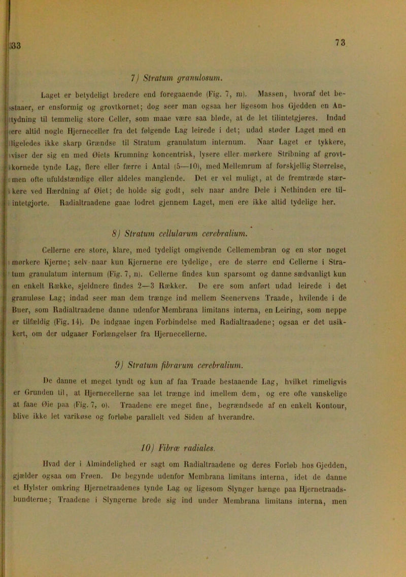 333 7) Stratum granulosum. Laget er betydeligt bredere end foregaaende (Kig. 7, ni). Massen, hvoraf det be- |>staaer, er ensformig og grovtkornet; dog seer man ogsaa her ligesom hos Gjedden en An- tydning til temmelig store Celler, som maae være saa bløde, at de let tilintelgjøres. Indad ere altid nogle Hjerneceller fra det følgende Lag leirede i det; udad støder Laget med en ligeledes ikke skarp Grændse til Stratum granulatum internum. Naar Laget er tykkere, I,viser der sig en med Øiels Krumning koncentrisk, lysere eller mørkere Stribning af grovt- • kornede tynde Lag, flere eller færre i Antal (5—10), med Mellemrum af forskjellig Størrelse, men ofte ufuldstændige eller aldeles manglende. Det er vel muligt, at de fremtræde stær- kere ved Hærdning af Øiet; de holde sig godt, selv naar andre Dele i Nethinden ere til- intetgjorte. Radialtraadene gaae lodret gjennem Laget, men ere ikke altid tydelige her. 8) Stratum cellularum cerebralium. Cellerne ere store, klare, med tydeligt omgivende Cellemembran og en stor noget mørkere Kjerne; selv naar kun Kjernerne ere tydelige, ere de større end Cellerne i Stra- tum grauulatum internum (Fig. 7, n). Cellerne findes kun sparsomt og danne sædvanligt kun en enkelt Hække, sjeldnere findes 2—3 Hækker. De ere som anført udad leirede i det granuløse Lag; indad seer man dem trænge ind mellem Seenervens Traade, hvilende i de Buer, som Radialtraadene danne udenfor Membrana limitans interna, en Leiring, som neppe er tilfældig (Fig. 14). De indgaae ingen Forbindelse med Radialtraadene; ogsaa er det usik- kert, om der udgaaer Forlængelser fra Hjernecellerne. 9) Stratum fibrarum cerebralium. De danne et meget tyndt og kun af faa Traade bestaaende Lag, hvilket rimeligvis er Grunden til, at Hjernecellerne saa let trænge ind imellem dem, og ere ofte vanskelige at faae Øie paa (Fig. 7, o). Traadene ere meget fine, begrændsede af en enkelt Kontour, blive ikke let varikøse og forløbe parallelt ved Siden af hverandre. 10) Fibræ radiales. Hvad der i Almindelighed er sagt om Radialtraadene og deres Forløb hos Gjedden, gjælder ogsaa om Frøen. De begynde udenfor Membrana limitans interna, idet de danne et Hylster omkring Hjernetraadenes tynde Lag og ligesom Slynger hænge paa Iljernetraads- bundterne; Traadene i Slyngerne brede sig ind under Membrana limitans interna, men *