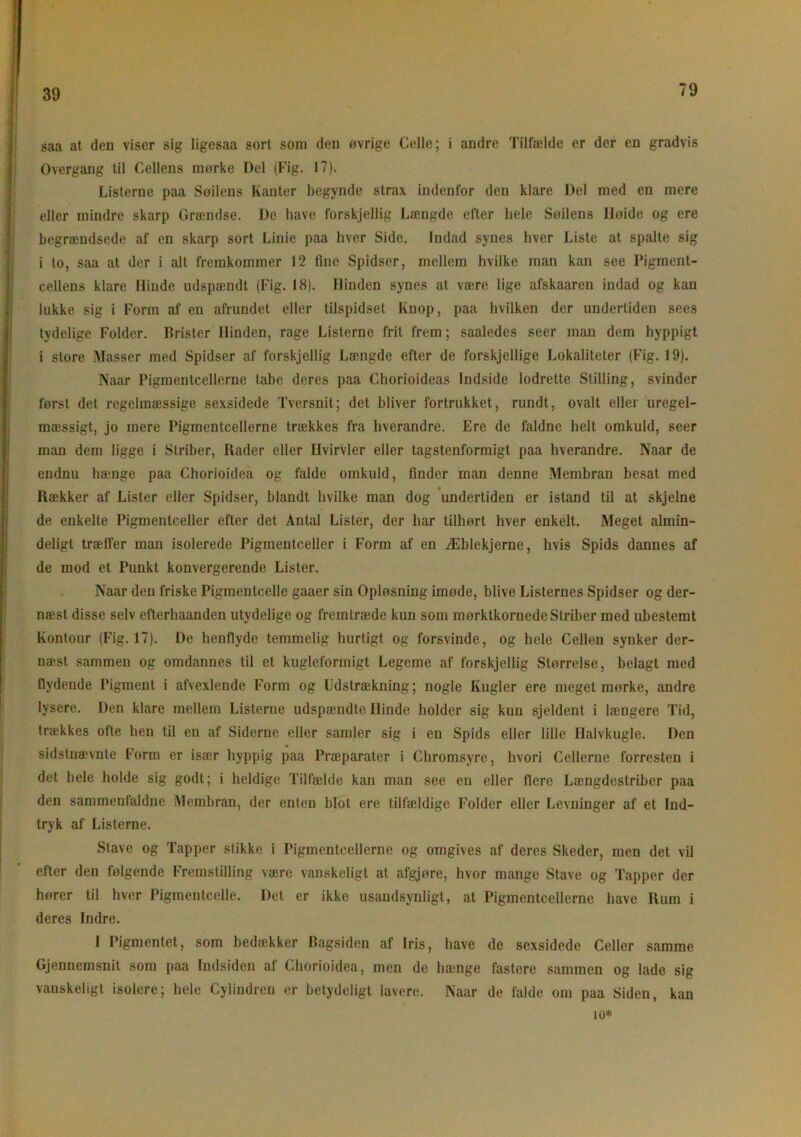 39 saa at den viser sig ligesaa sort som den øvrige Celle; i andre Tilfælde er der en gradvis Overgang til Cellens mørke Del (Fig. 17). Listerne paa Søilens Kanter begynde strax indenfor den klare Del med en mere eller mindre skarp Grændse. De have forskjellig Længde efter hele Søilens Høide og ere begrændsede af en skarp sort Linie paa hver Side. Indad synes hver Liste at spalte sig i to, saa at der i alt fremkommer 12 fine Spidser, mellem hvilke man kan see Pigment- cellens klare Hinde udspændt (Fig. 18). Hinden synes at være lige afskaaren indad og kan lukke sig i Form af en afrundet eller tilspidset Knop, paa hvilken der undertiden sees tydelige Folder. Brister Hinden, rage Listerne frit frem; saaledes seer man dem hyppigt i store Masser med Spidser af forskjellig Længde efter de forskjellige Lokaliteter (Fig. 19). Naar Pigmentcellerne tabe deres paa Chorioideas Indside lodrette Stilling, svinder først det regelmæssige sexsidede Tversnit; det bliver fortrukket, rundt, ovalt eller uregel- mæssigt, jo mere Pigmentcellerne trækkes fra hverandre. Ere de faldne helt omkuld, seer mim dem ligge i Striber, Rader eller Hvirvler eller tagstenformigt paa hverandre. Naar de endnu hænge paa Chorioidea og falde omkuld, finder man denne Membran besat med Rækker af Lister eller Spidser, blandt hvilke man dog undertiden er istand til at skjelne de enkelte Pigmentceller efter det Antal Lister, der har tilhørt hver enkelt. Meget almin- deligt træffer man isolerede Pigmentceller i Form af en Æblekjerne, hvis Spids dannes af de mod et Punkt konvergerende Lister. Naar den friske Pigmentcelle gaaer sin Opløsning imøde, blive Listernes Spidser og der- næst disse selv efterhaanden utydelige og fremtræde kun som mørktkornede Striber med ubestemt Kontour (Fig. 17). De henflyde temmelig hurtigt og forsvinde, og hele Cellen synker der- næst sammen og omdannes til et kugleformigt Legeme af forskjellig Størrelse, belagt med flydende Pigment i afvexlende Form og Udstrækning; nogle Kugler ere meget mørke, andre lysere. Den klare mellem Listerne udspændte Hinde holder sig kun sjeldent i længere Tid, trækkes ofte hen til en af Siderne eller samler sig i en Spids eller lille Halvkugle. Den sidstnævnte Form er især hyppig paa Præparater i Chromsyre, hvori Cellerne forresten i det hele holde sig godt; i heldige Tilfælde kan man see en eller flere Længdestriber paa den sammenfaldne Membran, der enten blot ere tilfældige Folder eller Levninger af et Ind- tryk af Listerne. Stave og Tapper stikke i Pigmentcellerne og omgives af deres Skeder, men det vil efter den følgende Fremstilling være vanskeligt at afgjøre, hvor mange Stave og Tapper der hører til hver Pigmentcelle. Det er ikke usandsynligt, at Pigmentcellerne have Rum i deres Indre. I Pigmentet, som bedækker Bagsiden af Iris, have de sexsidede Celler samme Gjennemsnit som paa Indsiden af Chorioidea, men de hænge fastere sammen og lade sig vanskeligt isolere; hele Cylindren er betydeligt lavere. Naar de falde om paa Siden, kan 10*