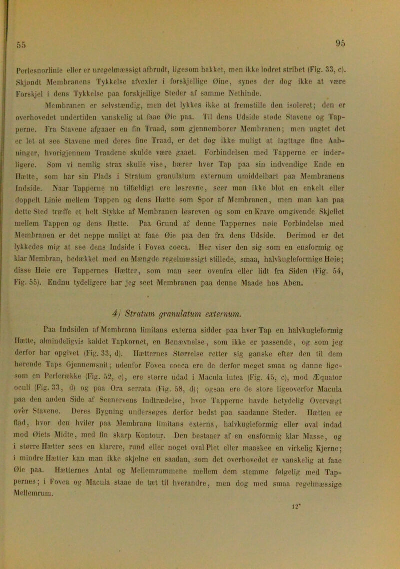 55 ! Perlesnorlinie eller er uregelmæssigt afbrudt, ligesom hakket, men ikke lodret stribet (Fig. 33, c). Skjondt Membranens Tykkelse afvexler i forskjellige Øine, synes der dog ikke at være Forskjel i dens Tykkelse paa forskjellige Steder af samme Nethinde. .Membranen er selvstændig, men det lykkes ikke at fremstille den isoleret; den er overhovedet undertiden vanskelig at faae Øie paa. Til dens Udside støde Stavene og Tap- perne. Fra Stavene afgaaer en fin Traad, som gjennemborer Membranen; men naglet det I er let at see Stavene med deres fine Traad, er det dog ikke muligt at iagttage fine Aab- ninger, hvorigjennem Traadcno skulde være gaaet. Forbindelsen med Tapperne er inder- ligere. Som vi nemlig strax skulle vise, bærer hver Tap paa sin indvendige Ende en Hætte, som har sin Plads i Stratum granulatum externum umiddelbart paa Membranens Indside. Naar Tapperne nu tilfældigt ere løsrevne, seer man ikke blot en enkelt eller Idoppelt Linie mellem Tappen og dens Hætte som Spor af Membranen, men man kan paa dette Sted træffe et helt Stykke af Membranen løsreven og som en Krave omgivende Skjellet mellem Tappen og dens Hætte. Paa Grund af denne Tappernes nøie Forbindelse med Membranen er det neppe muligt at faae Øie paa den fra dens Udside. Derimod er det lykkedes mig at see dens Indside i Fovea coeca. Iler viser den sig som en ensformig og klar Membran, bedækket med en Mængde regelmæssigt stillede, smaa, halvkugleformige Høie; disse Høie ere Tappernes Hætter, som man seer ovenfra eller lidt fra Siden (Fig. 54, Fig. 55). Endnu tydeligere har jeg seet Membranen paa denne Maade hos Aben. 4) Stratum granulatum externum. Paa Indsiden af Membrana limitans externa sidder paa hver Tap en halvkugleformig Hætte, almindeligvis kaldet Tapkornet, en Benævnelse, som ikke er passende, og som jeg derfor har opgivet (Fig. 33, d). Hætternes Størrelse retter sig ganske efter den til dem hørende Taps Gjennemsnil; udenfor Fovea coeca ere de derfor meget smaa og danne lige- som en Perlerække (Fig. 52, c), ere større udad i Macula lutea (Fig. 45, c), mod Æquator oculi (Fig. 33, d) og paa Ora serrata (Fig. 58, d); ogsaa ere de store ligeoverfor Macula paa den anden Side af Seenervens Indtrædelse, hvor Tapperne havde betydelig Overvægt over Stavene. Deres Bygning undersøges derfor bedst paa saadanne Steder. Hætten er flad, hvor den hviler paa Membrana limitans externa, halvkugleformig eller oval indad mod Øiets Midte, med fin skarp Kontour. Den bestaacr af en ensformig klar Masse, og i større Hætter sees en klarere, rund eller noget oval Plet eller maaskee en virkelig Kjerne; i mindre Hætter kan man ikke skjelne en saadan, som det overhovedet er vanskelig at faae Øie paa. Hætternes Antal og Mellemrummene mellem dem stemme følgelig med Tap- pernes; i Fovea og Macula staae de tæt til hverandre, men dog med smaa regelmæssige Mellemrum. ir