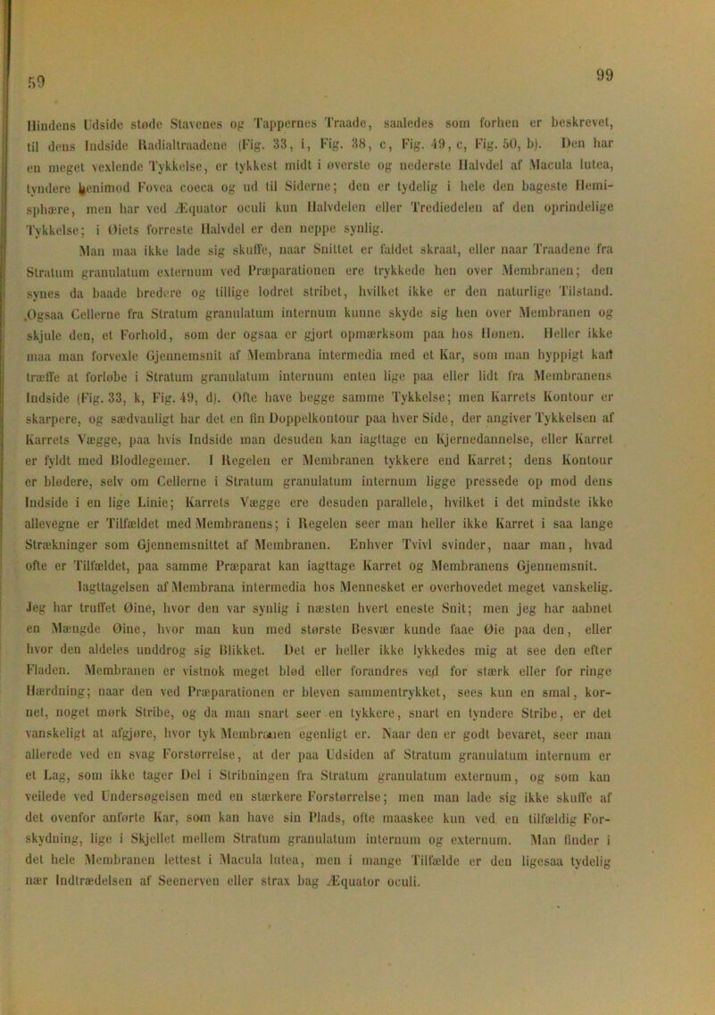 59 Hindens Udside støde Stavenes og Tappernes Traade, saaledes som forhen er beskrevet, til dens ludside liadialtraadene (Kig. 33, i, Kig. 38, e, Kig. 49, c, Fig. 50, b). Den liar en meget vexlende Tykkelse, er tykkest midt i øverste og nederste Halvdel af Macula lutea, tyndere benimod Fovea coeca og ud til Siderne; den er tydelig i hele den bageste Hemi- sphære, men har ved Æquator oculi kun Halvdelen eller Tredjedelen af den oprindelige Tykkelse; i Øiets forreste Halvdel er den noppe synlig. Man maa ikke lade sig skuffe, naar Snittet er faldet skraat, eller naar Traadene fra Stratum granulation exlernum ved Præparationen ere trykkede hen over Membranen; den synes da baade bredere og tillige lodret stribet, hvilket ikke er den naturlige Tilstand. .Og s aa Cellerne fra Stratum granulation internom kunne skyde sig hen over Membranen og skjule den, et Forhold, som der ogsaa er gjort opmærksom paa hos Hønen. Heller ikke maa man forvexle Gjennemsnit af Membrana intermedia med et Kar, som man hyppigt kait træffe at forløbe i Stratum granulation internum enten lige paa eller lidt fra Membranens Indside (Fig. 33, k, Fig. 49, d). Ofte have begge samme Tykkelse; men Karrets Kontour er skarpere, og sædvanligt har det en lin Doppelkontour paa hver Side, der angiver Tykkelsen af Karrets Vægge, paa hvis Indside man desuden kan iagttage en Kjernedannelse, eller Karret er fyldt med Blodlegemer. 1 Regelen er Membranen tykkere end Karret; dens Koutour er blødere, selv om Cellerne i Stratum granulatum internum ligge pressede op mod dens Indside i en lige Linie; Karrets Vægge ere desuden parallele, hvilket i det mindste ikke allevegne er Tilfældet med Membranens; i Regelen seer man heller ikke Karret i saa lange Strækninger som Gjennenisnittet af Membranen. Enhver Tvivl svinder, naar man, hvad ofte er Tilfældet, paa samme Præparat kan iagttage Karret og Membranens Gjennemsnit. Iagttagelsen af Membrana intermedia hos Mennesket er overhovedet meget vanskelig. Jeg har truffet Øine, hvor den var synlig i næsten hvert eneste Snit; men jeg har aabnet en Mængde Øine, hvor man kun med største Besvær kunde faae Øie paa den, eller hvor den aldeles unddrog sig Blikket. Det er heller ikke lykkedes mig at see den efter Fladen. Membranen er vistnok meget blød eller forandres ved for stærk eller for ringe Hærdning; naar den ved Præparationen er bleven sammentrykket, sees kun en smal, kor- net, noget mørk Stribe, og da man snart seer en tykkere, snart en tyndere Stribe, er det vanskeligt at afgjøre, hvor tyk Membranen egenligt er. Naar den er godt bevaret, seer man allerede ved en svag Forstørrelse, at der paa Udsiden af Stratum granulatum internum er et Lag, som ikke tager Del i Stribningen fra Stratum granulatum externum, og som kan veilede ved Undersøgelsen med en stærkere Forstørrelse; men man lade sig ikke skuffe af det ovenfor anførte Kar, som kan have sin Plads, ofte maaskee kun ved en tilfældig For- skydning, lige i Skjellet mellem Stratum granulatum internum og externum. Man finder i del hele Membranen lettest i Macula lutea, men i mange Tilfælde er den ligesaa tydelig nær Indtrædelsen af Seenerven eller strax bag Æquator oculi.