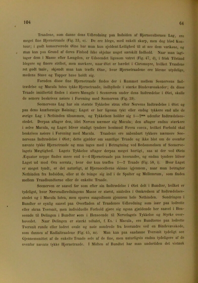 64 Traadene, som danne dens Udbredning paa Indsiden af Hjernecellernes Lag, ere meget fine Hjernetraade (Fig. 33, o). I)e ere blege, med enkelt skarp, men dog blød Kon- tour; i godt konserverede Øine har man kun sjeldent Ledighed til at see dem varikøse, og , man kan paa Grund af deres Finhed ikke skjelne noget særskilt Indhold. Naar man iagt- tager dem i Masse efter Længden, er Udseendet ligesom vatret (Fig. 47, d), i frisk Tilstand blegere og finere stribet, men mørkere, naar Øiet er hærdet i Chromsyre, hvilket Traadene ret godt taale, skjøndt man kan trælle Øine, hvor Hjernetraadene ere bievne utydelige, medens Stave og Tapper have holdt sig. Foruden disse fine Hjernetraade findes der i Rummet mellem Seenervens Ind- trædelse og Macula lutea tykke Hjernetraade, indhyllede i stærke Bindevævsskeder; da disse Traade imidlertid findes i større Mængde i Seenerven under dens Indtrædelse i Øiet, skulle de senere beskrives nøiere i Forening med Seenerven (Fig. 39). Seenervens Lag har sin største Tykkelse strax efter Nervens Indtrædelse i Øiet og paa dens knæformige Bøining; Laget er her ligesaa tykt eller endog tykkere end alle de øvrige Lag i Nethinden tilsammen, og Tykkelsen holder sig 1—2mm udenfor Indtrædelses- stedet. Derpaa aftager den, idet Nerven nærmer sig Macula; den aftager endnu stærkere i selve Macula, og Laget bliver stadigt tyndere henimod Fovea coeca, hvilket Forhold skal beskrives nøiere i Forening med Macula. Traadene ere aabenbart tykkere nærmere See- nervens Indtrædelse i Øiet; dette gjælder om samtlige Traade og ikke blot om de ovenfor nævnte tykke Hjernetraade og maa tages med i Betragtning ved Bedømmelsen af Seenerve- lagets Mægtighed. Lagets Tykkelse aftager derpaa meget hurtigt, saa at der ved Øiets Æquator neppe findes mere end 4—6 Hjernetraade paa hverandre, og endnu tyndere bliver Laget ud mod Ora serrata, hvor der kun træffes 1—2 Traade (Fig. 58, i). Hvor Laget er meget tyndt, er det naturligt, at Hjernecellerne skinne igjennem, naar man betragter Nethinden fra Indsiden, eller at de tvinge sig ind i de Spalter og Mellemrum, som findes mellem Traadbundterne eller de enkelte Traade. Seenerven er saavel før som efter sin Indtrædelse i Øiet delt i Bundter, hvilket er tydeligst, hvor Nerveudbredningens Masse er størst, saaledes i Omkredsen af Indtrædelses- stedet og i Macula lutea, men spores saagodtsom gjennem hele Nethinden. Sondringen i Bundter er synlig saavel paa Overfladen af Traadenes Udbredning som især paa lodrette eller skraa Tversnit, men individuelle Forhold gjøre sig ogsaa gjældende her saavel i Hen- seende til Delingen i Bundter som i Henseende til Nervelagets Tykkelse og Styrke over- hovedet. Naar Delingen er stærkt udtalet, f. Ex. i Macula, ere Bundterne paa lodrette Tversnit runde eller lodret ovale og nøie sondrede fra hverandre ved en Bindevævskede, som dannes af ltadialtraadene (Fig. 45, m). Man kan paa saadanne Tversnit tydeligt see Gjennemsnittet af de enkelte Traade selv af de fine, men naturligvis endnu tydeligere af de ovenfor nævnte tykke Hjernetraade. I Midten af Bundtet har man undertiden det vistnok