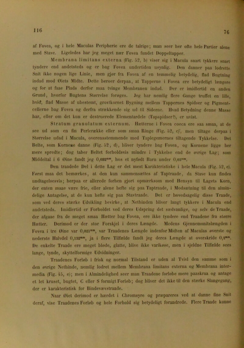 76 af Fovea, og i hele Maculas Peripherie ere de talrige; man seer her ofte hele Partier alene med Stave. Ligeledes har jeg meget nær Fovea fundet Doppeltapper. Membrana limitans externa (Fig. 52, b) viser sig i Macula snart tykkere snart tyndere end andetsteds og er bag Fovea undertiden usynlig. Den danner paa lodrette Snit ikke nogen lige Linie, men gjor fra Fovea af en temmelig betydelig, flad Bugtning indad mod Øiets Midte. Dette beroer dcrpaa, at Tapperne i Fovea ere betydeligt længere og for at faae Plads derfor maa tvinge Membranen indad. Der er imidlertid en anden Grund, hvorfor Bugtens Størrelse forøges. Jeg har nemlig flere Gange truffet en lille, hvid1, flad Masse af ubestemt, grovtkornet Bygning mellem Tappernes Spidser og Pigment- cellerne bag Fovea og derfra strækkende sig ud til Siderne. Hvad Betydning denne Masse har, eller om det kun er destruerede Elementardele (Tapspidser?), er uvist. Stratum granulatum externum. Hætterne i Fovea coeca ere saa smaa, at de see ud som en fin Perlerække eller som smaa Ringe (Fig. 52, c)', men tiltage derpaa i Størrelse udad i Macula, overensstemmende med Taplegemernes tiltagende Tykkelse. Det Belte, som Kornene danne (Fig. 52, d), bliver tyndere bag Fovea, og Kornene ligge lier mere spredte; dog taber Beltet forholdsvis mindre i Tykkelse end de øvrige Lag; som Middeltal i G Øine fandt jeg 0,O32mm, hos et nyfødt Barn under 0,O3mm. Den traadede Del i dette Lag er det mest Karakteristiske i hele Macula (Fig. 52, e). Først maa det bemærkes, at den kun sammensættes af Taptraade, da Stave kun findes undtagelsesvis; herpaa er allerede forhen gjort opmærksom med Hensyn til Lagets Korn, der enten maae være frie, eller alene hefte sig paa Taptraade, i Modsætning til den almin- delige Antagelse, at de kun hefte sig paa Stavtraade. Det er hovedsagelig disse Traade, som ved deres stærke Udvikling bevirke, at Nethinden bliver langt tykkere i Macula end andetsteds. Imidlertid er Forholdet ved deres Udspring det sædvanlige, og selv de Traade, der afgaae fra de meget smaa Hætter bag Fovea, ere ikke tyndere end Traadene fra større Hætter. Derimod er der stor Forskjel i deres Længde. Medens Gjennemsnitslængden i Fovea i tre Øine var 0,O2imm, var Traadenes Længde indenfor Midten af Maculas øverste og nederste Halvdel 0,i32mm, ja i flere Tilfælde fandt jeg deres Længde at overskride 0,2m,n. De enkelte Traade ere meget bløde, glatte, blive ikke varikøse, men i sjeldne Tilfælde sees lange, tynde, skyttelformige Udvidninger. Traadenes Forløb i frisk og normal Tilstand er uden al Tvivl den samme som i den øvrige Nethinde, nemlig lodret mellem Membrana limitans externa og Membrana inter- media (Fig. 45, e); men i Almindelighed seer man Traadene forløbe mere paaskraa og antage et let kruset, bugtet, C eller S formigt Forløb; dog bliver det ikke til den stærke Slangegang, der er karakteristisk for Bindevævstraade. Naar Øiet derimod er hærdet i Chromsyre og præpareres ved at danne fine Snit deraf, vise Traadenes Forløb og hele Forhold sig betydeligt forandrede. Flere Traade kunne