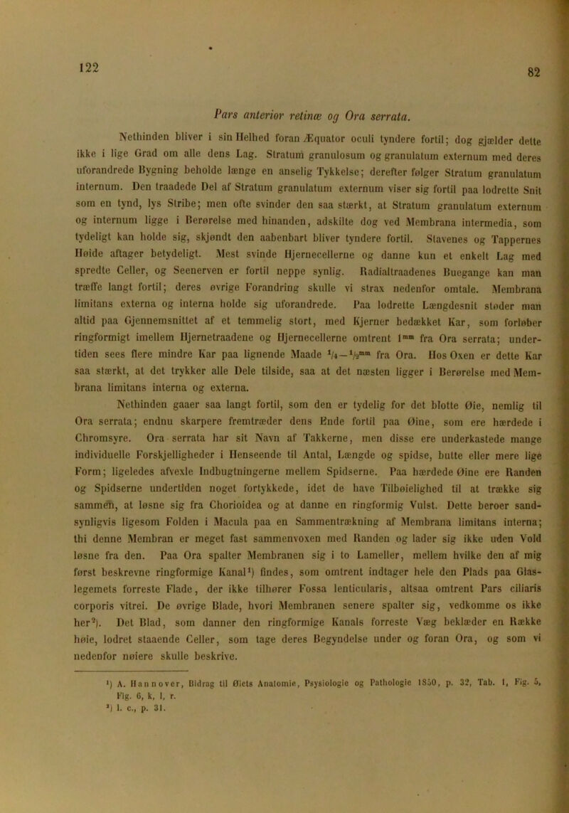 82 Pars anterior retinæ og Ora serrata. Nethinden bliver i sin Helhed foran Æquator oculi tyndere fortil; dog gjælder delte ikke i lige Grad om alle dens Lag. Stratum granulosum og granulatum externum med deres uforandrede Bygning beholde længe en anselig Tykkelse; derefter følger Stratum granulatum internum. Den traadede Del af Stratum granulatum externum viser sig fortil paa lodrette Snit som en tynd, lys Stribe; men ofte svinder den saa stærkt, at Stratum granulatum externum og internum ligge i Berørelse med hinanden, adskilte dog ved Membrana intermedia, som tydeligt kan holde sig, skjøndt den aabenbart bliver tyndere fortil. Stavenes og Tappernes Høide aftager betydeligt. xMest svinde Hjernecellerne og danne kun et enkelt Lag med spredte Celler, og Seenerven er fortil neppe synlig. Radialtraadenes Buegange kan man træffe langt fortil; deres øvrige Forandring skulle vi strax nedenfor omtale. Membrana limitans externa og interna holde sig uforandrede. Paa lodrette Længdesnit støder man altid paa Gjennemsnittet af et temmelig stort, med Kjerner bedækket Kar, som forløber ringformigt imellem lljernetraadene og Hjernecellerne omtrent lmm fra Ora serrata; under- tiden sees flere mindre Kar paa lignende Maade — fra Ora. Hos Oxen er dette Kar saa stærkt, at det trykker alle Dele tilside, saa at det næsten ligger i Berørelse med Mem- brana limitans interna og externa. Nethinden gaaer saa langt fortil, som den er tydelig for det blotte Øie, nemlig til Ora serrata; endnu skarpere fremtræder dens Ende fortil paa Øine, som ere hærdede i Chromsyre. Ora serrata har sit Navn af Takkerne, men disse ere underkastede mange individuelle Forskjelligheder i Henseende til Antal, Længde og spidse, butte eller mere lige Form; ligeledes afvexle Indbugtningerne mellem Spidserne. Paa hærdede Øine ere Randen og Spidserne undertiden noget fortykkede, idet de have Tilbøjelighed til at trække sig sammen, at løsne sig fra Chorioidea og at danne en ringformig Vulst. Dette beroer sand- synligvis ligesom Folden i Macula paa en Sammentrækning af Membrana limitans interna; thi denne Membran er meget fast sammenvoxen med Randen og lader sig ikke uden Vold løsne fra den. Paa Ora spalter Membranen sig i to Lameller, mellem hvilke den af mig først beskrevne ringformige Kanal1) findes, som omtrent indtager hele den Plads paa Glas- legemets forreste Flade, der ikke tilhører Fossa lenticularis, altsaa omtrent Pars ciliaris corporis vitrei. De øvrige Blade, hvori Membranen senere spalter sig, vedkomme os ikke her2). Det Blad, som danner den ringformige Kanals forreste Væg beklæder en Række liøie, lodret staaende Celler, som tage deres Begyndelse under og foran Ora, og som vi nedenfor nøiere skulle beskrive. *) A. Hannover, Uidrag til Øiets Anatomie, Psysiologic og Pathologie ISåO, p. 32, Tab. 1, Fig. 5, Fig. G, k, I, r. *) 1. c., p. 31.