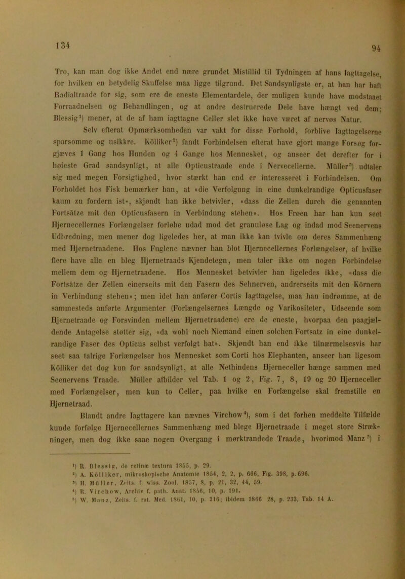 1)4 Tro, kan man dop ikke Andet end nære grundet Mistillid til Tydningen af lians Iagttagelse, for hvilken en betydelig Skuffelse maa ligge tilgrund. Del Sandsynligste er, al han har haft Radialtraade for sig, som ere de eneste Elementardele, der muligen kunde have modstaaet Forraadnelsen og Behandlingen, og at andre dcslruerede Dele have hængt ved dem; Blessig1 * *) mener, at de af ham iagttagne Celler slet ikke have været af nervøs Natur. Selv efterat Opmærksomheden var vakt for disse Forhold, forblive Iagttagelserne sparsomme og usikkre. Kolliker5) fandt Forbindelsen efterat have gjort mange Forsøg for- gjæves 1 Gang hos Hunden og \ Gange hos Mennesket, og anseer det derefter for i hoieste Grad sandsynligt, at alle Opticustraade ende i Nervecellerne. Mfdlerft) udtaler sig med megen Forsigtighed, hvor stærkt han end er interesseret i Forbindelsen. Om Forholdet hos Fisk bemærker han, at «die Verfolgung in eine dunkelrandige Opticusfaser kaum zu fordern ist», skjøndt han ikke betvivler, «dass die Zellen durch die genannten Fortsåtze mit den Opticusfasern in Verbindung stehen». Hos Frøen har han kun seet Hjernecellernes Forlængelser forløbe udad mod det granuløse Lag og indad mod Seenervens Udbredning, men mener dog ligeledes her, at man ikke kan tvivle om deres Sammenhæng med Iljernetraadene. Hos Fuglene nævner han blot Hjernecellernes Forlængelser, af hvilke flere have alle en bleg Hjernctraads Kjendetegn, men taler ikke om nogen Forbindelse mellem dem og Hjernetraadene. Hos Mennesket betvivler han ligeledes ikke, «dass die Fortsåtze der Zellen einerseits mit den Fasern des Sehnerven, andrerseits mit den Kornern in Verbindung stehen«; men idet han anfører Corlis Iagttagelse, maa han indrømme, at de sammesteds anførte Argumenter (Forlængelsernes Længde og Varikositeter, Udseende som Iljernetraade og Forsvinden mellem Iljernetraadene) ere de eneste, hvorpaa den paagjæl- dende Antagelse støtter sig, «da vvohl noch Niemand einen solchcn Fortsatz in eine dunkel- randige Faser des Opticus selbst verfolgt hat«. Skjøndt han end ikke tilnærmelsesvis har seet saa talrige Forlængelser hos Mennesket som Corti hos Elephanten, anseer han ligesom Kolliker det dog kun for sandsynligt, at alle Nethindens Hjerneceller hænge sammen med Seenervens Traade. Muller afbilder vel Tab. 1 og 2, Fig. 7, 8, 19 og 20 Hjerneceller med Forlængelser, men kun to Celler, paa hvilke en Forlængelse skal fremstille en Hjernetraad. Blandt andre Iagttagere kan nævnes Virchow4), som i det forhen meddelte Tilfælde kunde forfølge Hjernecellernes Sammenhæng med blege Iljernetraade i meget store Stræk- ninger, men dog ikke saae nogen Overgang i mørktrandede Traade, hvorimod Manz5) i >) R. Blessip, de retinæ textnra 1855, p. 29. J) A. koil i ker, mikroskopische Anatomie 1854, 2, 2, p. 666, Fig. 398, p. 696. S1 11. Muller, Zeits. f. wiss. 7.ool. 1837, 8, p. 21, 32, 44, 59. 4) R. Virchow, Archiv f. path. Anat. 1856, 10, p. 191. 5) W. Manz, Zeils. f. ral. Med. 1861, 10, p. 316; ibidern 1866 28, p. 233, Tab. 14 A.