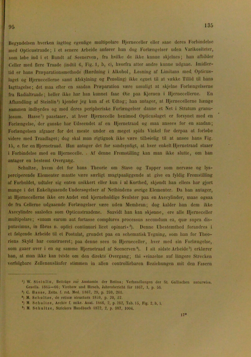 95 Begyndelsen hverken iagttog egenlige multipolare Hjerneceller eller saae deres Forbindelse med Opticustraade; i et senere Arbeide anfører han dog Forlængelser uden Varikositeter, som løbe ind i et Bundt af Seenerven, fra hvilke de ikke kunne skjelues; han afbilder Celler med flere Traade (indtil G, Fig. 1, b, c), hvorfra atter andre kunne udgaae. Imidler- tid er hans Præparationsmethode (Hærdning i Alkohol, Løsning af Limilans med. Opticus- laget og Hjernecellerne samt Afskylning og Pensling) ikke egnet til at vække Tillid til hans Iagttagelse; det maa efter en saadan Præparation være umuligt at skjelne Forlængelserne fra lladialtraade; heller ikke har han kunnet laae Øie paa hjernen i Hjernecellerne. En Afhandling af Steinlin1 * *) kjender jeg kun af et Udtog; han antager, at Hjernecellerne hænge sammen indbyrdes og med deres peripheriske Forlængelser danne et Net i Stratum granu- losum. Hasse-) paastaaer, at hver Hjernecelle henimod Opticuslaget er forsynet med en Forlængelse, der ganske har Udseendet af en Hjernetraad og maa ansees for en saadan; Forlængelsen afgaaer for det meste under en meget spids Vinkel for derpaa at forløbe videre med Traadlaget; dog skal man rigtignok ikke være tilbøielig til at ansee hans Fig. 15, e for en Hjernetraad. Han antager det for sandsynligt, at hver enkelt Hjernetraad staaer i Forbindelse med en Hjernecelle. . Af denne Fremstilling kan man ikke slutte, om han antager en bestemt Overgang. Schultze, hvem det for hans Theorie om Stave og Tapper som nervøse og lys- perciperende Elementer maatte være særligt magtpaaliggende at give en fyldig Fremstilling af Forholdet, udtaler sig enten usikkert eller kun i al Korthed, skjøndt han ellers har gjort mange i det Enkeltgaaende Undersøgelser af Nethindens øvrige Elementer. l)a han antager, at Hjernecellerne ikke ere Andet end kjerneholdige Svulster paa en Axecylinder, maae ogsaa de fra Cellerne udgaaende Forlængelser være uden Membran; dog kalder han dem ikke Axecylindre saaledes som Opticustraadene. Saavidt han kan skjonne, ere alle Hjerneceller multipolare; «unam earum aut fortasse complures processus secunduin ea, quæ supra dis- putavimus, in fibras n. optici continuari licet opinari»-1). Denne Ubestemthed forandres i et følgende Arbeide til et Postulat, grundet paa en schematisk Tegning, som han for Tlieo- riens Skyld har construeret; paa denne sees to Hjerneceller, hver med sin Forlængelse, som gaaer over i en og samme Hjernetraad af Seenerven4). I sit sidste Arbeide5) erklærer han, at man ikke kan tvivle om den direkte Overgang; thi «einzelne auf langerc Strecken verfolgbare Zellenauslaufer stimmen in allen controllirbaren Beziehungen mit den Fasern ') VV. Steinlin, Beitiage zur Anatomie der Retina; Verhnndlungen der St. Gallischen naturwiss. Gesells. 1865—66; Virchow und Hirsch, Jahresbericht fur 1867, 1, p. 56. J) C. Hasse, Zeits. f. rut. Med. 1867, 29, p. 259, 261. *) M. Schultze, de retinæ structura 1859, p. 20, 22. 4) M. Schultze, Archiv f. mikr. Anat. 1866, 2, p. 262, Tab. 15, Fig. 2, h, i. 5) M. Schultze, Strickers llaudbuch 1872, 2, p. 987, 1004. 17*