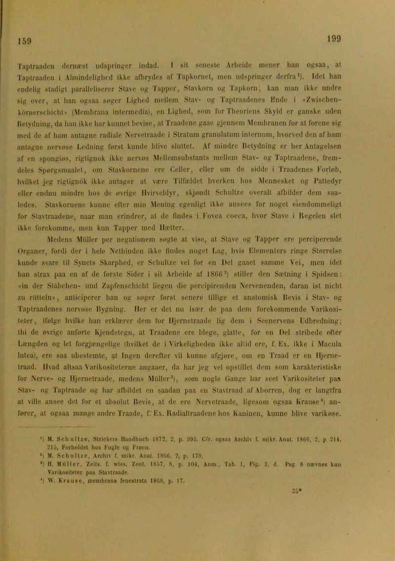 159 Taptraaden dernæst udspringer indad. I sit seneste Arbeide mener han ogsaa, at Taptraaden i Almindelighed ikke afbrydes af Tapkornet, men udspringer derfra1). Idet han endelig stadigt paralleliserer Stave og Tapper, Stavkorn og Tapkorn; kan man ikke undre sig over, at han ogsaa søger Lighed mellem Stav- og Taptraadenes Ende i «Z\vischen- kornorschicht» (Membrana intermedia), en Lighed, som for Theoriens Skyld er ganske uden Betydning, da han ikke har kunnet bevise, at Traadene gaae gjennem Membranen for at forene sig med de af ham antagne radiale Nervetraade i Stratum granulatum internum, hvorved den af ham antagne nervøse Ledning først kunde blive sluttet. Af mindre Betydning er her Antagelsen af en spongiøs, rigtignok ikke nervøs Mellemsubstants mellem Stav- og Taptraadene, frem- deles Spørgsmaalet, om Stavkornene ere Celler, eller om de sidde i Traadenes Forløb, hvilket jeg rigtignok ikke antager at være Tilfældet hverken hos .Mennesket og Pattedyr eller endnu mindre hos de øvrige Hvirveldyr, skjøndt Schultze overalt afbilder dem saa- ledes. Stavkornene kunne efter min Mening egenligt ikke ansees for noget ejendommeligt for Slavtraadene, naar man erindrer, at de findes i Fovea coeca, hvor Stave i Itegelen slet ikke forekomme, men kun Tapper med Hætter. Medens Midler per negationem søgte at vise, at Slave og Tapper ere perciperende Organer, fordi der i hele Nethinden ikke lindes noget Lag, hvis dementers ringe Størrelse kunde svare til Synets Skarphed, er Schultze vel for en Del gaaet samme Vei, men idet han slrax paa en af de forste Sider i sil Arbeide af 18(5G-) stiller den Sætning i Spidsen: «in der Ståbchen- und Zapfenschicht liegen die percipirenden Nervenenden, daran ist nicht zu ri'Vtteln», anticiperer han og søger først senere tillige et anatomisk Bevis i Stav- og Taptraadenes nervøse Bygning. Her er det nu især de paa dem forekommende Varikosi- teter, ifølge hvilke han erklærer dem for Ujernetraade lig dem i Seenervens Udbredning; thi de øvrige anførte Kjendetegn, at Traadene ere blege, glatte, for en Del stribede efter Længden og let forgjængelige (hvilket de i Virkeligheden ikke altid ere, f. Ex. ikke i Macula lutea), ere saa ubestemte, at Ingen derefter vil kunne afgjøre, om en Traad er en Hjerne- traad. Hvad altsaa Varikositeterne angaaer, da har jeg vel opstillet dem som karakteristiske for Nerve- og Ujernetraade, medens Muller3), som nogle Gange har seet Varikositeter paa Stav- og Taptraade og har afbildet en saadan paa en Stavtraad af Aborren, dog er langtfra at ville ansee det for et absolut Bevis, at de ere Nervetraade, ligesom ogsaa Kranse4) an- fører, at ogsaa mange andre Traade, f.'Ex. Radialtraadene hos Kaninen, kunne blive varikøse. ') M. Schultze, Strickers Handbuch 1872, 2, p. 995. Cfr. ogsaa Archiv f. mikr. Anat. 1866, 2, p 214, 215, Forholdet hos Fugle og Frøen. J| M. Schultze, Archiv f. mikr. Anat. 1866, 2, p. 178. s) H. Muller, Zeits. f. wiss. Zool. 1867, S, p. 104, Anm., Tab. 1, Fig. 3, d. Pag. 8 nævnes kun Varikositeter paa Stavtraade. *) W. Krause, membrana fenestrata 1868, p. 17. 25*