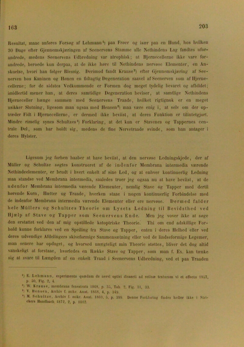 103 Resultat, inaae anføres Forsøg af Lehmann1 * 3} paa Frøer og isair paa en Hund, lios hvilken 20 Dage efter Gjennemskjæringen af Scenervens Stamme alle Nethindens Lag fandtes ufor- andrede, medens Scenervens Udbredning var atrophisk; at Hjernecellerne ikke vare for- andrede, beroede kun derpaa, at de ikke høre til Nethindens nervøse Elementer, en An- skuelse, hvori han følger Blessig. Derimod fandt Kranse5) efter Gjennemskjæring af See- nerven hos Kaninen og Hønen en lidtagtig Degeneration saavel afSeenerven som af Hjerne- cellerne; for de sidstes Vedkommende er Formen dog meget tydelig bevaret og afbildet ; imidlertid mener han, at deres samtidige Degeneration beviser, at samtlige Nethindens Hjerneceller hænge sammen med Seenervens Traade, hvilket rigtignok er en meget usikker Slutning, ligesom man ogsaa med Hensen8) maa være enig i, at selv om der op- træder Fidt i Hjernecellerne, er dermed ikke beviist, at deres Funktion er tilintetgjort. Mindre rimelig synes Schultzes4) Forklaring, at det kun er Stavenes og Tappernes cen- trale Del, som har holdt sig, medens de line Nervetraade svinde, som han antager i deres Hylster. Ligesom jeg forhen haaber at have beviist, at den nervøse Ledningskjede, der af Midler og Schultze søgtes konstrueret af de indenfor Membrana intermedia værende Netbindeelementer, er brudt i hvert enkelt af sine Led, og at enhver kontinuerlig Ledning maa standse ved Membrana intermedia, saaledes troer jeg ogsaa nu al have beviist, at de udenfor Membrana intermedia værende Elementer, nemlig Stave og Tapper med dertil hørende Korn, Hætter og Traade, hverken staae i nogen kontinuerlig Forbindelse med de indenfor Membrana intermedia værende Elementer eller ere nervøse. Dermed falder hele Mullers og Schultzes Theorie om Lysets Ledning til Bevidsthed ved Hjælp af Stave og Tapper som Seenervens Ende. Men jeg vover ikke at søge den erstattet ved den af mig opstillede katoptriske Theorie. Thi om end adskillige l?or- hold kunne forklares ved en Speiling fra Stave og Tapper, enten i deres Helhed eller ved deres udvendige Afdelingers skiveformige Sammensætning eller ved de lindseformige Legemer, man senere har opdaget, og hvorved unægteligt min Theorie støttes, bliver det dog altid vanskeligt at forstaae, hvorledes en Række Stave og Tapper, som man f. Ex. kan tænke sig at svare til Længden af en enkelt Traad i Seenervens Udbredning, ved et paa Traaden *) Lehmann, experimenta quædam ile nervi optici dissccti ail retinæ texturam vi et cflectu 1857, p. 50, Kig. 2, 4. *1 W. Kranse, membrann fenestrata I86S, p. 35, Tab. 2, Fig. 31, 33. 3i V. Hen se n, Archiv f. mikr. Anat. 180.8, 4, p. 34'J. *) M. Schultze, Archiv f. mikr. Anat. 1860, 5. p. 399. Denne Forklaring findes heller ikke i Slri- ckers Handbuch 1872, 2, p. 1012.