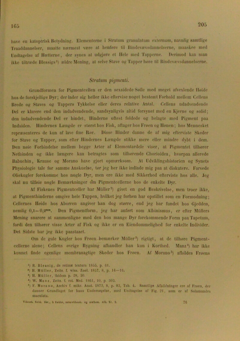 1G5 have en katoptri.sk Betydning. Elementerne i Stratum granulation exlernum, navnlig samtlige Traaddannelser, maatte nærmest være at lienføre til Bindevævsdannelserne, maaskee med Undtagelse al' Hætterne, der synes at ndgjøre et Hele med Tapperne. Derimod kan man ikke tiltræde Blessigs1) ældre Mening, at selve Stave og Tapper hore til Bindevævsdannelserne. Stratum pigment i. Grundformen for Pigmentcellen er den sexsidede Søile med meget afvexlende Høide hos de forskjellige Dyr; der lader sig heller ikke eftervise noget bestemt Forhold mellem Cellens Brede og Staves og Tappers Tykkelse eller deres relative Antal. Fællens udadvendende Del er klarere end den indadvendende, sandsynligvis altid forsynet med en hjerne og solid; den indadvendende Del er bindet, Hinderne oftest foldede og belagte med Pigment paa Indsiden. Hindernes Længde er størst hos Fisk, aftager hos Frøen og Hønen; hos Mennesket repræsenteres de kun af lave fine llor. Disse Hinder danne de af mig efterviste Skeder for Stave og Tapper, som efter Hindernes Længde stikke mere eller mindre dybt i dem. Den nøie Forbindelse mellem begge Arter af Elementardele viser, at Pigmentet tilhører Nethinden og ikke længere kan betragtes som tilhørende Chorioidea, hvorpaa allerede Babuchin, Krause og Morano have gjort opmærksom. At Udviklingshistorien og Synets Physiologie tale for samme Anskuelse, tor jeg her ikke indlade mig paa al diskutere. Farvede Oliekugler forekomme hos nogle Dyr, men cre ikke med Sikkerhed efterviste hos alle. Jeg skal nu tilføie nogle Bemærkninger o’m Pigmentcellerne hos de enkelte Dyr. Af Fiskenes Pigmentceller har Midler9) givet en god Beskrivelse, men troer ikke, at Pigmenthinderne omgive hele Tappen, hvilket jeg forhen har opstillet som en Formodning; Cellernes Høide hos Aborren angiver han dog storre, end jeg har fundet hos Gjedden, nemlig 0,1 — 0,-2mm. Den Pigmentform, jeg har anført som Albinismus, er efter Midlers Mening snarere at sammenligne med den hos mange Dyr forekommende Form paaTapetum, fordi den tilhører visse Arter af Fisk og ikke er en Eiendommelighed for enkelte Individer. Det Sidste har jeg ikke paastaaet. Om de gule Kugler hos Frøen bemærker Midler3) rigtigt, at de tilhøre Pigment- cellerne alene; Cellens øvrige Bygning afhandler han kun i Korthed. Man/J) har ikke kunnet linde egenlige membranaglige Skeder hos Frøen. Af Morano5) afbildes Frøens ') R. Blessig, de retinæ textura 1855, p. 61. *) H. Muller, Zeits. f. wlss. Zool. 1857, 8, p. li—1G. *) H. Muller, ibidem p. 28, 30. *) W. Manz, Zeils. f. rat. Med. ISGI, 10, p. 303. 5) F. Morano, Archiv f. mikr. Anat. 1872, 8, p. 83, Tab. 4. Samtlige Afbildninger ere af Froen, der danner Grundlaget for hans Undersøgelse, med Undtagelse af Fig. 21, som er af Salamandra maculala. 2G Videmk. Stisk. Skr., 5 Rwkke, nalurvidcnaU. og malhem. Afd. XI. 2.