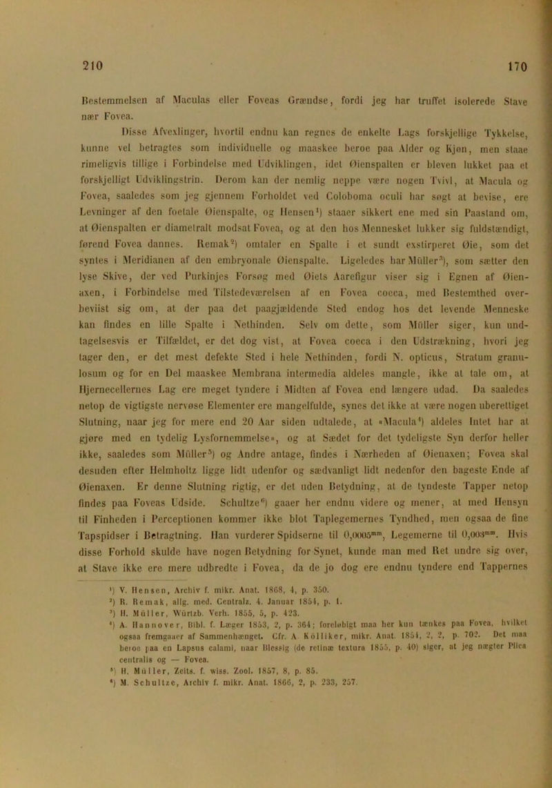 Bestemmelsen af Maculas eller Foveas Græudse, fordi jeg har truffet isolerede Stave nær Fovea. Disse Afvexlinger, hvortil endnu kan regnes de enkelte Lags forskjellige Tykkelse, kunne vel betragtes som individuelle og maaskee beroe paa Alder og Kjon, men staae rimeligvis tillige i Forbindelse med Udviklingen, idet Øienspalten er blevcn lukket paa et forskjelligt Udviklingstrin. Derom kan der nemlig neppe være nogen Tvivl, at Macula og Fovea, saaledes som jeg gjcnnem Forholdet ved Coloboma oculi har sogt at bevise, ere Levninger af den foetale Øienspalte, og I lensen1) staaer sikkert ene med sin Paastand om, at Øienspalten er diametralt modsat Fovea, og at den hos Mennesket lukker sig fuldstændigt, førend Fovea dannes. Remak9) omtaler en Spalte i et sundt exstirperet Øie, som det syntes i Meridianen af den embryonale Øienspalte. Ligeledes har Midler3), som sætter den lyse Skive, der ved Purkinjes Forsøg med Øiels Aarefigur viser sig i Egnen af Øien- axen, i Forbindelse med Tilstedeværelsen af en Fovea coeca, med Bestemthed over- beviist sig om, at der paa det paagjældende Sted endog hos det levende Menneske kan findes en lille Spalte i Nethinden. Selv om dette, som Midler siger, kun und- tagelsesvis er Tilfældet, er det dog vist, at Fovea coeca i den Udstrækning, hvori jeg tager den, er det mest defekte Sted i hele Nethinden, fordi N. opticus, Stratum granu- losum og for en Del maaskee Membrana intermedia aldeles mangle, ikke at tale om, at Hjernecellernes Lag ere meget tyndere i Midten af Fovea end længere udad. Da saaledes netop de vigtigste nervøse Elementer ere mangelfulde, synes det ikke at være nogen uberettiget Slutning, naar jeg for mere end 20 Aar siden udtalede, at »Macula4) aldeles Intet har al gjøre med en tydelig Lysfornemmelse», og at Sædet for det tydeligste Syn derfor heller ikke, saaledes som Midler5) og Andre antage, findes i Nærheden af Øienaxen; Fovea skal desuden efter Helmholtz ligge lidt udenfor og sædvanligt lidt nedenfor den bageste Ende af Øienaxen. Er denne Slutning rigtig, er det uden Betydning, at de tyndeste Tapper netop findes paa Foveas Udside. Schultze6) gaaer her endnu videre og mener, at med Hensyn til Finheden i Perceptionen kommer ikke blot Taplegemernes Tvndhed, men ogsaa de fine Tapspidser i Betragtning. Han vurderer Spidserne til 0,ooo5mm, Legemerne til 0,oosæ“. Hvis disse Forhold skulde have nogen Betydning for Synet, kunde man med Bet undre sig over, at Stave ikke ere mere udbredte i Fovea, da de jo dog ere endnu tyndere end Tappernes ') V. Hen sen, Arcliiv f. mikr. Anat. 1868, 4, p. 350. 3) R. Remak, allg. med. Centralz. 4. Januar 1854, p. I. ’) H. Muller, Wurlzb. Verh. 1855, 5, p. 423. 4) A. Hannover, Bibi. f. Læger 1853, 2, p. 364; forelubigt maa lier kun lænkes paa Fovea, hvilket ogsaa fremgaaer af Sammenhænget. Cfr. A Kblliker, mikr. Anat. 1851, 2, 2, p. 702. Det maa beioe faa en Lapsus calami, naar Blcssig (de retinæ textura 1855, p. 40) siger, ut jeg nægter Plica centralis og — Fovea. l) H. Muller, Zeits. f. vviss. Zool. 1857, 8, p. 85. *) M. Schultze, Archiv f. mikr. Anat. 1866, 2, p. 233, 257.
