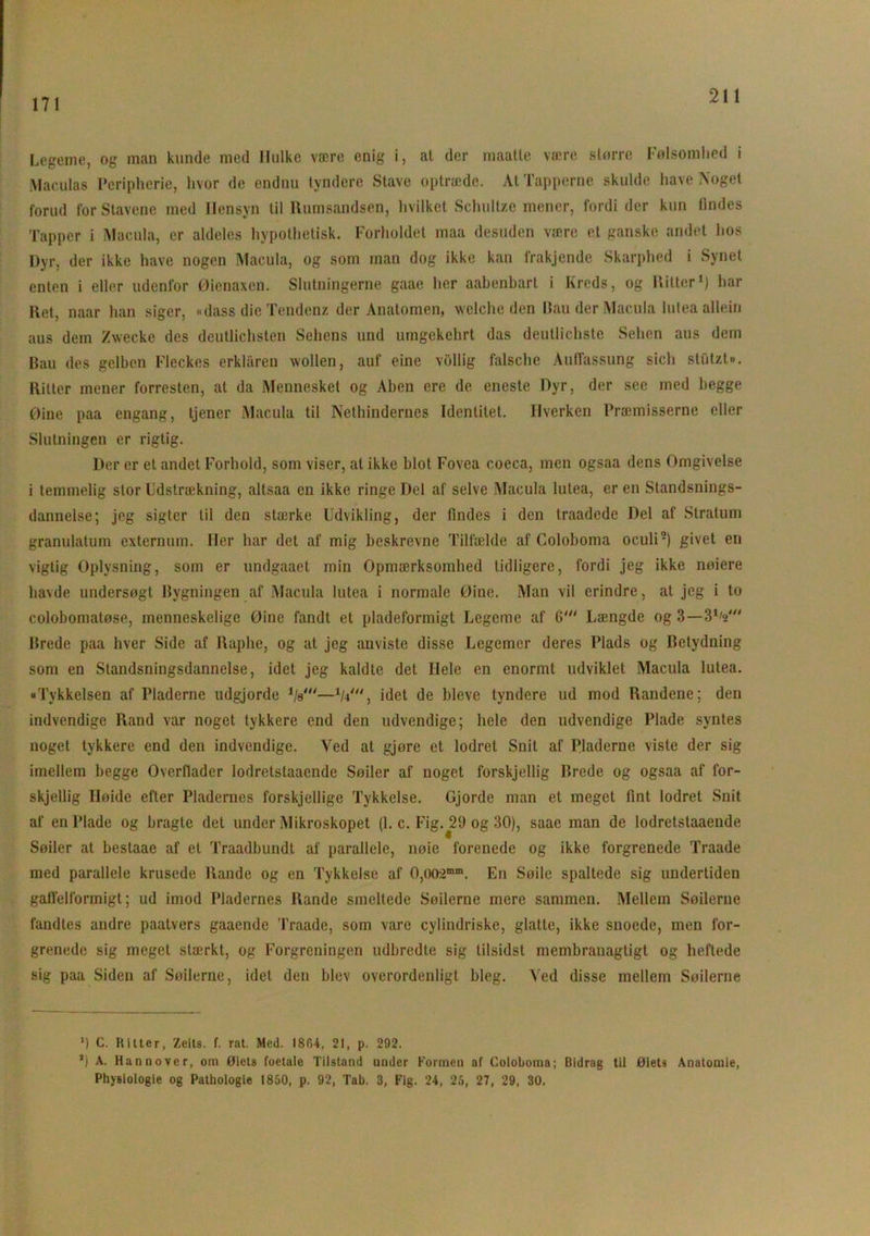 171 Legeme, og man kunde med Hulke være enig i, at der maatte være større Følsomhed i Maculas Peripherie, hvor de endnu tyndere Stave optræde. At Tapperne skulde have Noget forud for Stavene med Hensyn til Rumsandsen, hvilket Schultze mener, fordi der kun findes Tapper i Macula, er aldeles hypothetisk. Forholdet maa desuden være et ganske andet hos Dyr, der ikke have nogen Macula, og som man dog ikke kan frakjende Skarphed i Synet enten i eller udenfor Øienaxcn. Slutningerne gaae her aabenbart i Kreds, og Ritter1) har Ret, naar han siger, «dass die Tendenz der Anatomen, welche den Bau der Macula lutea allein aus dem Zwecke des deutlichsten Sehens und umgekchrt das deutlichste Sehen aus dem Bau des gelben Fleckes erklaren wollen, auf eine vOllig falsche AulTassung sich stutzt». Ritter mener forresten, at da Mennesket og Aben ere de eneste Dyr, der see med begge øine paa engang, tjener Macula til Nethindernes Identitet. Hverken Præmisserne eller Slutningen er rigtig. Der er et andet Forhold, som viser, al ikke blot Fovea coeca, men ogsaa dens Omgivelse i temmelig stor Udstrækning, altsaa en ikke ringe Del af selve Macula lutea, er en Standsnings- dannelse; jeg sigter til den stærke Udvikling, der findes i den traadcde Del af Stratum granulatum externum. Iler har det af mig beskrevne Tilfælde af Coloboma oculi5) givet en vigtig Oplysning, som er undgaaet min Opmærksomhed tidligere, fordi jeg ikke nøiere havde undersøgt Bygningen af Macula lutea i normale Øine. Man vil erindre, at jeg i to colobomatøse, menneskelige Øine fandt et pladeformigt Legeme af 6' Længde og 3—3V Brede paa hver Side af Raphe, og at jeg anviste disse Legemer deres Plads og Betydning som en Standsningsdannelse, idet jeg kaldte det Hele en enormt udviklet Macula lutea. »Tykkelsen af Pladerne udgjorde V—V, idet de bleve tyndere ud mod Randene; den indvendige Rand var noget tykkere end den udvendige; hele den udvendige Plade syntes noget tykkere end den indvendige. Ved at gjore et lodret Snit af Pladerne viste der sig imellem begge Overflader lodrctstaaende Søiler af noget forskjellig Brede og ogsaa af for- skjellig Høide efter Pladernes forskjellige Tykkelse. Gjorde man el meget fint lodret Snit af en Plade og bragte det under Mikroskopet (1. c. Fig.^29 og 30), saae man de lodretstaaende Søiler at beslaae af et Traadbundt af parallele, nøie forenede og ikke forgrenede Traade med parallele krusede Rande og en Tykkelse af 0,002mm. En Søile spaltede sig undertiden gaflelformigt; ud imod Pladernes Rande smeltede Søilerne mere sammen. Mellem Søilerne fandtes andre paatvers gaaende Traade, som vare cylindriske, glatte, ikke snoede, men for- grenede sig meget stærkt, og Forgreningen udbredte sig lilsidst membranagtigt og heftede sig paa Siden af Søilerne, idel den hlev overordenligt bleg. Ved disse mellem Søilerne M C. Ritter, Zeits. f. rat. Med. 1804, 21, p. 292. ’) A. Hannover, om Øiets foetale Tilstand under Formen af Coloboma; Bidrag til Øiets Anatomie, Physiologie og Pathologie 1850, p. 92, Tab. 3, Fig. 24, 25, 27, 29, 30.