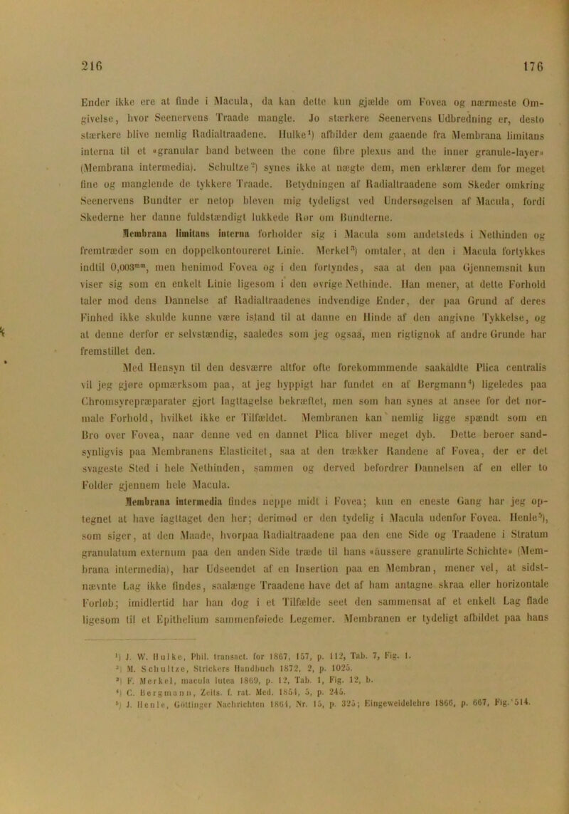 % Ender ikke ere at finde i Macula, da kan delte kun gjælde om Fovea og nærmeste Om- givelse, hvor Seenervens Traade mangle. Jo stærkere Seeuervens Udbredning er, desto stærkere blive nemlig Radialtraadene. liulke1) afbilder dem gaaende fra Membrana liinitans interna til et »granular band between the cone fibre plexus and the inner granule-layer» (Membrana intermedia). Schultze2) synes ikke al nægte dem, men erklærer dem for meget fine og manglende de tykkere Traade. Betydningen af Radialtraadene som Skeder omkring Seenervens Bundter er netop bleven mig tydeligst ved Undersøgelsen af Macula, fordi Skederne her danne fuldstændigt lukkede Ror om Bundterne. Membrana limitaiis interim forholder sig i Macula som andetsteds i Nethinden og fremtræder som en doppelkontoureret Linie. Merkeln) omtaler, at den i Macula fortykkes indtil 0,(X)3mm, men henimod Fovea og i den fortyndes, saa at den paa Gjennemsnit kun viser sig som en enkelt Linie ligesom i den øvrige Nethinde, lian mener, at dette Forhold taler mod dens Dannelse af Itadialtraadenes indvendige Ender, der paa Grund af deres Finhed ikke skulde kunne være istand til at danne en llinde af den angivne Tykkelse, og at denne derfor er selvstændig, saaledes som jeg ogsaa, men rigtignok af andre Grunde har fremstillet den. Med Hensyn til den desværre altfor ofte forckommmende saakaldte Plica centralis \il jeg gjøre opmærksom paa, at jeg hyppigt har fundet en af Bergmann4) ligeledes paa Chromsyrepræparater gjort iagttagelse bekræftet, men som han synes at ansee for det nor- male Forhold, hvilket ikke er Tilfældet. Membranen kan nemlig ligge spændt som en Bro over Fovea, naar denne ved en dannet Plica bliver meget dyb. Dette beroer sand- synligvis paa Membranens Elasticitet, saa at den tra;kker Randene af Fovea, der er del svageste Sted i hele Nethinden, sammen og derved befordrer Dannelsen af en eller to Folder gjenuem hele Macula. Membrana intermedia findes noppe midt i Fovea; kun en eneste Gang har jeg op- tegnet at have iagttaget den her; derimod er den tydelig i Macula udenfor Fovea. Henle5), som siger, at den Maade, hvorpaa Radialtraadene paa den ene Side og Traadene i Stratum granulatum externum paa den anden Side træde til hans «aussere granulirte Schichte« (Mem- brana intermedia), har Udseendet af en Insertion paa en Membran, mener vel, at sidst- nævnte Lag ikke findes, saalænge Traadene have det af ham antagne skraa eller horizontale Forløb; imidlertid har han dog i et Tilfælde seet den sammensat af et enkelt Lag flade ligesom til et Epithelium sammenføjede Legemer. Membranen er tydeligt afbildet paa hans >) J. W. Hulke, Pliil. transact. for 18G7, 157, p. 112, Tab. 7, Fig. 1. 31 M. SchulUe, Slrickers Handbuch 1872, 2, p. 1025. *) F. Merkel, macula lutea 1869, p. 12, Tab. 1, Fig. 12, b. *) (.. Bergmann, Zeils. f. rat. Med. 1854, 5, p. 245. s) J. Henle, Goltinger Nachricliten 1864, Nr. 15, p. 325; Eingeweidelehre 1866, p. 667, Fig.'514.