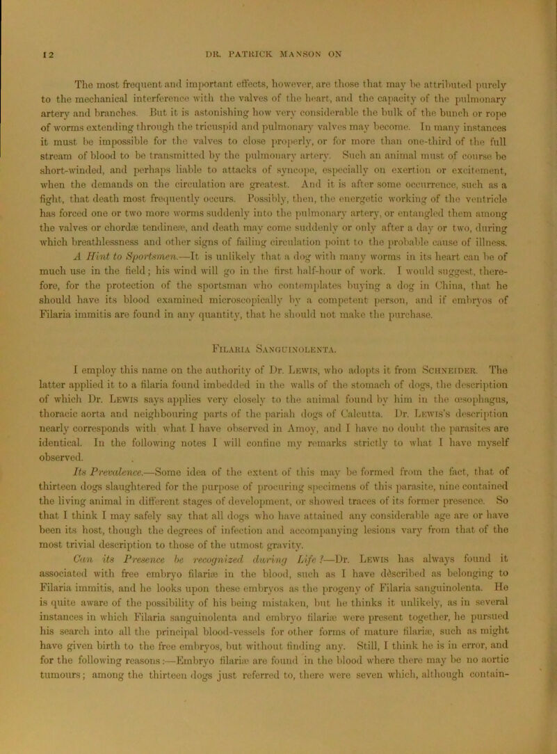 The most frequent and important effects, however, are those that may he attributed purely to the mechanical interference Avith the valves of the ln>art, and the capacity of the pulmonary artery and branches. But it is astonishing how very considerable the bulk of the bunch or rope of worms extending through the tricuspid and pulmonary valves may become. Tii many instances it must be impossible for the valves to close })roperly, or for more than one-third of tlie full stream of blood to be transmitted by the pulmonary avter}’. Such an animal must of course be short-Avinded, and perhaps liable to attacks of syncope, espi.'cially on exertion or excitement, Avhen the demands on the circulation are greatest. And it is after some occurrence, such as a fight, that death most froipiently occurs. Possibly, then, the energetic Av^orking of the ventricle has forced one or tAA'o more AA’orms suddenly into the pulmonary artery, or entangled them among the valves or chordae tendinetP, and death may come suddenly or only after a day or tAvo, during Avhich breathlessness and other signs of failing circulation point to the probalde cause of illness. A Hint to Sportsmen.—It is unlikely that a dog Avith many AAmrms in its heart can be of much use in the field; his Avind AA’ill go in the first half-hour of Avork. I Avould suggest, there- fore, for the protection of the sportsman aa’Iio contemplates buying a dog in China, that he should have its blood examined microsco[)ically by a competent [>erson, and if embryos of Filaria immitis are found in any quantity, that he should not make the purchase. Filaria Sanguinolenta. I employ this name on the authority of Ur. LEAvrs, Avho adopts it from Schneider. The latter applied it to a filaria found imbedtled in the Avails of the stomach of dogs, the description of which Ur. Leavis says applies very closely to the animal found by him in the oesophagus, thoracic aorta and neighbouring jiarts of the pariah dogs of Calcutta. Ur. Leavis’s description nearly corresponds Avith Avhat I have observ^ed in Amoy, and I have no doubt the parasites are identical. In the folloAvung notes I Avill confine my remarks strictly to Avhat I have myself observed. Its Prevalence.—Some idea of the extent of this may be formed from the fact, that of thirteen dogs slaughtered for the purpose of procuring specimens of this parasite, nine contained the living animal in difi'ercnt stages of develoijment, or shoAved traces of its former presence. So that I think I may safely say that all dogs Avho ha\e attained any considerable age are or have been its host, though the degrees of infection and accompanying lesions vary from that of the most trivial description to those of the utmost gravity. Can its Presence he recognized daring Life 1—Ur. Lewis has always found it associated Avith free embryo filarite in the blood, such as I have di^scribed as belonging to Filaria immitis, and he looks upon these embryos as the progeny of Filaria sanguinolenta. He is quite aAvare of the possibility of his being mistaken, but he thinks it unlikely, as in several instances in Avhich Filaria sanguinolenta and embryo tilariic Avere present together, he pursued his search into all the principal blood-vessels for other forms of mature filariie, such as might have given birth to the free embryos, but Avithout finding any. Still, I think ho is in eiTor, and for the folloAving reasons:—Embryo filaria' are found in the blood Avhere there may be no aortic tumours; among the thirteen dogs just referred to, there Avere seven AAdiich, although contain-