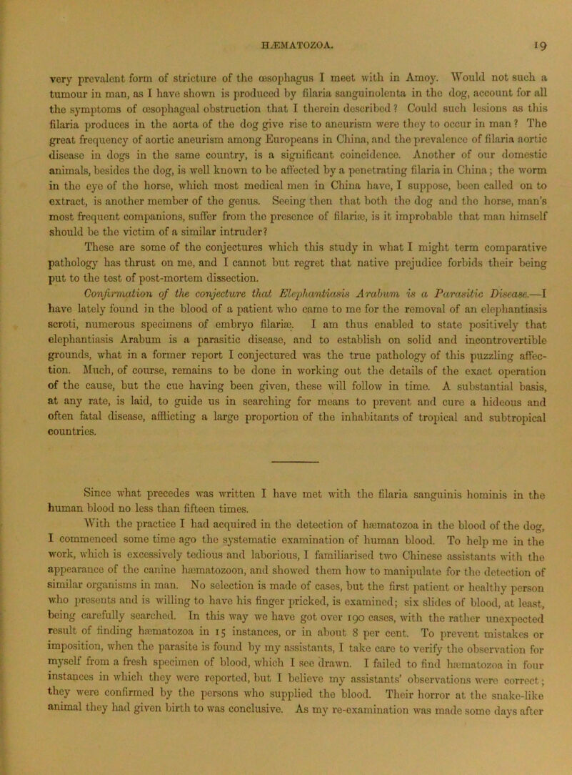very prevalent form of stricture of the oesophagus I meet with in Amoy. Would not such a tumour in man, as I have shown is produced by filaria sanguinolenta in the dog, account for all the symptoms of oesophageal obstruction that I therein described ? Could such lesions as this filaria produces in the aorta of the dog give rise to aneurism were they to occur in man ? The great frequency of aortic aneurism among Europeans in China, and the prevalence of filaria aortic disease in dogs in the same country, is a significant coincidence. Another of our domestic animals, besides the dog, is well known to bo affected by a penetrating filaria in China; the worm in the eye of the horse, Avhich most medical men in China have, I suppose, been called on to extract, is another member of the genus. Seeing then that both the dog and the horse, man’s most frequent companions, suffer from the presence of filarias, is it improbable that man himself should be the victim of a similar intruder? These are some of the conjectures which this study in what I might term comparative pathology has thrust on me, and I cannot but regret that native prejudice forbids their being put to the test of post-mortem dissection. Confimiati(yii of the conjecture that Elephantiasis Arahum is a Parasitic Disease.—I have lately found in the blood of a patient who came to me for the removal of an elephantiasis scroti, numerous specimens of embryo filariaj. I am thus enabled to state positively that elephantiasis Arabum is a parasitic disease, and to establish on solid and incontrovertible grounds, what in a former report I conjectured was the true pathology of this puzzling affec- tion. Much, of course, remains to bo done in working out the details of the exact operation of the cause, but the cue having been given, these will follow in time. A substantial basis, at any rate, is laid, to guide us in searching for means to prevent and cure a hideous and often fatal disease, afflicting a large proportion of the inhabitants of tropical and subtropical countries. Since what precedes was written I have met with the filaria sanguinis hominis in the human blood no less than fifteen times. With the practice I had acquired in the detection of hfematozoa in the blood of the dog, I commenced some time ago the systematic examination of human blood. To help me in the w'ork, which is excessively tedious and laborious, I familiarised tAvo Chinese assistants with the appearance of the canine ha)matozoon, and shoAA^ed them how to manipulate for the detection of similar organisms in man. No selection is made of cases, but the first patient or healthy person who presents and is willing to have his finger pricked, is examined; six slides of blood, at least, being carefully searched. In this Avay we have got over 190 cases, Avith the rather unexpected result of finding hajniatozoa in 15 instances, or in about 8 per cent. To prevent mistakes or imposition, Avhen tlie parasite is found by my assistants, I take care to verify the obsciwation for myself from a fresh specimen of blood, Avhich I see drawn. I failed to find hfumatozoa in four instances in Avhich they were reported, but I believe my assistants’ observations Avere correct; they were confirmed by the persons who supplied the blood. Their horror at the snake-like animal they had given birth to was conclusive. As my re-examination Avas made some days after