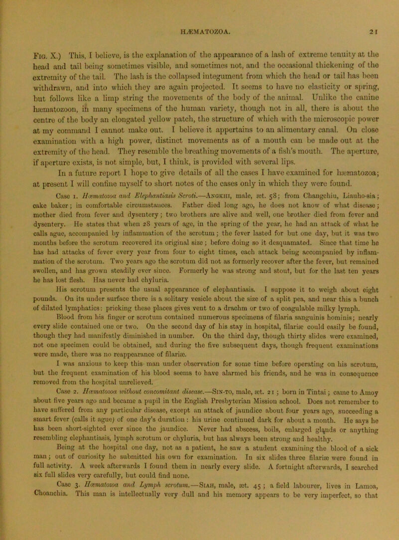 Fig. X.) This, I believe, is the explanation of the appearance of a lash of extreme tenuity at the head and tail being sometimes visible, and sometimes not, and the occasional thickening of the extremity of the tail. The lash is the collapsed integument from which the head or tail has been withdra^vn, and into which they are again projected. It seems to have no elasticity or spring, but follows like a limp string the movements of the body of the animal. Unlike the canine ha3matozoon, in many specimens of the human variety, though not in all, there is about the centre of the body an elongated yellow patch, the structure of which with the microscopic power at my command I cannot make out, T believe it appertains to an alimentary canal. On close examination with a high power, distinct movements as of a mouth can be made out at the extremity of the head. They resemble the breathing movements of a fish’s mouth. The aperture, if aperture exists, is not simple, but, I think, is provided with several lips. In a future report I hope to give details of all the cases I have examined for haimatozoa; at present I will confine myself to short notes of the cases only in which they were found. Case I. Hcematozoa and JUlephantiasis Scroti.—Anqkhi, male, set. 58; from Chaiigchiu, Liauho-sia; cake baker; in comfortable circumstances. Father died long ago, he does not know of what disease; mother died from fever and dysentery; two brothers are alive and well, one brother died from fever and dysentery. He states that when 28 yeai*s of age, in the spring of the year, he had an attack of what he calls ague, accompanied by inflammation of the scrotum; the fever lasted for but one day, but it was two months befox*e the scrotum recovered its original size; before doing so it desquamated. Since that time he has had attacks of fever every year from four to eight times, each attack beiug accompanied by inflam- mation of the scrotum. Two years ago the scrotum did not as formerly recover after the fever, but remained swollen, and has grown steadily ever since. Formerly he was strong and stout, but for the last ten years he has lost flesh. Has never had chyluria. His scrotum presents the usual appearance of elephantiasis. I suppose it to weigh about eight pounds. On its under sui-face there is a solitary vesicle about the size of a split pea, and near this a bunch of dilated lymphatics: pricking these places gives vent to a drachm or two of coagulable milky lymph. Blood from liis finger or scrotum contained numerous specimens of filaria sanguinis hominis; nearly every slide contained one or two. On the second day of his stay in hospital, filaria; could easily be found, though they had manifestly diminished in number. On the third day, though thirty slides were examined, not one specimen could be obtained, and during the five subsequent days, though frequent examinations were made, there was no reappearance of filaria;. I was anxious to keep this man under observation for some time before operating on his scrotum, but the frequent examination of his blood seems to have alarmed his friends, and he was in consequence removed from the hospital unrelieved. Case 2. Hcematozoa rvithout concomitant disease.—Sin-to, male, a;t. 21; born in Tintai; came to Amoy about five years ago and became a pupil in the English Presbyterian Mission school. Does not remember to have suft’ered from any particular disease, except an attack of jaundice about four years ago, succeeding a smai-t fever (calls it ague) of one day’s duration : his urine continued dark for about a month. He says he has been short-sighted ever since the jaundice. Never had abscess, boils, enlarged glqnds or anything resembling elephantiasis, lymph scrotum or chyluria, but has always been strong and healthy. Being at the hospital one day, not as a patient, he saw a student examining the blood of a sick man; out of curiosity he submitted his own for examination. In six slides three filarioe were found in full activity. A week afterwards I found them in nearly every slide. A fortnight afterwards, I searched six full slides very carefully, but could find none. Case 3. Hcematozoa and Lrjmph scrotum.—Siah, male, rot. 45 ; a field labourer, lives in Lamoa, Choauchia. This man is intellectually very dull and his memory appears to be very imperfect, so that