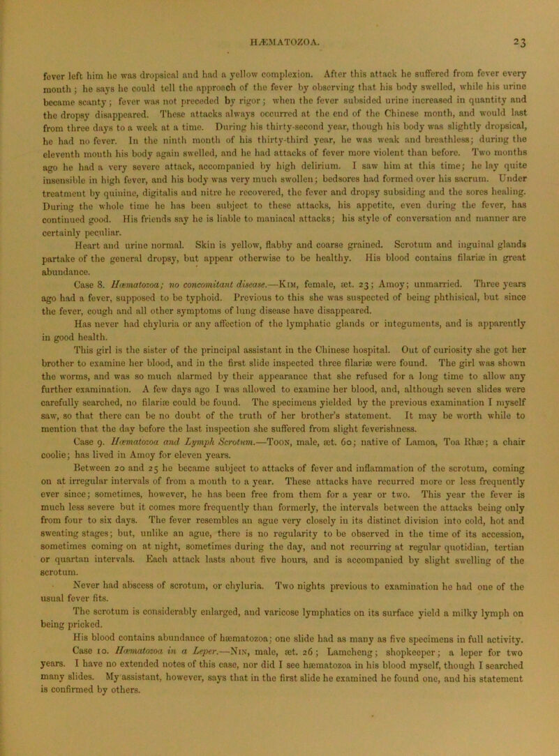 fever left him he was dropsical and had a yellow complexion. After this attack he suffered from fever every mouth ; he says he could tell the aiipronch of the fever by observing that his body swelled, while his urine became scanty; fever was not i)receded by rigor; when the fever subsided urine increased in quantity and the dropsy disappeared. These attacks always occurred at the end of the Chinese month, and would last from three days to a week at a time. During his thirty-second year, though his body was slightly dropsical, he had no fever. In the ninth month of his thirty-third year, he was weak and breathless; during the eleventh month his body again swelled, and he had attacks of fever more violent than before. Two months ago he had a very severe attack, accompanied by high delirium. I saw him at this time; he lay quite insensible in high fever, and his body was very much swollen; bedsores had formed over his sacrum. Under treatment by quinine, digitalis and nitre he recovered, the fever and dropsy subsiding and the sores healing. During the whole time he has been subject to these attacks, his appetite, even during the fever, has continued good. His friends say he is liable to maniacal attacks; his style of conversation and manner are certainly peculiar. Heart and urine normal. Skin is yellow, flabby and coarse grained. Scrotum and inguinal glands partake of the general dropsy, but appear otherwise to be healthy. His blood contains filariaj in great abundance. Case 8. Hoimatozoa; no concomitant disease.—Kim, female, set. 23; Amoy; unmarried. Three years ago had a fever, supposed to be typhoid. Previous to this she was suspected of being phthisical, but since the fever, cough and all other symptoms of lung disease have disappeared. Has never had chyluria or any affection of the lymphatic glands or integuments, and is apparently in good health. This girl is the sister of the principal assistant in the Chinese hospital. Out of curiosity she got her brother to examine her blood, and in the first slide inspected three filarisc were found. The girl was shown the worms, and was so much alarmed by their appearance that she refused for a long time to allow any further examination. A few days ago I was allowed to examine her blood, and, although seven slides were carefully searched, no filarim could be found. The specimens yielded by the previous examination I myself saw, so that there can be no doubt of the truth of her brother’s statement. It may be worth while to mention that the day before the last inspection she suffei-ed from slight feverishness. Case 9. Ihematozoa aiid Lymph Scrotum.—Toon, male, a;t. 60; native of Lamoa, Toa Rhee; a chair coolie; has lived in Amoy for eleven yeai-s. Between 20 and 25 he became subject to attacks of fever and inflammation of the scrotum, coming on at irregular inteiwals of from a mouth to a year. These attacks have recurred more or less frequently ever since; sometimes, however, he has been free from them fora year or two. This year the fever is much less severe but it comes more frequently than formerly, the intervals between the attacks being only from four to six days. The fever resembles an ague very closely in its distinct division into cold, hot and sweating stages; but, unlike an ague, there is no regularity to be observed in the time of its accession, sometimes coming on at night, sometimes during the day, and not recurring at regular quotidian, tertian or quartan intervals. Each attack lasts about five hours, and is accompanied by slight swelling of the scrotum. Never had abscess of scrotum, or chyluria. Two nights previous to examination he had one of the usual fever fits. The scrotum is considei'ably enlarged, and varicose lymphatics on its surface yield a milky lymph on being pi’icked. His blood contains abundance of hajmatozoa; one slide had as many as five specimens in full activity. Case 10. II<Kmatozoa in a Leper.—Nin, male, ret. 26; Lamcheng; shopkeeper; a leper for two years. I have no extended notes of this case, nor did I see hrematozoa in his blood myself, though I searched many slides. My assistant, however, says that in the first slide he examined he found one, and his statement is confirmed by others.