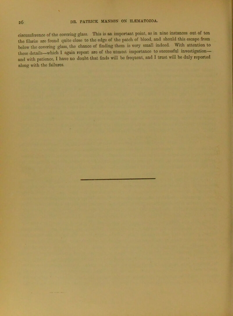circumfcvence of the covering glass. This is an important point, as in nine instances out of ten the filariffi are found quite close to the edge of the patch of blood, and should this escape from below the covering glass, the chance of finding them is very small indeed. With attention to these details—which I again repeat are of the utmost importance to successful investigation— and with patience, I have no doubt that finds will be frequent, and I trust will be duly reported along with the failures.