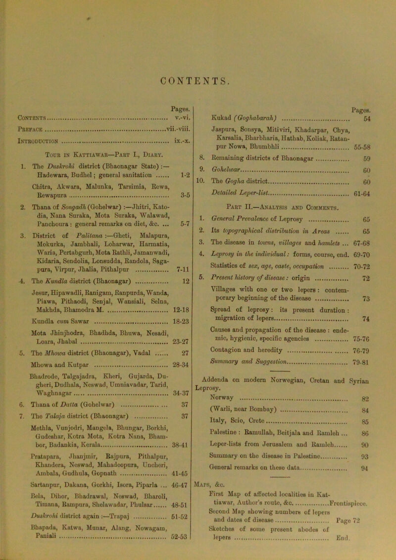 CONTENTS. Pages. Contents v.-vi. Preface vii.-viii. Introduction ix.-x. Tour in Ivattiawar—Part I., Diary. 1. The Duslerohi district (Bhaonagar State) : — Hadewara, Budhel; general sanitation 1-2 Chitra, Akwara, Malunka, Tarsimia, Rewa, Rewapura 3-5 2. Thana of Songadh (Gohelwar) :—Jhitri, Kato- dia, Nana Suraka, Mota Suraka, Walawad, Panchoura : general remarks on diet, &c. ... 5-7 3. District of Palitana :—Gheti, Malapura, Moknrka, Jambhali, Loharwar, Harmatia, Waria, Pertabgurh, Mota Rathli, Jamanwadi, Kidaria, Sendolia, Lonsudda, Randola, Saga- pnra, Virpur, Jhalia, Pithalpur 7-11 4. The Kundla district (Bhaonagar) 12 Jesur, Hipawadli, Ranigam, Ranpurda, Wanda, Piawa, Pithaodi, Senjal, Wansiali, Selna, Makhda, Bhamodra M 12-18 Kundla cum Sawar 18-23 Mota Jhinjhodra, Bhadhda, Bhuwa, Nesadi, Loara, Jhabal 23-27 5. The Mhowa district (Bhaonagar), Vadal 27 Mhowa and Kutpar 28-34 Bhadrode, Talgajadra, Kheri, Gujarda, Du- gheri, Dudhala, Neswad, Umniavadar, Tarid, Waghnagar 34-37 6. Thana of Datta (Gohelwar) 37 7. The Talaja district (Bhaonagar) 37 Methla, Vunjodri, Mangela, Bhungar, Borkhi, Gudeshar, Kotra Mota, Kotra Nana, Bham- bor, Badaukia, Kerala 38-41 Pratapara, Jhanjmir, Rajpura, Pithalpur, Khandera, Neswad, Mahadeopura, Uncheri, Ambala, Gudhula, Gopnath 41-45 Sartanpur, Dakana, Gorkhi, Isora, Piparla ... 4G-47 Bela, Dihor, Bhadrawal, Neswad, Bliaroli, Timana, Rampura, Sholawadar, Phulsar 48-51 Duslerohi district again :—Trapaj 51-52 Bhapada, Katwa, Munar, Alang, Nowagara, Paniali 52-53 Pages. Kukad (Goghabarali) 54 Jaspura, Sonsya, Mitiviri, Khadarpar, Cbya, Karsalia, Bharbharia, Hathab, Koliak, Ratan- pur Nowa, Bhumbhli 55-58 8. Remaining districts of Bhaonagar 59 9. Gohelwar 60 10. The Gogha district 60 Detailed Leper-list 61-64 Part II.—Analysis and Comments. 1. General Prevalence of Leprosy 65 2. Its topographical distribution in Areas 65 3. The disease in towns, villages and hamlets ... 67-68 4. Leprosy in the individual: forms, course, end. 69-70 Statistics of sex, age, caste, occupation 70-72 5. Present ldstomy of disease: origin 72 Villages with one or two lepers : contem- porary beginning of the disease 73 Spread of leprosy: its present duration : migration of lepers 74 Causes and propagation of the disease : ende- mic, hygienic, specific agencies 75-76 Contagion and heredity 76-79 Summary and Suggestion 79-81 Addenda on modern Norwegian, Cretan and Syrian Leprosy. Norway 82 (Warli, near Bombay) 84 Italy, Scio, Crete 85 Palestine : Ramullah, Beitjala and Ramleli... 86 Leper-lists from Jerusalem and Ramleb 90 Summary on the disease in Palestine 93 General remarks on these data 94 Maps, &c. First Map of affected localities in Kat- tiawar, Author’s route, &c Frontispiece. Second Map showing numbers of lepers and dates of disease Page 72 Sketches of some present abodes of lepers End.