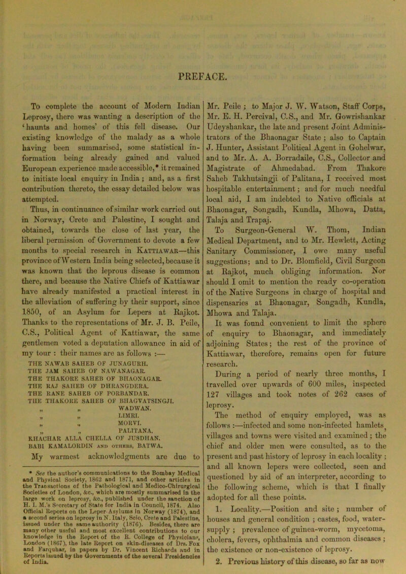 PREFACE. To complete the account of Modern Indian Leprosy, there was wanting a description of the ‘ haunts and homes’ of this fell disease. Our existing knowledge of the malady as a whole having been summarised, some statistical in- formation being already gained and valued European experience made accessible,* it remained to initiate local enquiry in India ; and, as a first contribution thereto, the essay detailed below was attempted. Thus, in continuance of similar wrork carried out in Norway, Crete and Palestine, I sought and obtained, towards the close of last year, the liberal permission of Government to devote a few months to special research in Kattiawar—this province of Western India being selected, because it was known that the leprous disease is common there, and becauso the Native Chiefs of Kattiawar have already manifested a practical interest in the alleviation of suffering by their support, since 1850, of an Asylum for Lepers at Rajkot. Thanks to the representations of Mr. J. B. Peile, C.S., Political Agent of Kattiawar, the same gentlemen voted a deputation allowance in aid of my tour : their names are as follows :— THE NAWAB SAHEB OF JUNAGURH. THE JAM SAHEB OF NAWANAGAR. THE THAKORE SAHEB OF BHAONAGAR. THE RAJ SAHEB OF DHRANGDERA. THE RANE SAHEB OF PORBANDAR. THE THAKORE SAHEB OF BIIAGVATSINGJI. „ „ WAD WAN. „ „ L1MRI. „ „ MORVI. „ „ PALITANA. RHAUHAR ALLA CHELLA OF JU8DHAN. BAB1 KAMALORDIN and others, BATWA. My warmest acknowledgments are due to * See the author’s communications to the Bombay Medical and Physical Society, 1862 and 1871, and other articles in the Transactions of the Pathological and Medico-Chirurgical Societies of London, See., which are mostly summarised in the large work on leprosy, &c., published under the sanction of H. I. M.’s Secretary of State for India in Council, 1874. Also Official Reports on the Leper Asylums in Norway (1874), and a second series on leprosy in N. Italy, Scio, Crete and Palestine, issued under the same authority (1876). Besides, there are many other useful and most excellent contributions to our knowledge in the Report of the R. College of Physioians, London (1867), the late Report on skin-diseases of Drs. Fox and Farquhar, in papers by Dr. Vincent Richards and in Reports issued by the Governments of the several Presidencies of India. Mi*. Peile ; to Major J. W. Watson, Staff Corps, Mr. E. H. Percival, C.S., and Mr. Gowrishankar Udeyshankar, the late and present Joint Adminis- trators of the Bhaonagar State ; also to Captain J. Hunter, Assistant Political Agent in Gohelwar, and to Mr. A. A. Borradaile, C.S., Collector and Magistrate of Ahmedabad. From Thakore Saheb Taklmtsingji of Palitana, I received most hospitable entertainment; and for much needful local aid, I am indebted to Native officials at Bhaonagar, Songadh, Kundla, Mhowa, Datta, Talaja and Trapaj. To Surgeon-General W. Thom, Indian Medical Department, and to Mr. Hewlett, Acting Sanitary Commissioner, I owe many useful suggestions; and to Dr. Blomfield, Civil Surgeon at Rajkot, much obliging information. Nor should I omit to mention the ready co-operation of the Native Surgeons in charge of hospital and dispensaries at Bhaonagar, Songadh, Kundla, Mhowa and Talaja. It was found convenient to limit the sphere of enquiry to Bhaonagar, and immediately adjoining States; the rest of the province of Kattiawar, therefore, remains open for future research. During a period of nearly three months, I travelled over upwards of 600 miles, inspected 127 villages and took notes of 262 cases of leprosy. The method of enquiry employed, was as follows :—infected and some non-infected hamlets j villages and towns were visited and examined; the chief and older men were consulted, as to the present and past history of leprosy in each locality ; and all known lepers were collected, seen and questioned by aid of an interpreter, according to the following scheme, which is that I finally adopted for all these points. 1. Locality.—Position and site ; number of houses and general condition ; castes, food, water- supply ; prevalence of guinea-worm, mycetoma, cholera, fevers, ophthalmia and common diseases ; the existence or non-existence of leprosy. 2. Previous history of this disease, so far as now