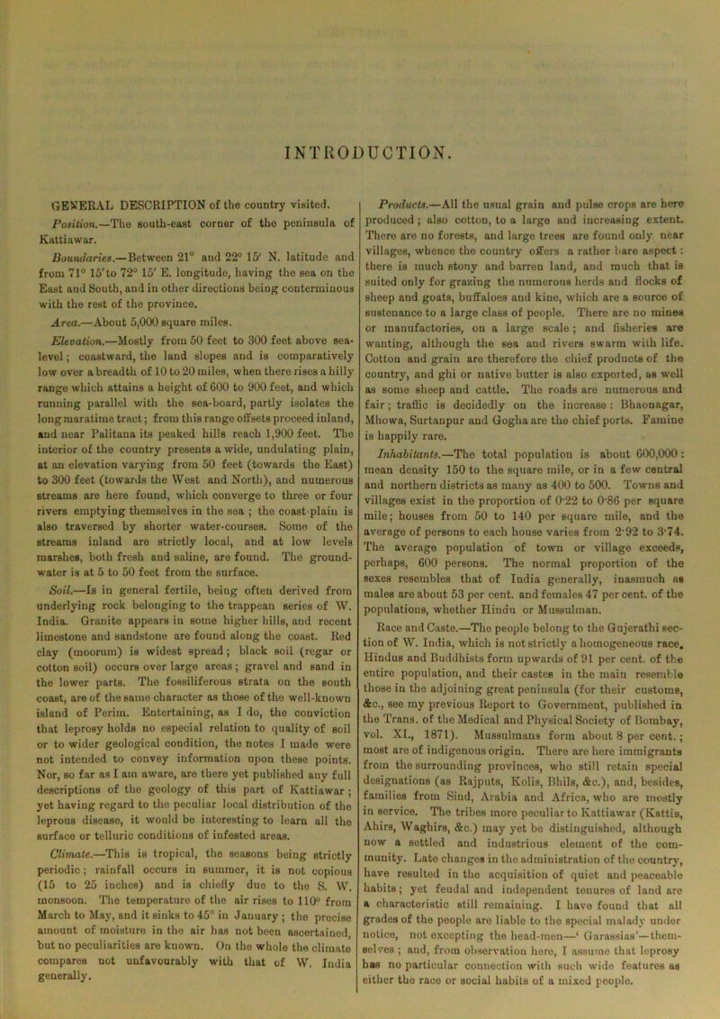 INTRODUCTION. GENERAL DESCRIPTION of the country visited. Position.—The south-east corner of the peninsula of Kattiawar. Boundaries.— Between 21° and 22° 15' N. latitude and from 71° 15'to 72° 15' E. longitude, having the sea on the East and South, and in other directions being conterminous with the rest of the province. Area.—About 5,000 square miles. Elevation.—Mostly from 50 feet to 300 feet above sea- level ; coastward, the land slopes and is comparatively low over a breadth of 10 to 20 miles, when there rises a hilly range which attains a height of 600 to 900 feet, and which running parallel with the sea-board, partly isolates the long maratime tract; from this range offsets proceed inland, and near Palitaua its peaked hills reach 1,900 feet. The interior of the country presents a wide, undulating plain, at an elevation varying from 50 feet (towards the East) to 300 feet (towards the West and North), and numerous streams are here found, which converge to three or four rivers emptying themselves in the sea ; the coast-plain is also traversed by shorter water-courses. Some of the streams inland are strictly local, and at low levels marshes, both fresh and saline, are found. The ground- water is at 5 to 50 feet from the surface. Soil.—Is in general fertile, being often derived from underlying rock belonging to the trappean series of W. India. Granite appears in some higher hills, and recent limestone and sandstone are found along the coast. Red clay (moorum) is widest spread ; black soil (regar or cotton soil) occurs over large areas; gravel and sand in the lower parts. The fossiliferous strata on the south coast, are of the same character as those of the well-known island of Perim. Entertaining, as I do, the conviction that leprosy holds no especial relation to quality of soil or to wider geological condition, the notes I made were not intended to convey information upon these points. Nor, so far as I am aware, are there yet published any full descriptions of the geology of this part of Kattiawar ; yet having regard to the peculiar local distribution of the leprous disease, it would be interesting to learn all the surface or telluric conditions of infested areas. Climate.—This is tropical, the seasons being strictly periodic; rainfall occurs in summer, it is not copious (15 to 25 inches) and is chiefly due to the S. W. monsoon. The temperature of the air rises to 110° from March to May, and it sinks to 45° in January ; the precise amount of moisture in the air has not been ascertained, but no peculiarities are known. On the whole the climate compares not unfavourably with that of W. India generally. Products.—All the usual grain and pulse crops are here produced ; also cotton, to a large and increasing extent. There are no forests, and large trees are found only near villages, whence the country offers a rather bare aspect : there is much stony and barren land, and much that is suited only for grazing the numerous herds and flocks of sheep and goats, buffaloes and kine, which are a source of sustenance to a large class of people. There are no mines or manufactories, on a large scale; and fisheries are wanting, although the sea and rivers swarm with life. Cotton and grain are therefore the chief products of the country, and ghi or native butter is also exported, as well as some sheep and cattle. The roads are numerous and fair; traffic is decidedly on the increase : Bhaonagar, Mhowa, Surtanpur and Goghaare the chief ports. Famine is happily rare. Inhabitants.—The total population is about GOO,000 : mean density 150 to the square mile, or in a few central and northern districts as many as 400 to 500. Towns and villages exist in the proportion of 0-22 to 0-86 per square mile; houses from 50 to 140 per square mile, and the average of persons to each house varies from 292 to 3’74. The average population of town or village exceeds, perhaps, 600 persons. The normal proportion of the sexes resembles that of India generally, iuasmuch as males are about 53 per cent, and females 47 per cent, of the populations, whether Hindu or Mussulman. Race and Caste.—The people belong to the Gujerathi sec- tion of W. India, which is not strictly a homogeneous race. Hindus and Buddhists form upwards of 91 per cent, of the entire population, and their castes in the main resemble those in the adjoining great peninsula (for their customs, &c., see my previous Report to Government, published in the Trans, of the Medical and Physical Society of Bombay, vol. XI., 1871). Mussulmans form about 8 per cent.; most are of indigenous origin. There are here immigrants from the surrounding provinces, who still retain special designations (as Rajputs, Ivolis, Bhils, &c.), and, besides, families from Sind, Arabia and Africa, who are mostly in service. The tribes moro peculiar to Kattiawar (Ivattis, Ahirs, Waghirs, &c.) may yet be distinguished, although now a settled and industrious element of the com- munity. Late changes in the administration of the country, have resulted in the acquisition of quiet and peaceable habits; yet feudal and independent tenures of land are a characteristic still remaining. I have found that all grades of the people are liable to the special malady under notice, not excepting the head-men—‘ Garassias’—them- selves ; and, from observation here, I assume that leprosy has no particular connection with such wide features as either the race or social habits of a mixed people.