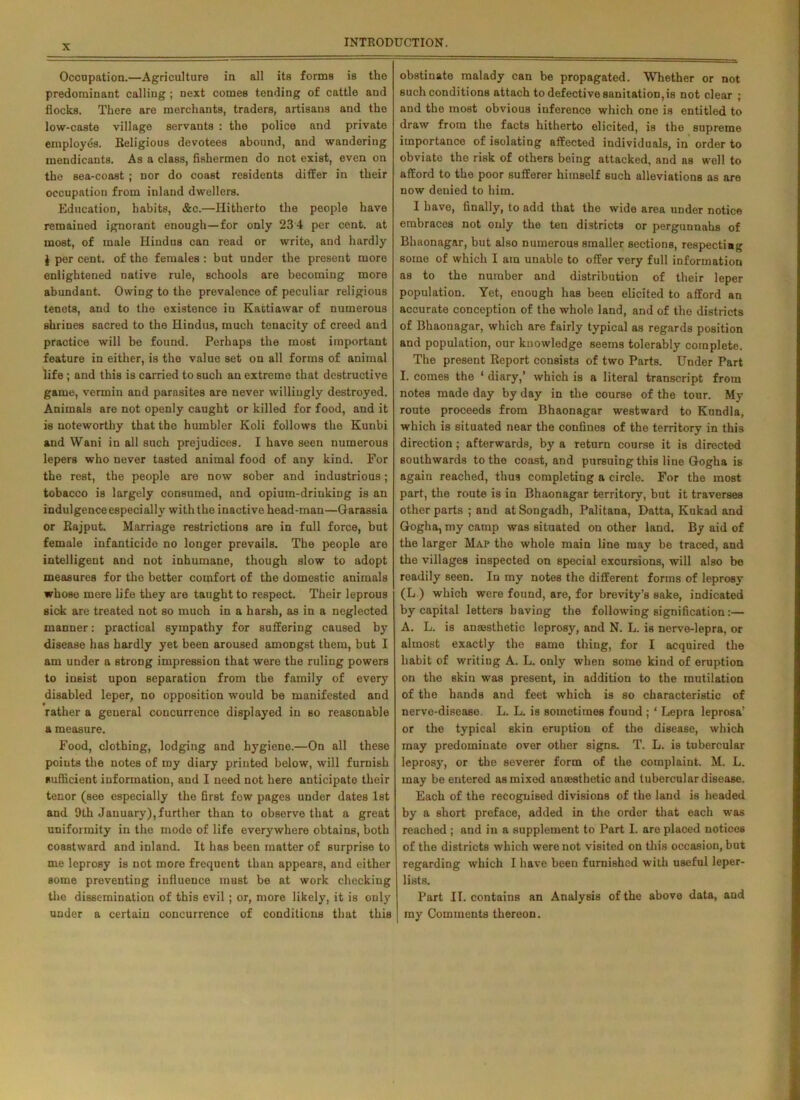 X Occupation.—Agriculture in all its forma is the predominant calling ; next comes tending of cattle and flocks. There are merchants, traders, artisans and the low-caste village servants : the police and private employes. Religious devotees abound, and wandering mendicants. As a class, fishermen do not exist, even on the sea-coast ; nor do coast residents differ in their occupation from inland dwellers. Education, habits, &c.—Hitherto the people have remained ignorant enough—for only 23 4 per cent, at most, of male Hindus can read or write, and hardly § per cent, of the females: but under the present more enlightened native rule, schools are becoming more abundant. Owing to the prevalence of peculiar religious tenets, and to the existence in Kattiawar of numerous shrines sacred to the Hindus, much tenacity of creed and practice will be found. Perhaps the most important feature in either, is the value set on all forms of animal life ; and this is carried to such an extreme that destructive game, vermin and parasites are never willingly destroyed. Animals are not openly caught or killed for food, and it is noteworthy that the humbler Koli follows the Kunbi and Wani in all such prejudices. I have seen numerous lepers who never tasted animal food of any kind. For the rest, the people are now sober and industrious; tobacco is largely consumed, and opium-drinking is an indulgence especially with the inactive head-man—Garassia or Rajput. Marriage restrictions are in full force, but female infanticide no longer prevails. The people are intelligent and not inhumane, though slow to adopt measures for the better comfort of the domestic animals whose mere life they are taught to respect. Their leprous sick are treated not so much in a harsh, as in a neglected manner: practical sympathy for suffering caused by disease has hardly yet been aroused amongst them, but I am under a strong impression that were the ruling powers to insist upon separation from the family of every disabled leper, no opposition would be manifested and rather a general concurrence displayed in so reasonable a measure. Food, clothing, lodging and hygiene.—On all these points the notes of my diary printed below, will furnish sufficient information, and I need not here anticipate their tenor (see especially the first fow pages under dates 1st and 9th January),further than to observe that a great uniformity in the mode of life everywhere obtains, both coastward and inland. It has been matter of surprise to me leprosy is not more frequent than appears, and either some preventing influence must be at work checking the dissemination of this evil ; or, more likely, it is only under a certain concurrence of conditions that this obstinate malady can be propagated. Whether or not such conditions attach to defective sanitation,is not clear ; and the most obvious inference which one is entitled to draw from the facts hitherto elicited, is the supreme importance of isolating affected individuals, in order to obviate the risk of others being attacked, and as well to afford to the poor sufferer hiinsolf such alleviations as are now denied to him. I have, finally, to add that the wide area under notice embraces not only the ten districts or pergunnahs of Bhaonagar, but also numerous smaller sections, respecting some of which I am unable to offer very full information as to the number and distribution of their leper population. Yet, enough has been elicited to afford an accurate conception of the whole land, and of the districts of Bhaonagar, which are fairly typical as regards position and population, our knowledge seems tolerably complete. The present Report consists of two Parts. Under Part I. comes the 1 diary,’ which is a literal transcript from notes made day by day in the course of the tour. My route proceeds from Bhaonagar westward to Kundla, which is situated near the confines of the territory in this direction; afterwards, by a return course it is directed southwards to the coast, and pursuing this line Gogha is again reached, thus completing a circle. For the most part, the route is in Bhaonagar territory, but it traverses other parts ; and at Songadh, Palitana, Datta, Kukad and Gogha, my camp was situated on other land. By aid of the larger Map the whole main line may bo traced, and the villages inspected on special excursions, will also bo readily Been. In my notes the different forms of leprosy (L ) which were found, are, for brevity’s sake, indicated by capital letters having the following signification:— A. L. is anajsthetic leprosy, and N. L. is nerve-lepra, or almost exactly the same thing, for I acquired the habit of writing A. L. only when some kind of eruption on the skin was present, in addition to the mutilation of the hands and feet which is so characteristic of nerve-disease. L. L. is sometimes found ; * Lepra leprosa’ or the typical skin eruption of the disease, which may predominate over other signs. T. L. is tubercular leprosy, or the severer form of the complaint. M. L. may be entered as mixed anaesthetic and tubercular disease. Each of the recognised divisions of the land is headed by a short preface, added in the order that each was reached ; and in a supplement to Part I. are placed notices of the districts which were not visited on this occasion, but regarding which I have been furnished with useful leper- lists. Part II. contains an Analysis of the above data, and my Comments thereon.