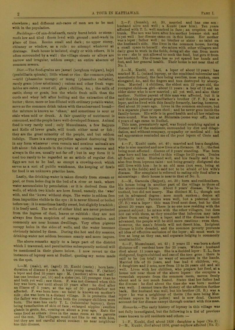 elsewhere ; and different sub-races of men are to be met with in the population. Buildings—Of sun-dried earth, rarely burnt brick or stone : roofs low and tiled : floors level with ground ; mud-wash in place of lime. Rooms small and dark ; no upper storey, chimney or window, as a rule : no attempt whatever at drainage. Each house is isolated, singly or with others, it is often surrounded by a wall : the village streets or alleys are narrow and irregular, seldom swept; an entire absence of common sewers. Diet.—The food-grains are jawari (sorghum vulgare), bajri (penicillaria spicata); little wheat or rice : the common pulse, —urid (phaseolus mungo) or mung (phaseolus radiatus), rarely gram (cicer arietinum) ; onions and other fresh vege- tables are eaten ; sweet oil, ghee ; chillies, <fcc. ; the milk of cattle, sheep or goats, less the whole fresh milk than the curds and whey left after boiling and the extraction of the butter ; these, more or less diluted with ordinary potable water, serve as the common drink taken with the unleavened bread— the mixture is known as ‘chass,’ and sometimes is sour or stale when sold or drunk. A fair quantity of nutriment is consumed, and the people have well-developed frames. Animal food is very rarely used ; only Mussulmans, a few Rajputs and Kolis of lower grade, will touch either meat or fish; they are the great minority of the people, and but seldom indulge. There is a strong prejudice against destroying life in any form whatever : even vermin and noxious animals are left alone : fish abounds in the rivers at certain seasons and always in the sea, usually not far off ; but in any form it is used too rarely to be regarded as an article of regular diet. Eggs are not to be had, as except a crowing-cock which serves as a sort of public watohman, the keeping of fowls for food is an unknown practice here. Lastly, the drinking-water is taken direotly from stream or pool, or from holes dug in the bed of a river or tank, where water accumulates by percolation : or it is derived from the wells, of which two kinds are here found, namely, the ‘ wao’ with, and the ‘ kuwa’ without steps. The water is seldom free from impurities visible to the eye : it is never filtered or boiled before use : it is sometimes hardly sweet, but slightly brackish : it is freely used. The wells of either kind are never protected from the ingress of dust, leaves or rubbish: they are not always free from suspicion of sewage contamination and commonly are near human dwellings. Very often pigeons occupy holes in the sides of wells, and the water becomes obviously tainted by them. During the hot and dry seasons, drinking-water not seldom becomes scanty and more impure. The above remarks apply to a large part of the district which I traversed, and peculiarities subsequently noticed will be mentioned in their places below. I now revert to the instances of leprosy seen at Budhel, quoting my notes made on the spot. 1— M. (male), ret. (aged) 26, Kunbi (caste) ; born here; duration of disease 3 years. A hale young man. F. (father) a leper and died 10 years ago : M. (mother) alive and well : has one brother (set. 16) and a sister (ret. 12) younger than ho and both yet well ; saw them. F. was not diseased when this boy was born, nor until about 10 years after : he died after aniUnessof 5 years, at the age of 50: grandfather not affected. *. was born here : no taint is known on mother’s side ; she was born in a distant village. It is probable that the father was diseased when both the younger children were born. The man has early T. L. (tubercular leprosy), there being tumefaction of skin of face ; enlarged nipples ; swollen glands in groin, &c., coming on about a year ago. Eats the same food as others . lives in the same room as his parents and the rest. The villagers would not like to eat with him, but they are not careful about contact: no near neighbour has this disease. 2. —F. (female), ret. 30, married and has one son : husband alive and well ; a Kunbi (saw him). Ten years affected with T. L. well marked in face ; an eruption on the trunk. The son was born after his mother became sick and is yet well : her disease came on in this house. Her mother was a leper ; father well; no brother or sister : no taint on the husband’s side. She lives in the common house, having a small space to herself : she mixes with other villagers and daily goes to work in the fields, doing all she can from morn to eve : she is not allowed to cook the food, but gets it from her husband. The disease has as yet spared her hands and feet, and her general health. Their home is not near that of No. 1. 3. —M., Kunbi, ret. 45, a leper of about 12 years; has marked M. L. (mixed leprosy, or the combined tubercular and anaesthetic forms), the face being swollen, nose sunken, ears elongated, &c., and the fingers and toes destroyed by absorp- tion. Married : 4 children, the eldest son 22 years old, the youngest child—a girl—about 11 years : a boy of 12 and an older sister who is now married ; all yet well, and also their mother. Neither parent of this man was affected, but it is said that his paternal grandfather’s brother (F. F. B.) was a leper, and he lived with this family formerly, having, however, died about 20 years ago. Lives in the common enclosure, but in a separate place or open shed ; and he never goes inside the family-house. His wife is in good health and all her relatives were sound. Was born at Bhimtala (some way off), but at 4 years of age came to Budhel. This man, prematurely aged, was found couching against a distant wall of the enclosure, surrounded by dirt and dilapi- dation, and without company, sympathy or medical aid: his sad appearance reminded me of the poor lepers of Crete and Syria. 4. —F., Kunbi caste, ret. 40; married and has a daughter, who is also married and now lives at a distance. M. L. ; the feet being most affected : disease of 2 years’ standing. Was born near here and has resided in this village for25 years. Denies all family taint. Husband well, and his family said to be also free from leprous taint: not being greatly disfigured she still lives with him : he is an old man (not seen, being at work in the fields) and is said not to be afraid of his wife’s disease. Her complaint is referred to eating oily food after a miscarriage : their house is near to that of No. 3. 5. —M., Garaasia (Rajput), ret. 30; born and resident here, his house being in another part of the village to those of the above-named lepers. About 8 years’ disease. Was be- trothed, but did not marry. Has distinct M. L., though not yet in advanced degree: nose much sunken; denies all syphilitic taint. Parents were well, but a paternal uncle (F. B.) was a leper : this man lived next door, but he died about 20 years ago. There is no one now residing with the present subject; he mixes with the other villagers, but does not eat with them, as they consider that infection may take place from eating with a leper, and if the disease be much advanced, the people will be still more cautious : even then, however, the man’s friends will not desert him. Incipient disease is little dreaded, and the common poverty prevents all idea of effective seclusion of the leper ; all must work to live as long as they can, and separate lodging is commonly unattainable. 6. —F., Mussulmani, ret 45 ; 3 years ill : was born a short distance off : resident here for 25 years. Widow : husband died about 11 years ago. She is a decided leper : T. L., face disfigured, fingers clubbed and one of the toes gone: there is said to be (on trial) no want of sensation in the hands. Married life of 25 years, and has bad 6 children, viz., 4 daughters and 2 sons, now from 13 to 24 years old and all well. Lives with her children, who prepare her food, at a house not near those of the above lepers : she occupies a verandah separate from the common room, moves freely about and is not much feared. States that her father had the disease : he died about the time she was born : mother was well. I cannot trace the history' of the affection further back. Her husband was well, but his brother (H. B.) was a leper : he was a neighbour of theirs (the men being Mus- sulman sepoys in the police) and is now dead. Cannot account for her disease except through contact with this man. Remarks.—The early history of leprosy in this village was not fully investigated, but the following is a list of previous cases known to old residents and others :— 1—F., Kunbi, died about 1856 : daughter a leper (No. 2) : 2—M., Kunbi, died about 1856, great-nephew affected (No. 3):