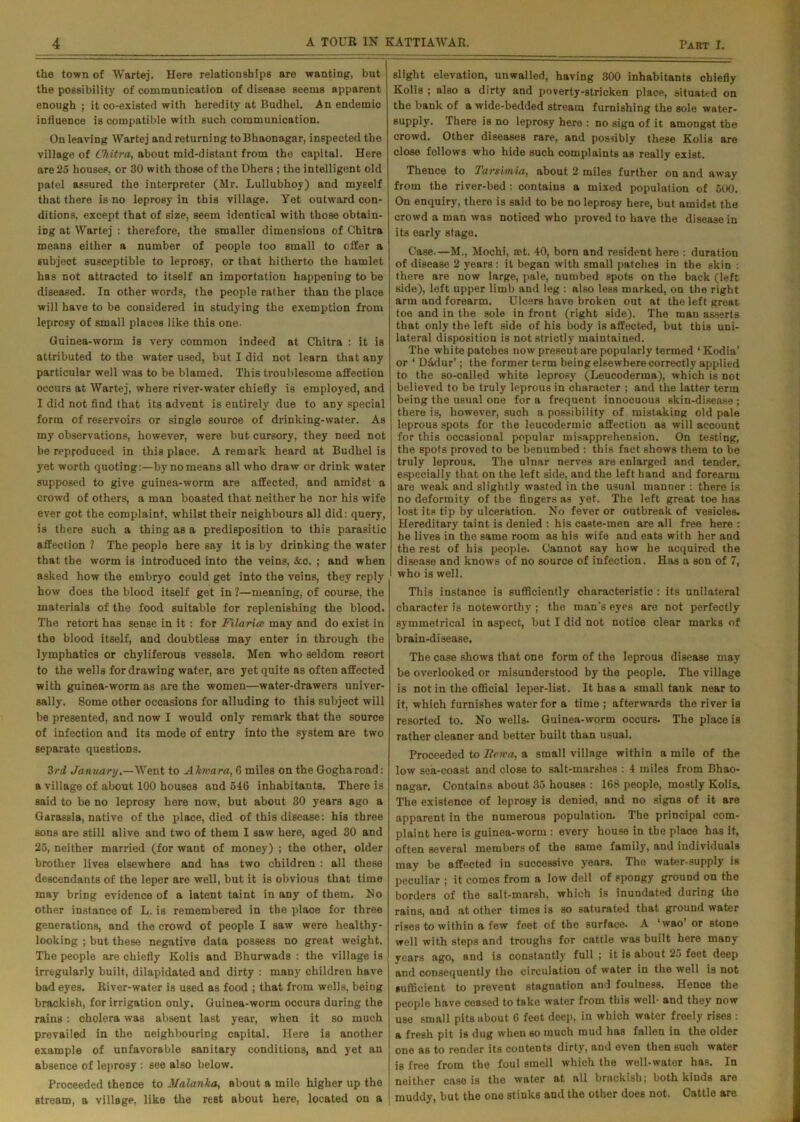 the town of Wartej. Here relationships are wanting, but the possibility of communication of disease seems apparent enough ; it co-existed with heredity at Budhel. An endemic influence is compatible with such communication. On leaving Wartej and returning to Bhaonagar, inspected the village of Chitra, about mid-distant from the capital. Here are 25 houses, or 30 with those of the Dhers ; the intelligent old patel assured the interpreter (Mr. Lullubhoy) and myself that there is no leprosy in this village. Yet outward con- ditions, except that of size, seem identical with those obtain- ing at Wartej : therefore, the smaller dimensions of Chitra means either a number of people too small to offer a subject susceptible to leprosy, or that hitherto the hamlet has not attracted to itself an importation happening to be diseased. In other words, the people rather than the place will have to be considered in studying the exemption from leprosy of small places like this one- Guinea-worm is very common indeed at Chitra : it is attributed to the water used, but I did not learn that any particular well was to be blamed. This troublesome affection occurs at Wartej, where river-water chiefly is employed, and I did not find that its advent is entirely due to any special form of reservoirs or single source of drinking-water. As my observations, however, were hut cursory, they need not be reproduced in this place. A remark heard at Budhel is yet worth quoting:—by no means all who draw or drink water supposed to give guinea-worm are affected, and amidst a crowd of others, a man boasted that neither he nor his wife ever got the complaint, whilst tbeir neighbours all did: query, is there such a thing as a predisposition to this parasitic affection ? The people here say it is by drinking the water that the worm is introduced into the veins, &c. ; and when asked how the embryo could get into the veins, they reply how does the blood itself get in ?—meaning, of course, the materials of the food suitable for replenishing the blood. The retort has sense in it : for Filariat may and do exist in the blood itself, and doubtless may enter in through the lymphatics or chyliferous vessels. Men who seldom resort to the wells for drawing water, are yet quite as often affected with guinea-worm as are the women—water-drawers univer- sally. Some other occasions for alluding to this subject will be presented, and now I would only remark that the source of infection and its mode of entry into the system are two separate questions. 3rd January.—Went to Ahvara, 6 miles on the Gogharoad: a village of about 100 houses and 646 inhabitants. There is said to be no leprosy here now, but about 30 years ago a Garassia, native of the place, died of this disease: his three sons are still alive and two of them I saw here, aged 30 and 25, neither married (for want of money) ; the other, older brother lives elsewhere and has two children : all these descendants of the leper are well, but it is obvious that time may bring evidence of a latent taint in any of them. No other instance of L. is remembered in the place for three generations, and the crowd of people I saw were healthy- looking ; but these negative data possess no great weight. The people are chiefly Kolis and Bhurwads : the village is irregularly built, dilapidated and dirty : many children have bad eyes. River-water is used as food ; that from wells, being brackish, for irrigation only. Guinea-worm occurs during the rains: cholera was absent last year, when it so much prevailed in the neighbouring capital. Here is another example of unfavorable sanitary conditions, and yet an absence of leprosy : see also below. Proceeded thence to 3/alanka, about a mile higher up the stream, a village, like the rest about here, located on a slight elevation, unwalled, having 300 inhabitants chiefly Kolis ; also a dirty and poverty-stricken place, situated on the bank of a wide-bedded stream furnishing the sole water- supply. There is no leprosy here : no sign of it amongst the crowd. Other diseases rare, and possibly these Kolis are close fellows who hide such complaints as really exist. Thence to Tar Simla, about 2 miles further on and away from the river-bed : contains a mixed population of 500. On enquiry, there is said to be no leprosy here, but amidst the crowd a man was noticed who proved to have the disease in its early stage. Case.—M., Mochi, set. 40, born and resident here : duration of disease 2 years: it began with small patches in the skin : there are now large, pale, numbed spots on the back (left side), left upper limb and leg : also less marked, on the right arm and forearm. Ulcers have broken out at the left great toe and in the sole in front (right side). The man asserts that only tbe left side of his body is affected, but this uni- lateral disposition is not strictly maintained. The white patches now present are popularly termed ‘ Kodia’ or ‘ Didur’; the former term being elsewhere correctly applied to the so-called white leprosy (Leucoderma), which is not believed to be truly leprous in character ; and the latter term being the usual one for a frequent innocuous skin-disease ; there is, however, such a possibility of mistaking old pale leprous spots for the leucodermic affection as will account for this occasional populnr misapprehension. On testing, the spots proved to be benumbed : this fact shows them to be truly leprous. The ulnar nerves are enlarged and tender, especially that on the left side, and the left hand and forearm are weak and slightly wasted in the usual manner : there is no deformity of the fingers as yet. The left great toe has lost its tip by ulceration. No fever or outbreak of vesicles. Hereditary taint is denied : his caste-men are all free here : be lives in the same room as his wife and eats with her and the rest of his people. Cannot say how he acquired the disease and knows of no source of infection. Has a son of 7, who is well. This instance is sufficiently characteristic : its unilateral character is noteworthy; the man's eyes are not perfectly symmetrical in aspect, but I did not notice clear marks of brain-disease. The case shows that one form of the leprous disease may be overlooked or misunderstood by the people. The village is not in the official leper-list. It has a small tank near to it, which furnishes water for a time ; afterwards the river is resorted to. No wells. Guinea-worm occurs. The place is rather cleaner and better built than usual. Proceeded to Iieira, a small village within a mile of the low sea-coast and close to salt-marshes : 4 miles from Bhao- nagar. Contains about 35 houses : 168 people, mostly Kolis. The existence of leprosy is denied, and no signs of it are apparent in the numerous population. The principal com- plaint here is guinea-worm : every house in tbe place has it, often several members of the same family, and individuals may be affected in successive years. The water-supply is peculiar ; it comes from a low dell of spongy ground on the borders of the salt-marsh, which is inundated during the rains, and at other times is so saturated that ground water rises to within a few feet of the surface. A ‘wao or stone well with steps and troughs for cattle was built here many years ago, and is constantly full ; it is about 25 feet deep and consequently the circulation of water in the well is not sufficient to prevent stagnation and foulness. Hence the people have cessed to take water from this well- and they now use small pits about 6 feet deep, in which water freely rises : a fresh pit is dug when so much mud has fallen in the older one as to render its contents dirty, and even then such water is free from the foul smell which the well-water has. In neither case is the water at all brackish; both kinds are muddy, but the one stinks and the other does not. Cattle are