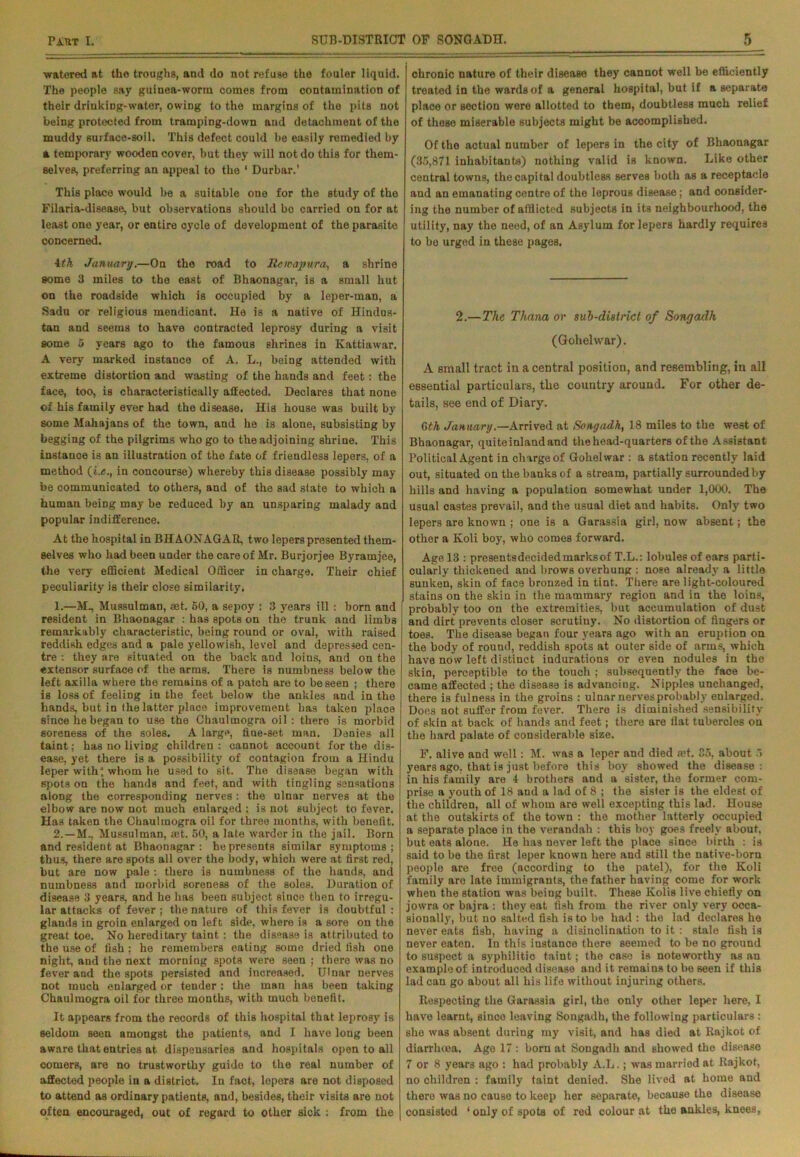 watered at the troughs, and do not refuse the fouler liquid. The people say guinea-worm comes from contamination of their drinking-water, owing to the margins of the pits not being protected from tramping-down and detachment of the muddy surface-soil. This defect could be easily remedied by a temporary wooden cover, but they will not do this for them- selves, preferring an appeal to the ‘ Durbar.’ This place would be a suitable oue for the study of the Filaria-disease, but observations should bo carried on for at least one year, or entire cycle of development of the parasite concerned. 4th January.—On the road to Itemaynvra^ a shrine some 3 miles to the east of Bkaonagar, is a small hut on the roadside which is occupied by a leper-man, a Sadu or religious mendicant. He is a native of Hindus- tan and seems to have contracted leprosy during a visit some 5 years ago to the famous shrines in Kattiawar. A very marked instance of A. L., being attended with extreme distortion and wasting of the hands and feet: the face, too, is characteristically affected. Declares that none of his family ever had the disease. His house was built by some Mahajans of the town, and he is alone, subsisting by begging of the pilgrims who go to the adjoining shrine. This instance is an illustration of the fate of friendless lepers, of a method (i.«., in concourse) whereby this disease possibly may be communicated to others, and of the sad state to which a human beiDg may be reduced by an unsparing malady and popular indifference. At the hospital in BHAONAGAR, two lepers presented them- selves who had been under the care of Mr. Burjorjee Byramjee, the very efficient Medical Officer in charge. Their chief peculiarity is their close similarity. 1. —M, Mussulman, ®t. 50, a sepoy : 3 years ill : born and resident in Bhaonagar : has spots on the trunk and limbs remarkably characteristic, being round or oval, with raised reddish edges and a pale yellowish, level and depressed cen- tre : they are situated on the back and loins, and on the extensor surface of the arms. There is numbness below the left axilla where the remains of a patch are to be seen ; there is loss of feeling in the feet below the ankles and in the hands, but in the latter place improvement has taken place since he began to use the Chaulmogra oil : there is morbid soreness of the soles. A large, fiue-set man. Denies all taint; has no liviDg children: cannot account for the dis- ease, yet there is a possibility of contagion from a Hindu leper with', whom he used to sit. The disease began with spots on the hands and feet, and with tingling sensations along the corresponding nerves : the ulnar nerves at the elbow are now not much enlarged : is not subject to fever. Has taken the Chaulmogra oil for three months, with benefit. 2. —M., Mussulman, aet. 50, a late warder in the jail. Born and resident at Bhaonagar: he presents similar symptoms; thus, there are spots all over the body, which were at first red, but are now pale : there is numbness of the hands, and numbness and morbid soreness of the soles. Duration of disease 3 years, and he has been subject since then to irregu- lar attacks of fever ; the nature of this fever is doubtful : glands in groin enlarged on left side, where is a sore on the great toe. No hereditary taint: the disease is attributed to the use of fish; he remembers eating some dried fish one night, and the next morning spots were seen ; there was no fever and the spots persisted and increased. Ulnar nerves not much enlarged or tender: the man has been taking Chaulmogra oil for three months, with much benefit. It appears from the records of this hospital that leprosy is seldom seen amongst the patients, and I have long been aware that entries at dispensaries and hospitals open to all comers, are no trustworthy guide to the real number of affected people in a district. In fact, lepers are not disposed to attend as ordinary patients, and, besides, their visits are not often encouraged, out of regard to other sick : from the chronic nature of their disease they cannot well be efficiently treated in the wards of a general hospital, but if a separate place or section were allotted to them, doubtless much relief of these miserable subjects might be accomplished. Of the actual number of lepers in the city of Bhaonagar (35,871 inhabitants) nothing valid is known. Like other central towns, the capital doubtless serves both as a receptacle and an emanating centre of the leprous disease; and consider- ing the number of afflicted subjects in its neighbourhood, the utility, nay the need, of an Asylum for lepers hardly requires to bo urged in these pages. 2.— The Thana or sub-district of Sonyadh (Golielwar). A small tract in a central position, and resembling, in all essential particulars, the country around. For other de- tails, see end of Diary. 6 th January.—Arrived at Sony ad h, 18 miles to the west of Bhaonagar, quite inland and the head-quarters of the Assistant Political Agent in charge of Gohelwar : a station recently laid out, situated on the banks of a stream, partially surroundedby hills and having a population somewhat under 1,000. The usual castes prevail, and the usual diet and habits. Only two lepers are known ; one is a Garassia girl, now absent; the other a Koli boy, who comes forward. Age 13 : presentsdecidedmarksof T.L.: lobules of ears parti- cularly thickened aud brows overhung : nose already a little sunken, skin of face bronzed in tint. There are light-coloured stains on the skin in the mammary region and in the loins, probably too on the extremities, but accumulation of dust and dirt prevents closer scrutiuy. No distortion of fingers or toes. The disease began four years ago with an eruption on the body of round, reddish spots at outer side of arms, which have now left distinct indurations or even nodules in the skin, perceptible to the touch ; subsequently the face be- came affected ; the disease is advancing. Nipples unchanged, there is fulness in the groins : ulnar nerves probably enlarged. Does not suffer from fever. There is diminished sensibility of skin at back of hands and feet; there are flat tubercles on the hard palate of considerable size. F. alive and well: M. was a leper and died a?t. 35, about 5 years ago, that is just before this boy showed the disease: in his family are 4 brothers and a sister, the former com- prise a youth of 18 and a lad of 8 ; the sister is the eldest of the children, all of whom are well excepting this lad. House at the outskirts of the town : the mother latterly occupied a separate place in the verandah : this boy goes freely about, but eats alone. He has never left the place since birth : is said to be the first leper known here and still the native-born people are free (according to the patel), for the Koli family are late immigrants, the father having come for work when the station was being built. These Kolis live chiefly on jowra or bajra : they eat fish from the river only very occa- sionally, but no salted fish is to be had : the lad declares he never eats fish, having a disinclination to it : stale fish is never eaten. In this iustance there seemed to be no ground to suspect a syphilitic taint; the case is noteworthy as an example of introduced disease aud it remains to be seen if this lad can go about all his life without injuring others. Respecting the Garassia girl, the only other leper here, I have learnt, since leaving Songadh, the following particulars : she was absent during my visit, and has died at Rajkot of diarrhoea. Ago 17 : born at Songadh and showed the disease 7 or 8 years ago : had probably A.L.; was married at Rajkot, no children : family taint denied. She lived at home and there was no cause to keep her separate, because the disease consisted ‘only of spots of red colour at the ankles, knees,