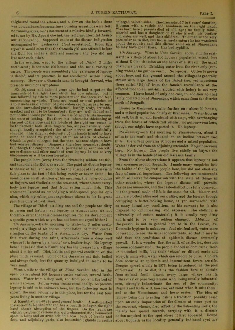 thighs and round the elbows, and a few on the hack : there was no numbness but sometimes burning sensations were felt: no running sores, &o.’ (statement of a relative kindly forward- ed to me by Mr, Appaji Govind, the efficient Hospital Assist- ant at Songadh). Supposed cause of the disease indigestion accompanied by ‘ gacharaka’ (foul eructation). From this report it would seem that the Garassiagirl was affected before the Koli boy and in a different manner : the two did not live near each other. In the evening, went to the village of Jhitri, 2 miles north-west; it contains 100 houses and the usual variety of castes. The people were assembled ; the existence of leprosy is denied, and its presence is not recollected within living memory. However a Garassia man is brought forward, who presents suspicious symptoms. JEt. 50, stout aud hale ; 3 years ago he had a spot on the inner side of the right knee which has now subsided, but it was followed by others more persistent on the hands and feet, encroaching upwards. These are round or oval patches of 1 to 2 inches in diameter, of pale colour (so far as can be seen on the unwashed parts), thickened, hardly scaly, irritable, cracked and said to be benumbed : they are well defined and not unlike chronic psoriasis. The use of acid fruits increases the sense of itching. But there is a tubercular thiokening at the root of the nose and the lobule of the right ear seems to be thickened : both little fingers, too, are permanently bent, though hardly atrophied ; the ulnar nerves are doubtfully changed ; this singular deformity of the hands is said to have come on about 25 years ago after an attack of cholera. Glands in groin enlarged, but the man acknowledges to have had venereal disease. Diagnosis therefore somewhat doubt- ful, though the conjunction of a psoriasis-like eruption with nerve-disease and other marks of true leprosy is not so very uncommon as will be seen hereafter. The people here (away from the riverside) seldom eat fish, and then only the Kolis, as a rule. The patel attributes leprosy to the use of fish, and accounts for the absence of the disease in this place to the fact of fish being rarely or never eaten : he mentions as an illustration of his meaning, the leper-colonies at Rajpura and Gudhula on the sea-coast, where almost every- body has leprosy and that from eating much fish. This statement I record as embodying a wide-spread popular opi- nion, which my subsequent experience shows to be in great part true only of past times. The village of Jhitri is a dirty one and the people are dirty in person and habits ; yet leprosy is absent: may we not therefore infer that this disease requires for its development a specific germ which as yet has not been conveyed hither ? 7th January.—Early morning to Katoria, 2 miles north- ward ; a village of 60 houses : population of mixed castes : situation on the banks of a stream now dry. Water from this river during the rains, afterwards from a deep well whence it is drawn by a ‘ mote ’ or a leather-bag. No leprosy here : it is said that a Kunbi boy has the disease in a village about 2 miles off. Diet, habits and general condition of the place much as usual. Some of the Garassias eat fish, boiled and always fresh, but the quantity indulged in seems to be very small. Went a mile to the village of Nana Suraka, also in the open plain : about 100 houses : castes various, several Brah- mans. Water from a deep well, and from pools in the bed of a small stream. Guinea-worm occurs occasionally. At present leprosy is said to be unknown here, but the following case is shown, the man belonging to this place, but for the last four years living in another village. A Kumbhar, rot. 40 s in good general health. A well-marked instance of A. L.; thelefthand has a bent little finger, the right hand shows absorption of the fingers. On the trunk are whitish patches of various size, quite characteristic ; benumbed spots in loins and on arms behind elbow ; back of hands and feet, and adjoining parts, also benumbed ; glands in groins enlarged on both sides. The disease is of 7 to 8 years’ duration, it began with a vesicle and numbness on the right hand. Was born here ; parents died of old age ; no family taint; married and has a daughter of 12 who is well; his brother and sister are well, and their children. This man is not very particular as to diet, but fish is rarely eaten ; he has wandered about the country and this disease came on at Bhaonagar; he may have got it there. Has had syphilis. 8 th January.—Went to Not a Suralta, about 2 miles east- ward : a village of about 100 houses ; population mixed, but without Kolis : situation ou the banks of a stream : the usual characters prevail. Drinking-water from the river only (run- ning water) : no guinea-worm. No leprosy. Cotton is grown about here, and the ground around the villages is generally strewn with large thorns of the Babul tree, yet mycetoma (here called ‘ R&phi’ from the fancied resemblance of the affected foot to an ant-hill riddled with holes) is not very common. I have heard of only one case, in addition to that lately operated on at Bhaonagar, which came from the district north of Songadh. Thence to Walamad, a mile further on : about 30 houses, and a mixed population chiefly of Brahmans. Water from an old well, built up and furnished with steps, with overhanging trees the leaves of which fall within : no guinea-worm here, though one might have expected it. No leprosy. 9th January.—In the morning to Panch-choura, about 2 miles to the south and situated on an incline between two hills : the village contains 80 houses and a mixed population. Water is derived from an adjoining streamlet. No guinea-worm here. No leprosy. The people live chiefly on bajra : the village is in the hands of an old Garassia family. From the above observations it appears that leprosy is not very common around .Songadh. I made many enquiries into the habits of the Gujerati people here, but did not elicit any facts of unusual importance. The following are memoranda which will serve for comparison with the state of things in other countries, where the leprous disease still prevails. Castes are numerous, and the caste-distinctions fully observed ; but the general mode of life is the same for all. Master and man are olothed alike and work alike, and the former, though occupying a better-looking house, is yet surrounded with as many insanitary conditions as his servant; he is also disposed to opium-eating and excesses. The clothing is universally of cotton material ; it is usually very dirty and is said to be very seldom changed. Ablution of the person is not so general here as in the Deccan, &c. Domestic hygiene is uuknown : foul air, foul soil, water more or less impure are the usual concomitants, so that it may be said that the conditions of epidemic disease commonly prevail. It is a wonder that the milk of cattle, &c., does not become contaminated ; the people indeed seldom drink fresh or uncooked milk, but their ‘ chass’ or diluted curds and whey, is made with water which can seldom be pure. Cholera does occur as an epidemic and intermittent fevers are rife. Dengue spread widely in 1873, being introduced at the port of Verawal. As to diet, it is the fashion here to abstain from animal food : almost every large village has its 1 Shravuks’ or pure vegetarians, who, being usually influential men, strongly indoctrinate the rest of the community. Rajputs and Kolis will, however, eat meat when it suits them : and so the Mussulmans, and lower castes. The idea of leprosy being due to eating fish is a tradition possibly based upon an early importation of the disease at some port on the sea-coast, whence, first affecting the fish-eating Kolis, the malady has spread inwards, carrying with it a dietetic notion acquired at the spot where it first appeared. Bound about Gopnath is the locality generally indicated ; yet my