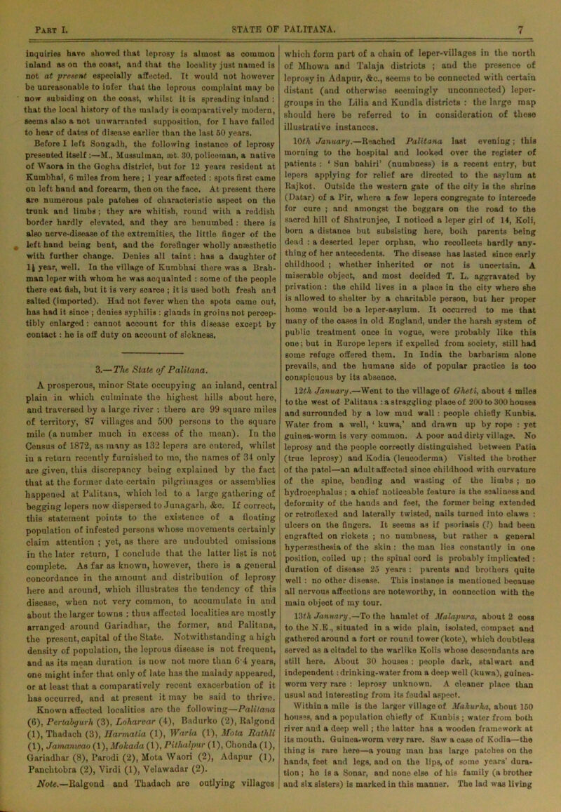 inquiries have showed that leprosy is almost as common inland as on the coast, and that the looality just named is not at present especially affected. It would not however be unreasonable to infer that the leprous complaint may be now subsiding on the coast, whilst it is spreading inland : that the local history of the malady is comparatively modern, seems also a not unwarranted supposition, for I have failed to hear of dates of disease earlier than the last 50 years. Before I left Songadh, the following instance of leprosy presented itself :—M., Mussulman, mt. 30, policeman, a native of Waora in the Gogha district, but for 12 years resident at Kumbhai, 6 miles from here; 1 year affected : spots first came on left hand and forearm, then on the face. At present there are numerous pale patches of characteristic aspeot on the trunk and limbs; they are whitish, round with a reddish border hardly elevated, and they are benumbed : there is also nerve-disease of the extremities, the little finger of the left hand being bent, and the forefinger wholly anaasthetio with further change. Denies all taint: has a daughter of li year, well. In the village of Kumbhai there was a Brah- man leper with whom he was acquainted : some of the people there eat fish, but it is very scarce ; it is used both fresh and salted (imported). Had not fever when the spots came out, has had it since ; denies syphilis : glands in groins not percep- tibly enlarged: cannot account for this disease except by contact: he is off duty on account of sickness, 3.— The State of Palitana. A prosperous, minor State occupying an inland, central plain in which culminate the highest hills about here, aud traversed by a large river : there are 99 square miles of territory, 87 villages and 500 persons to the square mile (a number much in excess of the mean). In the Census of 1872, as many as 132 lepers are entered, whilst in a return recently furnished to me, the names of 31 only are given, this discrepancy being explained by the fact that at the former date certain pilgrimages or assemblies happened at Palitana, which led to a large gathering of begging lepers now dispersed to Junagarh, &c. If correct, this statement points to the existence of a floating population of infested persons whose movements certainly claim attention ; yet, as there are undoubted omissions in the later return, I conclude that the latter list is not complete. As far as kuown, however, there is a general concordance in the amount and distribution of leprosy here and around, which illustrates the tendency of this disease, when not very common, to accumulate in and about the larger towns ; thus affected localities are mostly arranged around Gariadhar, the former, and Palitana, the present, capital of the State. Notwithstanding a high density of population, the leprous disease is not frequent, and as its mean duration is now not more than 6 4 years, one might infer that only of late has the malady appeared, or at least that a comparatively recent exacerbation of it has occurred, and at present it may be said to thrive. Known affected localities are the following—Palitana (6), Pertabgurh (3), Loharvar (4), Badurko (2), ltalgond (1), Thadach (3), Ilarmatia (1), War la (1), Mota Rathli (1), Jamanwao (1), Mokada (1), Pithalpur (1), Chonda (1), Gariadhar (8), Parodi (2), Mota Waori (2), Adapur (1), Panchtobra (2), Virdi (1), Yelawadar (2). Note.—Ralgond and Thadach aro outlying villages which form part of a chain of leper-villages in the north of Mhowa and Talaja districts ; and the presence of leprosy in Adapur, &c., seems to be connected with certain distant (and otherwise seemingly unconnected) leper- groups in the Lilia and Kundla districts : the large map should hero be referred to in consideration of these illustrative instances. 10th January.—Reached Palitana last evening ; this morning to the hospital and looked over the register of patients : ' Sun bahiri’ (numbness) is a recent entry, but lepers applying for relief are directed to the asylum at Rajkot. Outside the western gate of the city is the shrine (Datar) of a Pir, where a few lepers congregate to intercede for cure ; and amongst the beggars on the road to the sacred hill of Shatrunjee, I noticed a leper girl of 14, Koli, born a distance but subsisting here, both parents being dead : a deserted leper orphan, who recollects hardly any- thing of her antecedents. The disease has lasted since early childhood ; whether inherited or not is uncertain. A miserable object, and most decided T. L. aggravated by privation : the child lives in a place in the city where she is allowed to shelter by a charitable person, but her proper home would be a leper-asylum. It occurred to me that many of the cases in old England, under the harsh system of public treatment once in vogue, were probably like this one; but in Europe lepers if expelled from society, still had some refuge offered them. In India the barbarism alone prevails, and the humane side of popular practice is too conspicuous by its absence. 12th January.—Went to the village of Gheti, about 4 miles to the west of Palitana : a straggling place of 200 to 300 houses and surrounded by a low mud wall : people chiefly Kunbis. Water from a well, 1 kuwa,’ and drawn up by rope : yet guinea-worm is very common. A poor and dirty village. No leprosy and the people correctly distinguished between Patia (true leprosy) and Kodia (loucoderma) Visited the brother of the patel—an adult affected since childhood with ourvature of the spine, bending and wasting of the limbs ; no hydrocephalus ; a chief noticeable feature is the soaliness and deformity of the hands and feet, the former being extended or retroflexed and laterally twisted, nails turned into claws : ulcers on the fingers. It seems as if psoriasis (?) had been engrafted on rickets ; no numbness, but rather a general hypenesthesia of the skin : the man lies constantly in one position, coiled up ; the spinal cord is probably implicated : duration of disease 25 years : parents and brothers quite well : no other disease. This instance is mentioned because all nervous affections are noteworthy, in connection with the main object of my tour. \?>th January,—To the hamlet of Malapura, about 2 coss to the N.E., situated in a wide plain, isolated, compact and ! gathered around a fort or round tower (kote), which doubtless served as a citadel to the warlike Kolis whose descendants are still here. About 30 houses : people dark, stalwart and independent: drinking-water from a deep well (kuwa), guinea- worm very rare : leprosy unknown. A cleaner place than usual and interesting from its feudal aspect. Within a mile is the larger village of Makurka, about 150 houses, and a population chiefly of Kunbis ; water from both river and a deep well; the latter has a wooden framework at its mouth. Guinea-worm very rare. Saw a case of Kodia—the thing is rare here—a young man has largo patches on the hands, feet and legs, and on the lips, of some years’ dura- tion ; ho is a Sonar, and none else of his family (a brother and six sisters) is marked in this manner. The lad was living