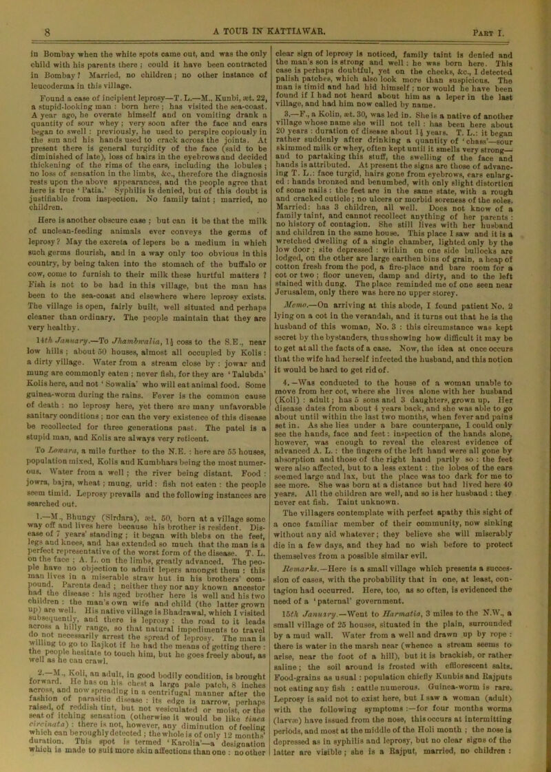 in Bombay when the white spots came out, and was the only child with his parents there ; could it have been contracted in Bombay ? Married, no children; no other instance of leucoderma in this village. Found a case of incipient leprosy—T. L.—M., Kunbi, set. 22, a stupid-looking man : born here; has visited the Bea-coast. A year ago, he overate himself and on vomiting drank a quantity of sour whey; very soon after the face and ears began to swell : previously, he used to perspire copiously in the sun and his hands used to crack across the joints. At present there is general turgidity of the face (said to be diminished of late), loss of hairs in the eyebrows and decided thickening of the rims of the ears, including the lobules ; no loss of sensation in the limbs, See., therefore the diagnosis rests upon the above appearances, and the people agree that here is true ‘ Patia.’ Syphilis is denied, but of this doubt is justifiable from inspection. No family taint; married, no children. Here is another obscure case ; but can it be that the milk of unclean-feeding animals ever conveys the germs of leprosy ? May the excreta of lepers be a medium in which such germs flourish, and in a way only too obvious in this country, by being taken into the stomach of the buffalo or cow, come to furnish to their milk these hurtful matters ? Fish is not to be had in this village, but the man has been to the sea-coast and elsewhere where leprosy exists. The village is open, fairly built, well situated and perhaps cleaner than ordinary. The people maintain that they are very healthy. 14th January.—To JTiambmalia, 1J coss to the S.E., near low hills ; about 50 houses, almost all occupied by Kolis : a dirty village. Water from a stream close by : jowar and mung are commonly eaten ; never fish, for they are ‘ Talubda’ Kolis here, and not ‘ Sowalia' who will eat animal food. Some guinea-worm during the rains. Fever is the common cause of death : no leprosy here, yet there are many unfavorable sanitary conditions ; nor can the very existence of this disease be recollected for three generations past. The patel is a stupid man, and Kolis are always very reticent. To Lonsara, a mile further to the N.E. : here are 55 houses, population mixed, Kolis and Kumbhars being the most numer- ous. Water from a well; the river being distant. Food : jowra, bajra, wheat; mung, urid : fish not eaten : the people seem timid. Leprosy prevails and the following instances are searched out. M-> Bhungy (Sirdara), mt. 50, born at a village some way off jind lives here because his brother is resident. Dis- ease of 7 years' standing ; it began with blebs on the feet, legs and knees, and has extended so much that the man is a perfect representative of the worst form of the disease. T. L. ou the face ; A. L. on the limbs, greatly advanced. The peo- ple have no objection to admit lepers amongst them : this man lives in a miserable straw hut in his brothers’ com- pound. Parents dead ; neither they nor any known ancestor i 10 ^'8ea8e : his aged brother here is well and his two children : the man’s own wife and child (the latter grown up) are well. His native village is Bhadrawal, which I visited subsequently, and there is leprosy : the road to it leads across a hilly range, so that natural impediments to travel do not necessarily arrest the spread of leprosy. The man is wi ling to go to Rajkot if he had the means of getting there : the people hesitate to touch him, but he goes freely about, a3 well as he can crawl. ’ -• an adult, in good bodily condition, is brought forward. He has on his chest a large pale patch, 8 inches across, and now spreading in a centrifugal manner after the fashion of parasitic disease : its edge is narrow, perhaps raised, of reddish tint, but not vesiculated or moist, or the seat, of itching sensation (otherwise it would be like tinea enreinata) : there is not, however, any diminution of feeling which can beroughly detected ; the whole is of only 12 months’ duration. This spot is termed ‘ Karolia'—a designation which is made to suit more skin affections than one : no other clear sign of leprosy is noticed, family taint is denied and the man’s son is strong and well: he was born here. This case is perhaps doubtful, yet on the cheeks, kc., I detected palish patches, which also look more than suspicious. The man is timid and had hid himself ; nor would behave been found if I had not heard about him as a leper in the last village, and had him now called by name. 3. F., a Kolin, aet. 30, was led iD. She is a native of another village whose name she will not tell : has been here about 20 years : duration of disease about 4 years. T. L.: it began rather suddenly after drinking a quantity of 'chass’—sour skimmed milk or whey, often kept until it smells very strong— and to partaking this stuff, the swelling of the face and hands is attributed. At present the signs are those of advanc- ing T. L.: face turgid, hairs gone from eyebrows, ears enlarg- ed : hands bronzed and benumbed, with only slight distortion of some nails : the feet are in the same state, with a rough and cracked cuticle ; no ulcers or morbid soreness of the soles. Married: has 3 children, all well. Does not know of a family taint, and cannot recollect anything of her parents : no history of contagion. She still lives with her husband and children in the same house. This place I saw and it is a wretched dwelling of a single chamber, lighted only by the low door ; site depressed : within on one side bullocks are lodged, on the other are large earthen bins of grain, a heap of cotton fresh from the pod, a fire-place and bare room for a cot or two ; floor uneven, damp and dirty, and to the left stained with dung. The place reminded me of one seen near Jerusalem, only there was here no upper storey. Memo.—On arriving at this abode, I found patient No. 2 lying on a cot in the verandah, and it turns out that he is the husband of this woman, No. 3 : this circumstance was kept secret by the bystanders, thus showing how difficult it may be to get at all the facts of a case. Now, the idea at once occurs that the wife had herself infected the husband, and this notion it would be hard to get rid of. 4. —Was conducted to the house of a woman unable to move from her cot, where she lives alone with her husband (Koli) : adult; has 5 sons and 3 daughters, grown up. Her disease dates from about 4 years back, and she was able to go about until within the last two months, when fever and pains set in. As she lies under a bare counterpane, I could only see the hands, face and feet: inspection of the hands alone, however, was enough to reveal the clearest evidence of advanced A. L.: the fingers of the left hand were all gone by absorption and those of the right hand partly so : the feet were also affected, but to a less extent : the lobes of the ears seemed large and lax, but the place was too dark for me to see more. She was born at a distance but had lived here 40 years. All the children are well, and so is her husband : they never eat fish. Taint unknown. The villagers contemplate with perfect apathy this sight of a once familiar member of their community, now sinking without any aid whatever; they believe she will miserably die in a few days, and they had no wish before to protect themselves from a possible similar evil. Remarks.— Here is a small village which presents a succes- sion of oases, with the probability that in one, at least, con- tagion had occurred. Here, too, as so often, is evidenced the need of a ‘ paternal’ government. 16fA January.—Went to Harmatia, 3 miles to the N.W., a small village of 25 houses, situated in the plain, surrounded by a mud wall. Water from a well and drawn up by rope : there is water in the marsh near (whence a stream seems to arise, near the foot of a hill), but it is brackish, or rather saline; the soil around is frosted with efflorescent salts. Food-grains as usual: population chiefly Kunbis and Rajputs not eating any fish : cattle numerous. Guinea-worm is rare. Leprosy is said not to exist here, but I saw a woman (adult) with the following symptoms :—for four months worms (larvso) have issued from the nose, this occurs at intermitting periods, and most at the middle of the Holi month ; the nose is depressed as in syphilis and leprosy, but no clear signs of the latter are visible; she is a Rajput, married, no children :