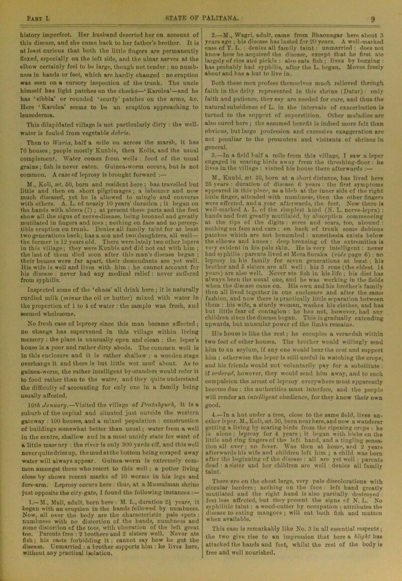 history imperfeot. Her husband deserted her on accouut of this disease, and she came back to her father’s brother. It is at least curious that both the little fingers are permanently flexed, especially on the left side, and tho ulnar nerves at the elbow certainly feel to be large, though not tender ; no numb- ness in hands or feet, which are hardly changed : no eruption was seen on a cursory inspection of tho trunk. The uncle himself has light patches on tho cheeks—‘ Karolea’—and he has ‘sibbla’ or rounded ‘scurfy’ patches on the arms, &c. Here ‘ Karolea’ seems to be an eruption approaching to leucoderma. This dilapidated village is not particularly dirty : the well- water is fouled from vegetable debris. Then to Waria, half a mile on across the marsh, it has 70 houses; people mostly Kunbis, then Kolis, and the usual complement. Water comes from wells : food of tho usual grains ; fish is never eaten. Guinea-worm occurs, but is not common. A case of leprosy is brought forward :— M.. Koli, ast. 50, born and resident here ; has travelled but little and then on short pilgrimages; a labourer and now much diseased, yet he is allowed to mingle and converse with others. A. L. of nearly 10 years’ duration ; it began on the hands with ulcers (?) ; at present theso parts and the feet Bhow all the signs of Derve-disease, being bronzed and greatly mutilated in fingers and toes ; nothing on face and no percep- tible eruption on trunk. Denies all family taint for at least two generations back; has a son and two'daughters, all well — the former is 12 years old. There were lately two other lepers in this village; they were Kunbis and did not eat with him ; the last of them died soon after this man’s disease began ; their houses were far apart, their descendants are yet well. His wife is well and lives with him : he cannot account for his disease : never had any medical relief: never suffered from syphilis. Inspected some of the ‘ebass’ all drink here ; it is naturally curdled milk (minus the oil or butter) mixed with water in the proportion of 1 to 4 of water : the sample wTas fresh, and seemed wholesome. No fresh case of leprosy since this man became affected ; no change has supervened in this village within living memory : the place is unusually open and clean : tho leper’s house is a poor and rather dirty abode. The common well is in this enclosure and it is rather shallow : a wooden stage overhangs it and there is but little wet mud about. As to guinea-worm, the rather intelligent by-standers would refer it to food rather than to the water, and they quite understand the difficulty of accounting for only one in a family being usually affected. 10th January.—Visited the village of Pratabgurb, it is a suburb of the capital and situated just outside the western gateway : 100 houses, and a mixed population : construction of buildingB somewhat better than usual; water from a well in the centre, shallow and in a most untidy state for want of a little masonry : the river is only 300 yards off, and this well neverquitedriesup, themudattbe bottom being scraped away water will always appear. Guinea-worm is extremely com- mon amongst these who resort to this well ; a potter living close by shows recent marks of 10 worms in his legs and fore-arm. Leprosy occurs here : thus, at a Mussulman shrine just opposite the city-gate, I found the following instances :— 1.— M., Mali, adult, born here : M. L., duration 2J yearp, it began with an eruption in the hands followed by numbness. Now, all over the body are the characteristic pale spots : numbness with no distortion of the hands, numbness and some distortion of the toes, with ulceration of tho left great toe. Parents free : 2 brothers and 2 sisters well. Never ate fish; his caste forbidding it: cannot say how he go.t the disease. Unmarried : a brother supports him : he lives here, without any practical isolation. 2. —M., Wagri, adult, came from Bhaonagar here about 3 years ago ; his disease has lasted for 20 years. A well-marked case of T. L.: denies all family taint : unmarried : does not know how he acquired the disease, except that he first ate largely of rice aud pickle : also eats fish ; lives by begging : has probably had syphilis, after the L. began. Moves freely aboutand has a hut to live in. Both these men profess themselves much relieved through faith in the deity represented in this shrine (Datar) : only faith and patience, they say are needed for cure, and thus the natural subsidence of L. in the intervals of exacerbation is turned to the support of superstition. Other maladies are also cured here ; the assumed benefit is indeed more felt than obvious, but large profession and excessive exaggeration are not peculiar to tho promoters and visitants of shrines iu general. 3. —In a field half a mile from this village, I saw a leper engaged iu scaring birds away from the threshing-floor : he lives in the village : visited his house there afterwards :— M., Kunbi, ret 33, born at a short distance, has lived here 25 years : duration of disease 6 years : the first symptoms appeared in this place, as a bleb at the inner side of the right little finger, attended with numbness, then the other fingers were affected, and a year afterwards, the feet. Now there is well-marked A. L. of the simplest kind (N. L. nerve-lepra) : hands and feet greatly mutilated, by absorption commencing at the tips of the digits : sores and scars, too, abound : nothing ou face and ears : on back of trunk some dubious patches which are not benumbed : anaesthesia exists below i the elbows and knees : deep bronzing of the extremities is very evident in his pale skin. He is very intelligent: never had syphilis : parents lived at Mota Suraka (ride page 6) : no -leprosy in his family for seven generations at least: his | brother and 5 sisters are all well: his 3 sons (the eldest 14 i years) are also well. Never ate fish in his life ; his diet has always been the usual one, and he was working in the fields ! when the disease came on. His own and bis brother’s family j then all lived together in one enclosure and after the same j fashion, and now there is practically little separation between them : his wife, a sturdy woman, washes his clothes, and has but little fear of contagion: he has not, however, had any children since the disease began. This is gradually extending upwards, but muscular power of the limbs remains. Ilis house is like the rest; he occupies a verandah within two feet of other houses. The brother would willingly send him to an asylum, if any one would bear the cost and support him ; otherwise the leper is still useful in watching the crops, and his friends would not voluntarily pay for a substitute : if ordered, however, they would send him away, and to such compulsion the arrest of leprosy everywhere must apparently beoome due : the authorities must interfere, and the people will render an intelligent obedience, for they know their own good. 4. —In a hut under a tree, close to the same field, lives an- other leper. M., Koli, iet. 30, born nearhere.and now a wanderer getting a living by scaring birds from the ripening crops : he is alone ; leprosy for 4 years ; it began with blebs on the little and ring fingers of the left hand, and a tingling sensa- tion all over ; no fever. Was then at home, and 2 years afterwards his wife and children left him ; a child was born after the beginning of the disease : nil are yet well : parents dead : a sister and her children are well : deuies all family taint. There are on the chest, large, very pale discolorations with circular borders; nothing on the face: left hand greatly mutilated and the right hand is also partially destroyed : feet less affected, but they present the signs of N. L. No syphilitic taint: a wood-cutter by occupation ; attributes the disease to eating mangoes ; will eat both fish and mutton when available. This case is remarkably like No. 3 in all essential respects ; the two give rise to an impression that here a blight has attacked the hands and feet, whilst the rest of tho body is free and well nourished.
