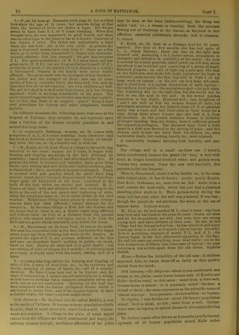 5. —F., ®t. 13, born at Harmatia {vide page 8) but resident here since the age of 1£ years; her parents dying at that, time, the mother of fever, tlie father a leper. His disease seems to have been T. L. of 5 years' standing. When first brought here, she was apparently in good health and there was no other leper in the place so far as is known : duration of her disease 3 years. The father was undoubtedly a leper when she was born : she is the only child. At present the nose is depressed, worms have come from it : there are a few white spots in the loins, benumbed (?), fingers very character- istically affected : feet less changed : the girl has incipient T. L. Her great-grandfather (F. F. F.) was a leper, and her great-uncle (F. F.B.). but not thegrandfather himself (F. F.), so that the d- scent of the malady (if such descent be a reality) is interrupted: females in the family were never before affected. The great-uncle was the youngest of four brothers ; her father was the youngest of three: saw one of these uncles of hers (a carpenter here), she lives with him, and he furnishes this above information : his o«n children are well. The girl is lodged in a shed next their house, in it her disease appeared : there is nothing remarkable in the place. The uncle himself suggests that his brother may have had syphilis, hut of this idea there is no support, • garrni’ being a term used sometimes for leprosy and other complaints, besides syphilis. On different occasions the following cases were seen at the hospital at Palitana: they certainly do not represent more than a fraction of the disease actually prevalent in and around this large town. 6. —A respectable Brahman woman, act. 38, comes with symptoms of A. L. of 4 years’ standing : born elsewhere : and has lived at Palitaua since her marriage: denies all heredi- tary taint : her son, ait. 14, a healthy lad, is with her. 7. — M.,Kunbi,&>t. 38, from Waori a village to the north, has travelled to the coast: leprosy for 2 years, it began with burning and tingling sensations in the feet, followed by numbness ; hands then affected, and afterwards the face. At present the latter is bronzed and tumefied, hairs gone from brows, eyes staring and ears thickened; tactile sensation, also, is diminished ; the n. auricularis inagnm is enlarged. Trunk is covered with pale patches- which he states have long existed : hands deeply bronzed, fingers turnid, tip of right fore- finger gone : all benumbed on the back : numbness at flic back of the feet, which are wa-ted and bronzed. M. L. Denies all taint : wife and children well : was working in the fields at fhe end of the hot season and beginning of rains, when tlie symptoms came on : he is rather better in the cold weather. Neighbours living under precisely similar circum- stances have not been affected ; cannot account for his excepti n. In the fame village a Koli has the disease and his father had it: there is, too, a Kunbi leper, long affected and without taint: he lives at a distance from the present subject, who cannot admit contagion unless it be from the Koli and his goats which constantly pass before his house. 8. — M., Mussulman, act. 50, from Virdi, 10 coss to the north. The man has a peculiar look in the face, but ineiststhis began many years ago from drinking bad water in the jungles. At present the s'gns of T. L. are perhaps sufficient on the face and ears : an abundant beard : nothing in palate, on trunk, hand or feet. Denies all taint and is in good health ; has excoriation of sides of tongue for 3 months : is still employed as a sepoy : a stupid man with the round, staring eyes of a leper. 9. —A young man begs advice for burning and tingling of soles (if feet, a sense of heaviness, &c., in the eyebrows and cheeks, sweating of palms of hands, See.—all of G months’ duration. He fears.it may turn out to be leprosy, and, for want of information, I cannot myself assure him he is wrong, or that here is nothing but a common complaint often met with, but as yet not understood. ‘Burning of the feet’ has been compared with the Italian pellagrous disease which is attributed to faulty food ; and if we suppose leprosy to have a similar origin, the same symptom might ensue. 17th JanuaryTo Itojthali (briefly called Rathli), a COS3 to the north of l’alitana : 30 houses or more: population chiefly Kttnl is ; food as usual, never fish : water from a well. Guinea- worm not common. A village in the plain, of usual aspect (about hero the villages are fairly constructed and kept), the ordinary diseases prevail; scrofulous affections of the joints may be seen, at the knee (white-swelling), the thing was called ‘nal,’ i.e., a stream or running, from the constant flowing out of discharge at the sinuses so frequent in this affection: catarrhal ophthalmia abounds: itch is common. L. occurs. F., Kolin, rnt. 28, born at a distance, here for 10 years: married. For four or five months she has had spots of L. L. (lepra leprosa), there are two on the right arm blended and measuring 1 to 2 inches across, serpiginous in character and defective in sensibility at the centre : the nose is covered by a more purplish, raised patch ; on left arm above the elbow is an incipient spot oonsisiing of a group of small, flattened^ pimples : on calf of right leg a pale spot like that on the right arm, and on the left thigh, just above the knee, is a circular patch exactly like that depicted in Plate 1 of my large work on leprosy : on the left ear is a large red patch, and in short here is a typical illustration of early leprosy— the uniform livid patch—the serpiginous spot—the pale stain. The beginning was on the right arm, but she would not be able to see the spot in the calf : in the newer patches numbness is but slight. Husband well : two daughters of 7 and 2 are well : at first the woman denied all taint, but afterwards admitted that her father’s sister (F. S. or paternal aunt) was a leper, and had lived close to their bouse for a year, dying there about 3 years ago—she had A. L. from all accounts. As the present woman’s disease is probably of longer standing than she thinks, here is sufficient ground for suspecting contagion. The deceased leper lived a little apart iu a shed now devoted to the storing of grain ; and this woman used to take her daily fond: her clothes, &c., were burnt after death, but cooking vessels, &c., were retained. A noteworthy instance favoring both heredity and con- tagion. The village well is a small up-draw one (‘ kuwa’), lately constructed, because the grand old ‘ wao,’ a well with steps, at length furnished brackish water, and guinea-worm became very common. Since the new well was built, this parasite is far less frequent. Then to Jamanivadi, about 2 miles further on, in the same wide inland plain ; it has 80 houses : people mostly Kunbis, then Kolis, Brahmans, &c., none ever eat fish : water from a well outside the mud avails, which has just had a plastered standing-place made to it. Much guinea-worm during the rains, but last year, since the well was plastered, it was less ; though the people do not attribute the worm to the use of impure water. Leprosy occurs. M., Dher, set. 60, well-marked M. L. since 4 years : was born near here and has lived in the place 35 years : denies all taint and all his descendants are well ; two eons here are strong young men and have children of their own. No one in this village had the diseasebeforehim : he has travelled and many years ago went to a fair atGopnath (where leprosy prevails). Here is a striking example of mixed T. L. and A. L : the disease began in the feet, afterwards appearing in the face. He and his caste eat everything, even dead cattle ; yet in the four bouseshere of Dhers, isno othercase of leprosy ; the man occupies a hut a little apart from his old house. Syphilis denied. Memo.—Notice the irritability of the old man : if children approach him, he warns them off as tartly as they quickly shrink from his touch. 18th January.—To A'hijaria—about 2 coss northwards and situate in the plains ; some dozen houses only of Kunbis and Kolis : food os usual, no fish eaten : water from a draw-well. Guinea-worm is absent: it is popularly called 1 luntfina,’ a thread or skein ; the same expression ns the scientific name of ‘filaria’ conveys : fever prevails : cholera seldom : no leprosy. To Sejalia, l coss further on : about 100 houBes: population mixed : food as usual, no fish ; water from a well. Guinea- worm rare: no leprosy or special disease in this rather thriving place. , To Loch r a (name often known as Lonsudda),a mile beyond, upwards of 50 houses: population mixed, Kolis rather