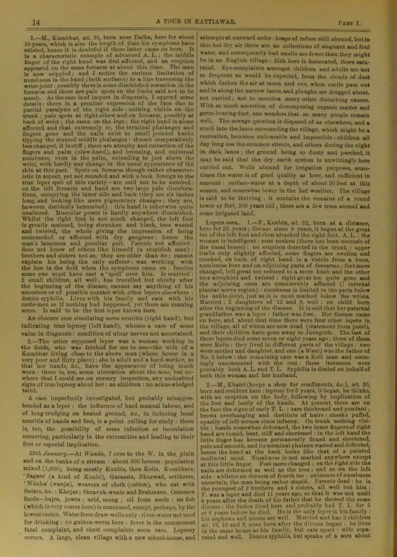 1.—M., Kumbbar, set. 35, born near Datha, here for about 10 years, which is also the length of time his symptoms have existed, hence it is doubtful if these latter came on here. It is a characteristic example of advanced A. L.; the middle finger of the right hand was first affected, and an eruption appeared on the same forearm at about this time. The man is now crippled; and I notice the curious limitation of numbness in the hand (both surfaces) to a line traversing the wrist-joint: possibly there is some diminished sensation in the forearm and there are pale spots on the limbs said not to be numb. As the case is of import in diagnosis, I append some details: there is a peculiar expression of the face due to partial paralysis of the right side : nothing visible on the trunk: pale spots at right elbow aud on forearm, possibly at back of wrist; the same on the legs; the right hand is alone affected and that extremely so, the terminal phalanges and fingers gone and the nails exist as small pointed knobs tipping the stunted middle phalanges : thumb comparatively lesschanged, it isstiff ; there are atrophy and retraction of the fingers and palm (claw-hand), and bronzing, and universal numbness, even in the palm, extending to just above the wrist, with hardly any change in the usual appearance of the skin at this part. Spots on forearm though rather character- istic in aspect, yet not rounded and with a look foreign to the true leper spot of this variety—are said not to be numbed: on the left forearm and hand are two large pale discolora- tions, occupying the inner side and back (they are six inches long, and looking like mere pigmentary changes; they are, however, decidedly benumbed) : this hand is otherwise quite unaltered. Muscular power is hardly anywhere diminished. Whilst the right foot is not much changed, the left foot is greatly maimed, being shrunken and black, toes wasted and twisted, the whole giving the impression of being mummefied or affected with dry gangrene: hence the man's lameness and peculiar gait. Parents not affected : does not know of others like himself (a stupidish man) : brothers and sisters not so, they are older than he; cannot explain his being the only sufferer: was working with the hoe in the field when the symptoms came on : fancies some one must have cast a‘spell’ over him. Is married : 3 small children, all well; has travelled but chiefly after the beginning of the disease, cannot say anything of his ancestors or of possible contact with other lepers elsewhere : denies syphilis. Lives with his family and eats with his caste-men as if nothing had happened, yet there are running sores. Is said to be the first leper known here. An obscure case simulating mere neuritis (right hand), but indicating true leprosy (left hand), whence a case of some value in diagnosis: condition of ulnar nerves not ascertained. 2.—The other supposed leper was a woman working in the fields, who was fetched for me to see—the wife of a Kumbhar living close to the above man (whose house is a very poor and dirty place) : she is adult and a hard-worker, so that her hands, &c., have the appearance of being much worn : there is, too, some ulceration about the nose, but no- where that I could see on cursory inspection, any undoubted signs of true leprosy about her: no children : no acknowledged taint. A case imperfectly investigated, but probably misappre- hended as a leper : the influence of hard manual labour, and of long trudging on heated ground, &c., in inducing local neuritis of hands and feet, is a point calling for study : there is, too, the possibility of some infection or inoculation occurring, particularly in the extremities and leading to their first or especial implication. 29th January.—At Wanda, 7 cos3 to the W. in the plain and on the banks of a stream : about 300 houses : population mixed (1,008), being mostly Kunbis, then Kolis, Kumbhars, ‘ SagarB’ (a kind of Kunbi), Garassia, Bhurwad, artificers, 1 Wfinka’ (wanja), weavers of cloth (cotton), who eat with Sutars, See.: Khojas; Shravuk-wanis and Brahmans. Common foods— bajra, jowra ; urid, mung ; oil from seeds : no fish (which is very scarce here) is consumed, except, perhaps, by the lowest casteB. Water from draw-wells only: river-water not used for drinking : no guinea-worm here : fever is the commonest fatal complaint, and chest complaints seem rare. Leprosy occurs. A large, clean village with a new school-house, and attempts at outward order : heaps of refuse still abound, but in this hot dry air there are no collections of stagnant and foul water, and consequently bad smells are fewer than they might be in an English village : filth here is desiccated, there satu- rated. Eye-complaints amongst children and adults are not so frequent as would be expected, from the clouds of dust which darken the air at morn and eve, when cattle pass out and in along the narrow lanep, and ploughs are dragged about, not carried; not to mention many other disturbing causes. With so much accretion of decomposing organic matter and germ-bearing dust, one wonders that so many people remain well. The sewage question is disposed of as elsewhere, and a stroll into the lanes surrounding the village, which might be a recreation, becomes unbearable and impossible : children all day long use the common streets, and others during the night in dark lanes ; the ground being so dusty and parched, it may be said that the dry earth system is unwittingly here carried out. Wells abound for irrigation purposes, some- times the water is of good quality as here, and sufficient in amount: surface-water at a depth of about 20 feet at this season, and somewhat lower in the hot weather. The village is said to be thriving : it contains the remains of a round tower or fort, 200 years old; there are a few trees around and some irrigated land. Lepers seen. 1.—F., Kunbin, set. 32, born at a distance, here for 20 years ; disease since 8 years, it began at the great toe of the left foot and then attacked the right foot. A. L.: the woman is intelligent: nose sunken (there has been necrosis of the nasal bones) : no eruption detected in the trunk : upper limbs only slightly affected, some fingers are swollen and crooked, on back of right hand is a visicle from a burn, numbness here and on adjoining parts of forearms : feet more changed, left great toe reduced to a mere knob and the other tots atrophied and twisted: right great toe quite gone and the adjoining ones are considerably affected (/ internal plantar nerve region) : numbness is limited to the parts below the ankle-joint, just as it is most marked below the wrists. Married : 2 daughters of 12 and 8, well : no child born after the beginning of the disease. It is said that her paternal grandfather was a leper : father was free. Her disease came on here, and about that time there were four other lepers in the village, all of whom are now dead (statement from patel), and their children have gone away to Junagurh. The last of these lepers died some seven or eight years ago : three of them were Kolis : they lived in different parts of the village : two were mother and daughter, and one (a Wani) was the father of No. 3 below : the remaining case was a Koli man and seem- ingly unconnected -with the rest : these instances were probably both A. L. and T. L. Syphilis is denied on behalf of both this woman and her husband. 2.—M., Khatri (keeps a shop for condiments, &c.), set. 30. born and resident here : leprosy for 5 years, it began, he thinks, with an eruption on the body, following by implication of the feet and lastly of the hands. At present, there are on the face the signs of early T. L.; ears thickened and pendant ; brows overhauging and destitute of hairs: cheeks puffed, opacity of left cornea since infancy. On trunk nothing visi- ble : hands somewhat deformed, the two inner fingersof right hand are tumid, bent, stiff and shortened : in the left hand the little finger has become permanently flexed and shortened, pale and smooth, and its terminal phalanx wasted and deflected, hence the hand at the back looks like that of a painted mediaeval saiut. Numbness is not marked anywhere except at this little finger. Feet more changed : on the right side the nails are deformed as well as the toes ; and so on the left side : a blister on dorsum of fourth toe : existence of numbness uncertain, the man being rather stupid. Parents dead : he is the youngest of 2 brothers and 4 sisters, all well but him : F. was a leper and died 11 years ago, so that it was not until 6 years after the death of his father that he showed the same disease : the father lived here and probably had T. L. for 5 or « years before he died. He is th*> only leper in his family : his nephews and nieces are well. Married and has 3 children tut. 13, 10 and 8, none born after the disease began : he lives in the same house as his family, but eats apart: wife sepa- rated and well. Denies syphilis, but speaks of a sore about