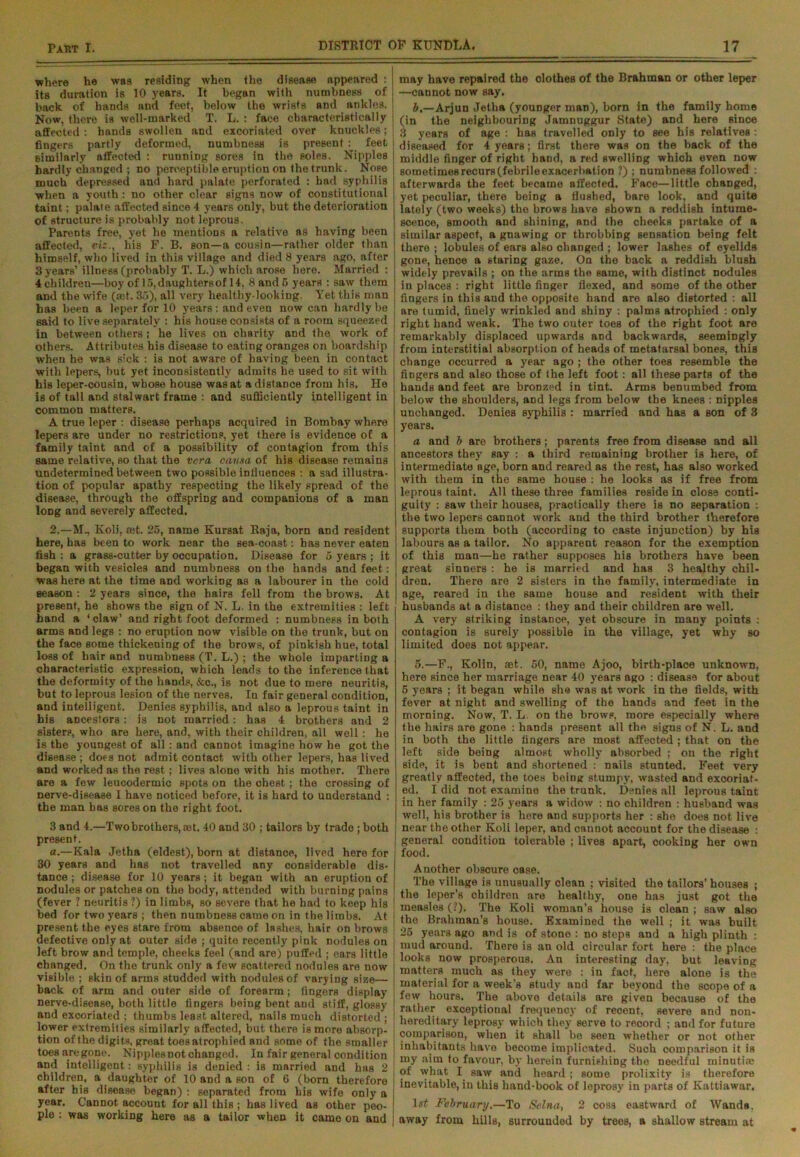 where he was residing when the disease appeared : its duration is 10 years. It began with numbness of back of hands and feet, below the wrists and ankles. Now, there is well-marked T. L. : face characteristically affected: hands swollen and excoriated over knuckles; fingers partly deformed, numbness is present: feet similarly affected : running sores in the soles. Nipples hardly changed ; no perceptible eruption on the trunk. Nose much depressed and hard palate perforated : had syphilis when a youth: no other clear signs now of constitutional taint; palate affected since 4 years only, but the deterioration of structure is probably not leprous. Parents free, yet he mentions a relative as having been affected, viz., his F. B. son—a cousin—rather older than himself, who lived in this village and died 8 years ago, after 3 years’ illness (probably T. L.) which arose here. Married : 4 children—boy of 15, daughters of 14, 8and5 years : saw them and the wife (®t. 35), all very healthy-looking. Yet this man has been a leper for 10 years : and even now can hardly be said to live separately : his house consists of a room squeezed in between others; he lives on charity and the work of Others. Attributes his disease to eating oranges on boardship when he was sick : is not aware of having been in contact with lepers, but yet inconsistently admits be used to sit with his leper-cousin, whose house was at a distance from his. He is of tall and stalwart frame : and sufficiently intelligent in common matters. A true leper : disease perhaps acquired in Bombay where lepers are under no restrictions, yet there is evidence of a family taint and of a possibility of contagion from this same relative, so that the vera ciutxa of his disease remains undetermined between two possible influences : a sad illustra- tion of popular apathy respecting the likely spread of the disease, through the offspring and companions of a man long and severely affected. 2.—M., Koli, rnt. 25, name Kursat Raja, born and resident here, has been to work near the sea-coast: has never eaten fish : a grass-cutter by occupation. Disease for 5 years ; it began with vesicles and numbness on the hands and feet: was here at the time and working as a labourer in the cold season : 2 years since, the hairs fell from the brows. At present, he shows the sign of N. L. in the extremities : left hand a ‘ claw’ and right foot deformed : numbness in both arms and legs : no eruption now visible on the trunk, but on the face some thickening of the brows, of pinkish hue, total loss of hair and numbness (T. L.) ; the whole imparting a characteristic expression, which leads to the inference that the deformity of the hands, &c., is not due to mere neuritis, but to leprous lesion of the nerves. In fair general condition, and intelligent. Denies Byphilis, and also a leprous taint in his ancestors: is not married: has 4 brothers and 2 sisterp, who are here, and, with their children, all well : he is the youngest of all: and cannot imagine how he got the disease ; does not admit contact with other lepers, has lived and worked as the rest; lives alone with his mother. There are a few leucodermic spots on the cheBt ; the crossing of nerve-disease I have noticed before, it is hard to understand : the man has sores on the right foot. 3 and 4.—Two brothers, ®t. 40 and 30 ; tailors by trade; both present. a.—Kala Jetha (eldest), born at distance, lived here for : 30 years and has not travelled any considerable dis- tance ; disease for 10 years ; it began with an eruption of nodules or patches on the body, attended with burning pains (fever i neuritis ?) in limbs, so severe that he had to keep his bed for two years ; then numbness came on in the limbs. At present the eyes stare from absence of lashes, hair on brows defective only at outer side ; quite recently pink nodules on left brow and temple, cheeks feel (and are) puffed ; ears little changed. On the trunk only a few scattered nodules are now visible ; skin of arms studded with nodules of varying size— back of arm and outer side of forearm; fingers display nerve-disease, both little fingers being bent and stiff, glossy and excoriated ; thumbs least altered, nails much distorted ; lower extremities similarly affected, but there is more absorp- tion of the digits, great toes atrophied and some of the smaller toesaregone. Nipples not changed. In fair general condition and intelligent: syphilis is denied : is married and has 2 children, a daughter of 10 and a son of 6 (born therefore after his disease began) : separated from bis wife only a year. Cannot account for all this ; has lived as other peo- ple : was working here as a tailor when it came on and may have repaired the clothes of the Brahman or other leper —cannot now say. b,—Arjun Jetha (younger man), born in the family home (in the neighbouring Jamnuggur State) and here since 3 years of age : has travelled only to see his relatives: diseased for 4 years; first there was on tbe back of the middle finger of right hand, a red swelling which even now sometimes recurs (febrile exacerbation ?) ; numbness followed : afterwards the feet became affected. Face—little changed, yet peculiar, there being a flushed, bare look, and quite lately (two weeks) the brows have shown a reddish intume- scence, smooth and shining, and the cheeks partake of a similar aspect, a gnawing or throbbing sensation being felt there ; lobules of ears also changed ; lower lashes of eyelids gone, hence a staring gaze. On the back a reddish blush widely prevails ; on the arms the same, with distinct nodules in places : right little finger flexed, and some of the other fingers in this and the opposite hand are also distorted : all are tumid, finely wrinkled and shiny : palms atrophied : only right hand weak. The two outer toes of the right foot are remarkably displaced upwards and backwards, seemingly from interstitial absorption of heads of metatarsal bones, this change occurred a year ago ; the other toes resemble the fingers and also those of the left foot: all these parts of the hands and feet are bronzed in tint. Arms benumbed from below the shoulders, and legs from below the knees : nipples unchanged. Denies syphilis : married and has a son of 3 years. a and b are brothers; parents free from disease and all ancestors they say : a third remaining brother is here, of intermediate age, born and reared as the rest, has also worked with them in the same house : he looks as if free from leprous taint. All these three families reside in close conti- guity : saw their houses, practically there is no separation : the two lepers cannot work and the third brother therefore supports them both (according to caste injunction) by his labours as a tailor. No apparent reason for the exemption of this man—he rather supposes his brothers have been great sinners : he is married and has 3 healthy chil- dren. There are 2 sisters in the family, intermediate in age, reared in the same house and resident with their husbands at a distance : they and their children are well. A very striking instance, yet obscure in many points : contagion is surely possible in the village, yet why so limited does not appear. 5.—F., Kolin, set. 50, name Ajoo, birth-place unknown, here since her marriage near 40 years ago : disease for about 5 years ; it began while she was at work in the fields, with fever at night and swelling of the hands and feet in the morning. Now, T. L. on the browp, more especially where the hairs are gone : hands present all the signs of N. L. and in both the little fingers are most affected ; that on the left side being almost wholly absorbed ; on the right side, it is bent and shortened : nails stunted. Feet very greatly affected, the toes being stumpy, wasted and exooriat- ed. I did not examine the trunk. Denies all leprous taint in her family : 25 years a widow : no children : husband was well, his brother is here and supports her : she does not live near the other Koli leper, and cannot account for the disease : general condition tolerable ; lives apart, cooking her own food. Another obscure case. The village is unusually clean ; visited the tailors’ houses ; the leper’s children are healthy, one has just got the measles (?). The Koli woman’s house is clean ; saw also the Brahman’s house. Examined the well ; it was built 25 years ago and is of stone : no steps and a high plinth : mud around. There is an old circular fort here : the place looks now prosperous. An interesting day, but leaving matters much as they were : in fact, here alone is the material for a week's Btudy and far beyond the scope of a few hours. The above details are given because of the rather exceptional frequency of recent, severe and non- hereditary leprosy which they serve to record ; and for future comparison, when it shall be seen whether or not other inhabitants have become implicated. Such comparison it is my aim to favour, by herein furnishing the needful minutiae of what I saw and hoard ; some prolixity is therefore inevitable, in this hand-book of leprosy in parts of Kattiawar. 1 «t February.—To Selna, 2 coss eastward of Wands, away from hills, surrounded by trees, a shallow stream at