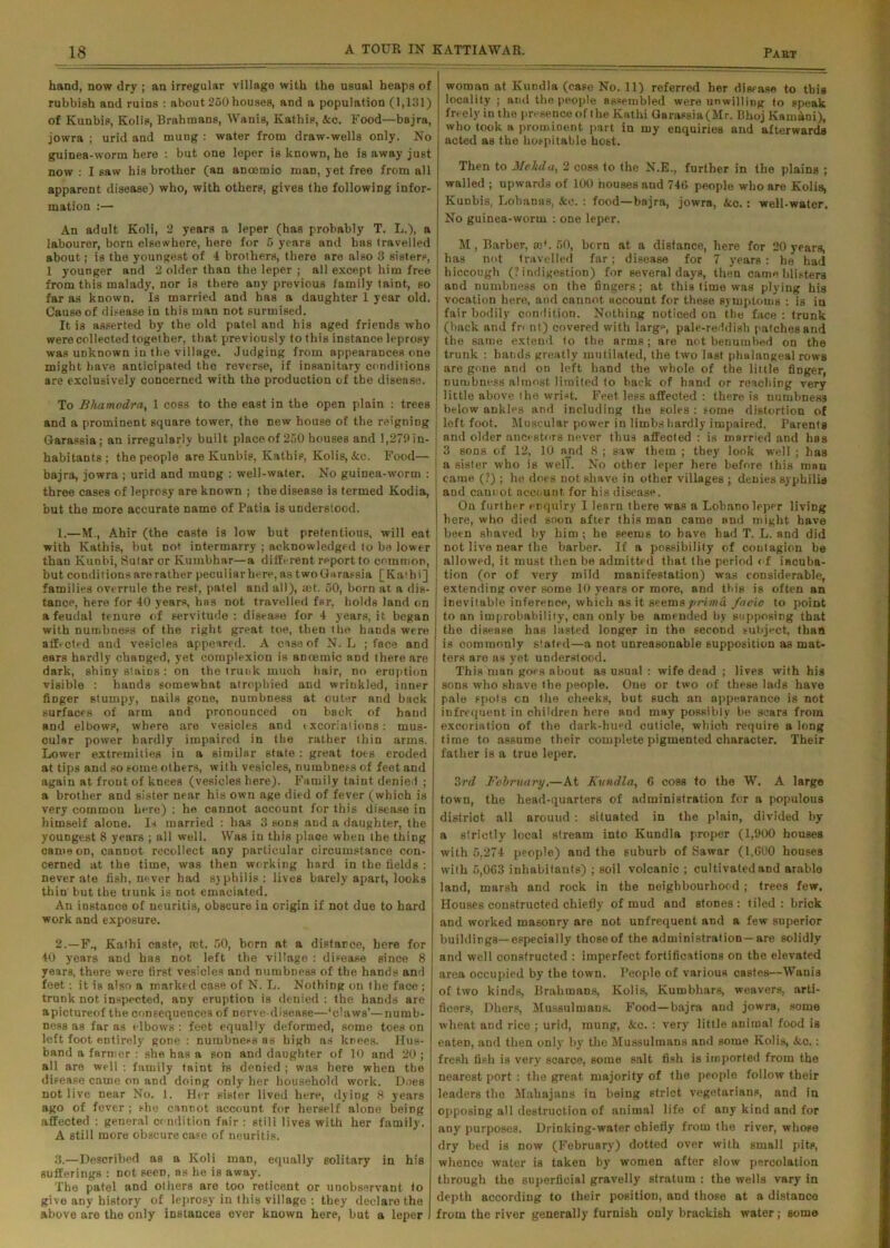 hand, now dry ; an irregular village with the usual heaps of rubbish and ruins : about 250 houses, and a population (1,131) of Kunbis, Kolia, Brahtnans, Wanis, Kathis, Ace. Food—bajra, jowra ; urid and mung : water from draw-wells only. No guinea-worm here : but one leper is known, he is away just now : I saw his brother (an ancemic man, yet free from all apparent disease) who, with others, gives the following infor- mation :— An adult Koli, 2 years a leper (has probably T. L.), a labourer, born elsewhere, here for 5 years and has travelled about; is the youngest of 4 brothers, there are also 3 sisters, 1 younger and 2 older than the leper ; all except him free from this malady, nor is there any previous family taint, so far as known. Is married and has a daughter 1 year old. Cause of disease in this man not surmised. It is asserted by the old patel and bis aged friends who were collected together, that previously to this instance leprosy was unknown in the village. Judging from appearances one might have anticipated the reverse, if insanitary conditions are exclusively concerned with the production of the disease. To Bhamodra, 1 coss to the east in the open plain : trees and a prominent square tower, the new house of the reigning Garassia; an irregularly built place of 250 houses and 1,279 in- habitants ; the people are Kunbis, Kathis, Kolis, Acc. Food— bajra, jowra ; urid and mung : well-water. No guinea-worm : three cases of leprosy are known ; the disease is termed Kodia, but the more accurate name of Patia is understood. 1. —M., Ahir (the caste is low but pretentious, will eat with Kathis, but not intermarry ; acknowledged to be lower than Kunbi, Sutar or Kumbhar—a different report to common, but condit ions are rather pecul iar here, as two Garassia [ Kai h i] families overrule the rest, patel and all), rot. 50, born at a dis- tance, here for 40 years, has not travelled far, holds land on a feudal tenure of servitude: disease for 4 years, it began with numbness of the right great toe, then the hands were affected and vesicles appeared. A case of N. L ; face and ears hardly changed, yet complexion is ancemic and there are dark, shiny stains : on the trunk much hair, no eruption visible : hands somewhat atrophied and wrinkled, inner fiDger stumpy, nails gone, numbness at outer and back surfaces of arm and pronounced on back of hand and elbows, where are vesicles and excoriations: mus- cular power hardly impaired in the rather thin arms. Lower extremities in a similar state : great toes eroded at tips and so some others, with vesicles, numbness of feet and again at frout of knees (vesicles here). Family taint denied ; a brother and sister near his own age died of fever (which is very common here) : he cannot account for this disease in himself alone. Is married : has 3 sons aud a daughter, the youngest 8 years ; all well. Was in this place when the thing came on, cannot recollect any particular circumstance con- cerned at the time, was then working hard in the fields : never ate fish, never bad syphilis: lives barely apart, looks thin but the trunk is not emaciated. An instance of neuritis, obscure in origin if not due to hard work and exposure. 2. —F., Kathi caste, rot. 50, born at a distance, here for 40 years and has not left the village : disease since 8 years, thore were first vesicles and numbness of the hands and feet: it is also a marked case of N. L. Nothing on the face ; trunk not inspected, any eruption is denied : the hands are apictureof the consequences of nerve-disease—‘daws’—numb- ness as far as elbows : feet equally deformed, some toes on left foot entirely gone : numbness as high as knees. Hus- band a farmer : she has a son and daughter of 10 and 20; all are well : family taint is denied ; was here when the disease came on and doing only her household work. Does not live near No. 1. Her sister lived here, dying 8 years ago of fever ; she cannot account for herself alone being affected : general condition fair: still lives with her family. A still more obscure case of neuritis. 3. —Described as a Koli man, equally solitary in his sufferings : not seen, as he is away. The patel and others are too reticent or unobservant to give any history of leprosy in this village : they declare the above are the only instances ever known here, but a leper woman at Kundla (case No. 11) referred her disease to this locality ; and the people assembled were unwilling to speak freely in the presence of the Kathi Garassia(Mr. Bhoj Kam&oi), who took a promioent part in my enquiries and afterwards acted as the hospitable host. Then to Mekda, 2 coss to the N.E., further in the plains ; walled ; upwards of 100 houses and 746 people who are Kolis, Kunbis, Lohanas, Ace. : food—bajra, jowra, Acc.: well-water. No guinea-worm : one leper. M, Barber, ro*. 50, born at a distance, here for 20 years, has not travelled far; disease for 7 years: he had hiccough (? indigestion) for several days, then came blisters and numbness on the fingers; at this time was plying his vocation here, and cannot account for these symptoms : is in fair bodily condition. Nothing noticed on the face : trunk (back and front) covered with large, pale-reddish patches and the same extend to the arms; are not benumbed on the trunk : bands greatly mutilated, the two last phalangeal rows are gone and on left hand the whole of the little finger, numbness almost limited to back of hand or reaching very little above the wrist. Feet less affected : there is numbness ; below ankles and including the soles : some distortion of left foot. Muscular power in limbs hardly impaired. Parents and older ancestors never thus affected : is married and has I 3 sons of 12, 10 and 8 ; saw them ; they look well ; has i a sister who is welT. No other leper here before this man | came (?) ; he does not shave in other villages ; denies syphilis and cannot account for his disease. On further enquiry I learn there was a Lohano leper living here, who died soon after this man came and might have been shaved by him ; he seems to have had T. L. and did not live near the barber. If a possibility of contagion be allowed, it must then be admitted that the period of incuba- tion (or of very mild manifestation) was considerable, extending over some 10 years or more, and this is often an inevitable inference, which as it seems prima facie to point to an improbability, can only be amended by supposing that the disease has lasted longer in the second subject, than is commonly stated—a not unreasonable supposition as mat- ters are as yet understood. This man goes about as usual : wife dead ; lives with his sons who shave the people. One or two of these lads have pale spots cn the cheeks, but such an appearance is not infrequent in children here and may possibly be scars from excoriation of the dark-hued cuticle, which require a long time to assume their complete pigmented character. Their father is a true leper. 3rd February.—At Kundla, 6 coss to the W. A large town, the head-quarters of administration for a populous district all around: situated in the plain, divided by a strictly local stream into Kundla proper (1,900 houses with 5,274 people) and the suburb of Sawar (1,000 houses with 5,063 inhabitants) ; soil volcanic ; cultivated and arable land, marsh and rock in the neighbourhood ; trees few. Houses constructed chiefly of mud and stones : tiled : brick and worked masonry are not unfrequent and a few superior buildings— especially those of the administration —are solidly and well constructed : imperfect fortifications on the elevated area occupied by the town. People of various castes—Wanis of two kinds, Brahmans, Kolis, Kumbhars, weavers, arti- ficers, Dhers, Mussulmans. Food—bajra and jowra, some wheat and rice ; urid, mung, Acc. : very little animal food is eaten, and then only by the Mussulmans and some Kolis, Acc.: fresh fish is very scarce, some salt fish is imported from the nearest port : the great majority of the people follow their leaders the Mabajans in being strict vegetarians, and in opposing all destruction of animal life of any kind and for any purposes. Drinking-water chiefly from the river, whose dry bed is now (February) dotted over with small pits, whence water is taken by women after slow percolation through the superficial gravelly stratum : the wells vary in depth according to their position, and those at a distance from the river generally furnish only brackish water; some
