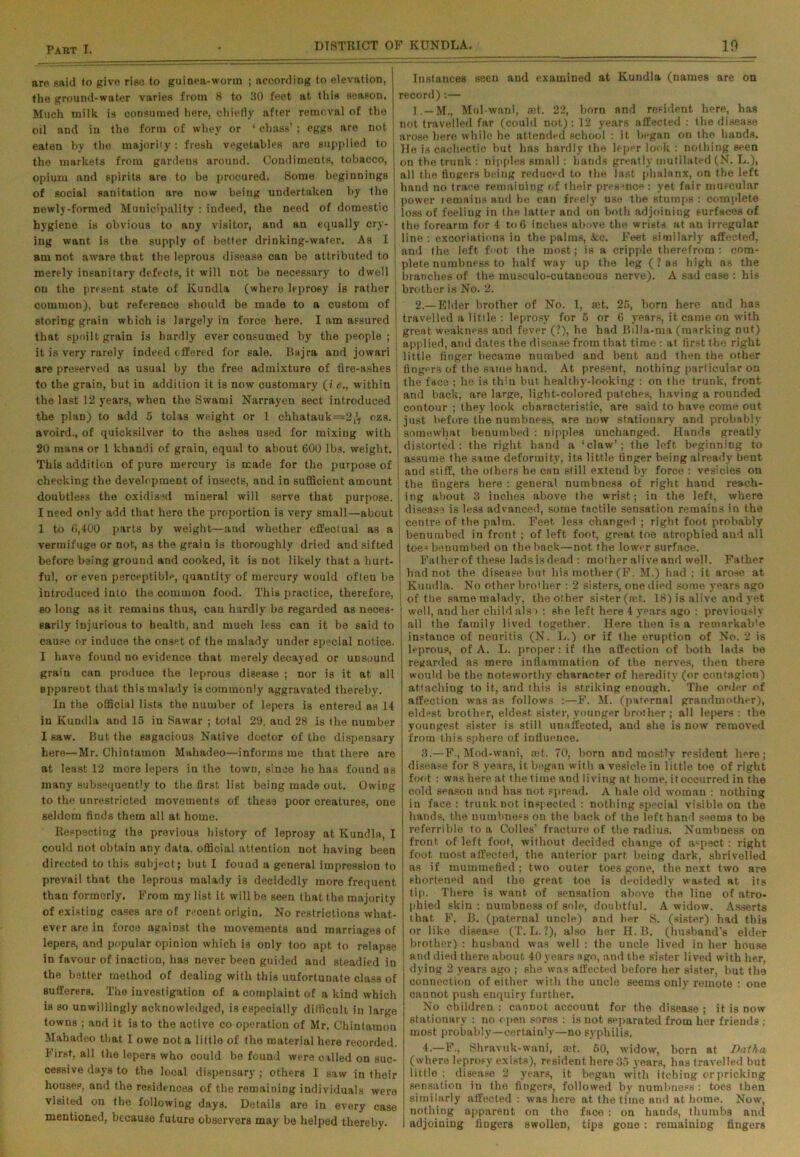 are said to give riso to guinea-worm ; according to elevation, the ground-water varies from 8 to 30 feet at this season. Much milk is consumed here, chiefly after removal of the oil and in the form of whey or 1 chass’; eggs are not eaten by the majority: fresh vegetables are supplied to , the markets from gardens around. Condiments, tobacco, ' opium and spirits are to be procured. Some beginnings j of social sanitation are now being undertaken by the newly-formed Municipality : indeed, the need of domestic hygiene is obvious to any visitor, and an equally cry- ing want is the supply of better drinking-water. As I j am not aware that the leprous disease can be attributed to merely insanitary defects, it will not be necessary to dwell on the present state of Kundla (where leprosy is rather common), but reference should be made to a custom of storing grain which is largely in force here. I am assured that spoilt grain is hardly ever consumed by the people; it is very rarely indeed offered for sale. Bajra and jowari are preserved as usual by the free admixture of fire-ashes : to the grain, but in addition it is now customary (i c., within the last 12 years, when the Svvami Narrayen sect introduced the plan) to add 5 tolas weight or 1 chhatauk==2,'T ozs. avoird., of quicksilver to the ashes used for mixing with 20 mans or 1 khandi of grain, equal to about 600 lbs. weight. This addition of pure mercury is made for the purpose of checking the development of insects, and in sufficient amount doubtless the oxidised mineral will serve that purpose. I need only add that here the proportion is very small—about 1 to 6,400 parts by weight—and whether effectual as a vermifuge or not, as the grain is thoroughly dried and sifted before being ground and cooked, it is not likely that a hurt- ful, or even perceptible, quantity of mercury would often be introduced into the common food. This practice, therefore, so long as it remains thus, can hardly be regarded as neces- sarily injurious to health, and much less can it be said to cause or induce the onset of the malady under special notice. I have found no evidence that merely decayed or unsound grain can produce the leprous disease ; nor is it at all oppareut that this malady is commonly aggravated thereby. In the official lists the number of lepers is entered as 14 in Kundla and 15 in Sawar ; total 29, and 28 is the number I saw. But the sagacious Native doctor of the dispensary here—Mr. Chintamon Mahadeo—informs me that there are at least 12 more lepers in the town, since he has found as many subsequently to the first list being made out. Owing to the unrestricted movements of these poor creatures, one seldom finds them all at home. Respecting the previous history of leprosy at Kundla, I could not obtain any data, official attention not having been directed to this subject; but I found a general impression to prevail that the leprous malady is decidedly more frequent than formerly. From my list it will bo seen that the majority of existing cases are of recent origin. No restrictions what- ever are in force against the movements and marriages of lepers, and popular opinion which is only too apt to relapse in favour of inaction, has never been guided and steadied in the better method of dealing with this unfortunate class of sufferers. The investigation of a complaint of a kind which is so unwillingly acknowledged, is especially difficult in large towns ; and it is to the acti ve co operation of Mr. Chintamon Mahadeo that I owe not a little of the material here recorded. First, all the lepers who could bo found were called on suc- cessive days to the local dispensary ; others I saw in their house?, and the residences of the remaining individuals were visited on the following days. Details are in every case mentioned, because future observers may bo helped thereby. Instances seen and examined at Kundla (names are on record) :— 1. —M., Mul-wani, set. 22, born and resident here, has not travelled far (could not): 12 years affected : the disease arose here while he attended school : it began on the hands. He is cachectic but has hardly the leper look : nothing seen on the trunk : nipples small: hands greatly mutilated (N. L.), all the fingers being reduced to the last phalanx, on the left hand no trace remaining of their presjnc<* : yet fair muscular power remains and he can freely use the stumps : complete loss of feeling in the latter and on both adjoining surfaces of the forearm for 4 to 6 inches above the wrists at an irregular line: excoriations in the palms, See. Feet similarly affected, and the left foot the most; is a cripple therefrom : com- plete numbness to half way up the leg (? as high as the branches of the niuseulo-cutaneous nerve). A sad case : his brother is No. 2. 2. — Elder brother of No. 1, set. 25, born here and has travelled a little : leprosy for 5 or 6 years, it came on with great weakness and fever (?), he had Billa-ma (marking nut) applied, and dates the disease from that time : at first the right little finger became numbed and bent and then the other fingers of the same hand. At present, nothing particular on the face ; he is thin but healtby-looking : on the trunk, front and back, are large, light-colored patches, having a rounded contour ; they look characteristic, are said to have come out just before the numbness, are now stationary and probably somewhat benumbed : nipples unchanged. Hands greatly distorted: the right hand a ‘claw’; the left beginning to assume the same deformity, its little finger being already bent and stiff, the others he can still extend by force : vesicies on the fingers here : general numbness of right hand reach- ing about 3 inches above the wrist; in the left, where disease is less advanced, some tactile sensation remains in the centre of the palm. Feet less changed ; right foot probably i benumbed in front ; of left foot, great toe atrophied and all toe3 benumbed on the back—not the lower surface. Father of these lads is dead : mother alive and well. Father I had not the disease but his mother (F. M.) had : it arose at Kundla. No other brother : 2 sisters, one died some years ago | of the same malady, the other sister (set. 18) is alive and yet well, and her child alsa : she left here 4 years ago : previously all the family lived together. Here then is a retnarkab'e instance of neuritis (N. L.) or if the eruption of No. 2 is leprous, of A. L. proper: if the affection of both lads be regarded as mere inflammation of the nerves, then there would be the noteworthy character of heredity (or contagion) attaching to it, and this is striking enough. The order of affection was as follows :—F. M. (paternal grandmother), eldest brother, eldest sister, younger brother ; all lepers : the youngest sister is still unaffected, and she is now removed from this sphere of influence. 3.—F., Mod-wani, ast. 70, born and mostly resident here; disease for 8 years, it began with a vesicle in little toe of right foot : was here at the time and living at home, it occurred in the cold season and has not spread. A hale old woman : nothing in face: trunk not inspected : nothing special visible on the hands, the numbness on the back of the left hand seems to be roferrible to a Colies’ fracture of the radius. Numbness on front of left foot, without decided change of aspect: right foot most affected, the anterior part being dark, shrivelled as if mummefied; two outer toes gone, the next two are shortened and the great toe is decidedly wasted at its tip. There is want of sensation above the line of atro- phied skin : numbness of sole, doubtful. A widow. Asserts that F. B. (paternal uncle) and her 8. (sister) had this or like disease (T. L. ?), also her H. B. (husband’s elder brother) : husband was well : the uncle lived in her house and died there about 40 years ago, and the sister lived with her, dying 2 years ago ; she was affected before her sister, but the connection of either with the uncle seems only remote : one cannot push enquiry further. No children : cannot account for the disease ; it is now stationary : no open sores : is not separated from her friends ; most probably—certainly—no syphilis. 4— F., Shravuk-wani, mt. 60, widow, born at Datha (where leprosy exists), resident here 35 years, has travelled but little ; disease 2 years, it begau with itching or pricking sensation in the fingers, followed by numbness : toes then similarly affected : was here at the time and at home. Now, nothing apparent on the face : on hands, thumbs and adjoining fingers swollen, tips gone : remaining fingers