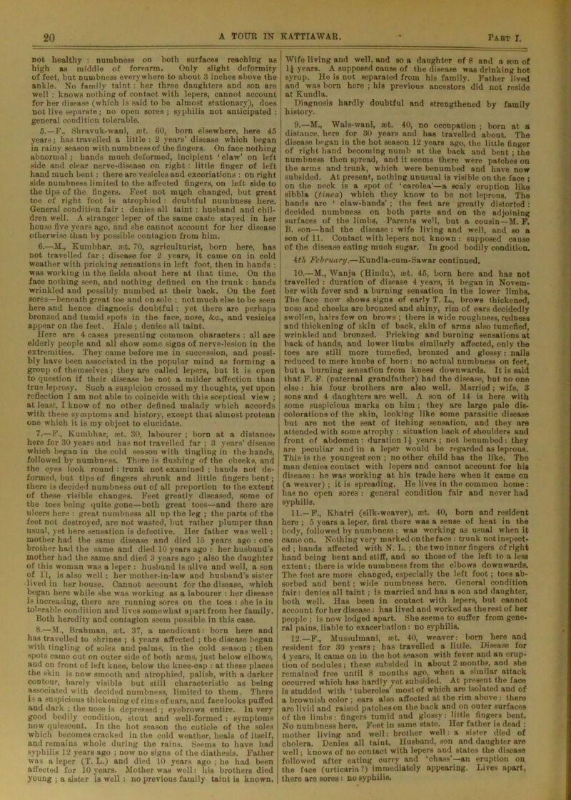 not healthy : numbness on both surfaces reaching as high as middle of forearm. Only slight deformity of feet, but numbness everywhere to about 3 inches above the ankle. No family taint : her three daughters and son are well : knows nothing of contact with lepers, cannot account for her disease (which is said to be almost stationary), does not live separate; no open sores ; syphilis not anticipated : general condition tolerable. 5. —F., Shravuk-wani, ait. 60, born elsewhere, here 46 years; has travelled a little: 2 years’ disease which began in rainy season with numbnessof the fingers. On face nothing abnormal; hands much deformed, incipient ‘claw’ on left side and clear nerve-disease on right : little finger of left hand much bent: there are vesicles and excoriations : on right side numbness limited to the affected fingers, on left side to the tips of the fingers. Feet not mi^ch changed, but great toe of right foot is atrophied : doubtful numbness here. General condition fair : denies all taint : husband and chil- dren well. A stranger leper of the same caste stayed in her house five years ago, and she cannot account for her disease otherwise than by possible contagion from him. 6. —M., Kumbhar, ast. 70, agriculturist, born here, has not travelled far ; disease for 2 years, it came on in cold weather with pricking sensations in loft foot, then in hands : was working in the fields about here at that time. On the face nothing seen, and nothing defined on the trunk : hands wrinkled and possibly numbed at their back. On the feet sores—beneath great toe and on sole : not much else to be seen here and hence diagnosis doubtful: yet there are perhaps bronzed and tumid spots in the face, nose, &o., and vesicles appear on the feet. Hale ; denies all taint. Here are 4 cases presenting common characters : all are elderly people and all show some signs of nerve-lesion in the extremities. They came before me in succession, and possi- bly have been associated in the popular mind as forming a group of themselves; they are called lepers, but it is open to question if their disease be not a milder affection than true leprosy. Such a suspicion crossed my thoughts, yet upon reflection I am not able to coincide with this sceptical view ; at least, I know of no other defined malady which accords with these symptoms and history, except that almost protean one which it is my object to elucidate. 7. —F., Kumbhar, aet. 30, labourer ; born at a distance* here for 30 years and has not travelled far ; 3 years’ disease which began in the cold season with tingling in the hands, followed by numbness. There is flushing of the cheeks, and the eyes look round : trunk not examined ; hands not de- formed, but tips of fingers shrunk and little fingers bent; there is decided numbness out of all proportion to the extent of these visible changes. Feet greatly diseased, some of the toes being quite gone—both great toes—and there are ulcers here : great, numbness all up the leg ; the parts of the feet not destroyed, are not wasted, but rather plumper than usual, yet here sensation is defective. Her father was well : mother had the same disease and died 15 years ago : one brother had the same and died 10 years ago : her husband’s mother had the same and died 3 years ago ; also the daughter of this woman was a leper : husband is alive and well, a son of 11, is also well: her mother-in-law and husband’s sister lived in her bouse. Cannot account for the disease, which began here while she was working as a labourer : her disease is increasing, there are running sores on the toes : she is in tolerable condition and lives somewhat apart from her family. Both heredity and contagion seem possible in this case. 8-—M., Brahman, ®t. 37, a mendicant: born here and has travelled to shrines ; 4 years affected ; the disease began with tingling of soles and palms, in the cold season ; then spots came out on outer side of both arms, just below elbows, and on front of left knee, below the knee-oap : at these places the skin is now smooth and atrophied, palish, with a dnrker contour, barely visible but still characteristic as being associated with decided numbness, limited to them. There is a suspicious thickening of rims of ears, and facelooks puffed and dark ; the nose is depressed ; eyebrows entire. In very good bodily condition, stout and well-formed : symptoms now quiescent. In the hot season the cuticle of the soles which becomes cracked in the cold weather, heals of itself, and remains whole during the rains. Seems to have had syphilis 12 years ago ; now no signs of the diathesis. Father was a leper (T. L.) and died 10 years ago ; he had been affected for 10 years. Mother was well: his brothers died young ; a sister is well : no previous family taint is known. Wife living and well, and so a daughter of 8 and a son of 1J years. A supposed cause of the disease was drinking hot syrup. He is not separated from his family. Father lived and was born here ; his previous ancestors did not reside at Kundla. Diagnosis hardly doubtful and strengthened by family history. 9. —M., Wais-wani, aet. 40, no occupation ; born at a distance, here for 30 years and has travelled about. The disease began in the hot season 12 years ago, the little finger of right hand becoming numb at the back and bent ; the numbness then spread, and it seems there were patches on the arms and trunk, which were benumbed and have now subsided. At present, nothing unusual is visible on the face ; j on the neck is a spot of ‘carolea’—a scaly eruption like sibbla (tinea) which they know to be not leprous. The hands are ‘ claw-hands’ ; the feet are greatly distorted : decided numbness on both parts and on the adjoining ! surfaces of the limbs. Parents weB, but a cousin—M. F. B. son—had the disease : wife living and well, and so a son of 11. Contact with lepers not known: supposed cause of the disease eating much sugar. In good bodily condition. 4th February.—Kundla-cum-Sawar continued. 10. —M., Wanja (Hindu), aet. 45, born here and has not ! travelled : duration of disease 4 years, it began in Novem- ber with fever and a burning sensation in the lower limbs. The face now shows signs of early T. L., brows thickened, nose and cheeks are bronzed and shiny, rim of ears decidedly swollen, hairs few on brows ; there is wide roughness, redness and thickening of skin of back, skin of arms also tumefied, wrinkled and bronzed. Pricking and burning sensations at back of hands, and lower limbs similarly affected, only the toes are still more tumefied, bronzed and glossy: nails reduced to mere knobs of horn: no actual numbness on feet, but a burning sensation from knees downwards. It is said that F. F. (paternal grandfather) had the disease, but no one else: his four brothers are alBO well. Married; wife, 3 sons and 4 daughters are well. A son of 14 is here with some suspicious marks on him ; they are large pale dis- colorations of the skin, looking like some parasitic disease but are not the seat of itching sensation, and they are attended with some atrophy : situation back of shoulders and front of abdomen: duration Ij years; not benumbed: they are peculiar and in a leper would be regarded as leprous. This is the youngest son ; no other child has the like. The man denies contact with lepers and cannot account for his disease : he was working at his trade here when it came on (a weaver) ; it is spreading. He lives in the common home : has no open sores : general condition fair and never had syphilis. 11. —F., Khatri (silk-weaver), net. 40, born and resident here ; 5 years a leper, first there was a sense of heat in the body, followed by numbness : was working as usual when it came on. Nothing very marked on the face : trunk not inspect- ed ; hands affected with N. L.; the two inner fingers of right hand being bent and stiff, and so those of the left to a less extent: there is wide numbness from the elbows downwards. The feet are more changed, especially the left foot; toes ab- sorbed and bent; wide numbness here. General condition fair: denieB all taint; is married and has a son and daughter, both well. Has been in contact with lepers, but cannot account for her disease: has lived and worked as the rest of her people; is no w lodged apart. She seems to suffer from gene- ral pains, liable to exacerbation: no syphilis. 12. —F., Mussulmani, aet. 40, weaver: born here and resident for 30 years ; has travelled a little. Disease for 4 years, it came on in the hot season with fever and an erup- tion of nodules; these subsided in about 2 months, and she remained free until 8 months ago, when a similar attack occurred which has hardly yet subsided. At present the face is studded with ‘ tubercles’ most of which are isolated and of a brownish color ; ears also affected at the rim above : there are livid and raised patcheson the back and on outer surfaces of the limbs: fingers tumid and glossy: little fingers bent. No numbness here. Feet in same state. Her father is dead : mother living and well: brother well: a sister died of cholera. Denies all taint. Husband, son and daughter are well; knows of no contact with lepers and states the disease followed after eating curry and ‘chass’— an eruption on the face (urticaria?) immediately appearing. Lives apart, there are sores: no syphilis.