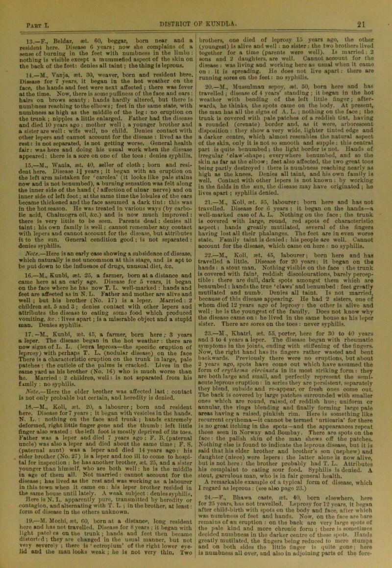 13. —F., Beldar, «et. 60, beggar, born near and a resident here. Disease 6 years; now she complains of a sense of burning in the feet with numbness in the limbs: nothing is visible except a mummefied aspect of the skin on the back of the feet: denies all taint; the thing is leprous. 14. —M., Yanja, set. 30, weaver, born and resident here. Disease for 7 years, it began in the hot weather on the face, the hands and feet were next affected ; there was fever at the time. Now, there is some puffiness of the face and ears: hairs on brows scanty: hands hardly altered, but there is numbness reaching to the elbows; feet in the same state, with numbness as high as the middle of the leg : no eruption on the trunk ; nipples a little enlarged. Father had the disease and died 10 years ago : mother well; a younger brother and a sister are well: wife well, no child. Denies contact with other lepers and cannot account for the disease : lived as the , rest: is not separated, is not getting worse. General health fair: was here and doing his usual work when the disease appeared: there is a sore on one of the toes: denies syphilis. 15. —M., Wania, »t. 40, seller of cloth ; born and resi- dent here. Disease 1J years; it began with an eruption on the left arm mistaken for ‘ carolea’ (it looks like pale stains now and is not benumbed), a burning sensation was felt along the inner side of the hand ( ? affection of ulnar nerve) and on inner side of left foot; at the same time the lobules of the ears became thickened and the face assumed a dark tint: this was in the hot season. He was treated in various ways (by carbo- lic acid, Chalmogra oil, &c.) and is now much improved: there is very little to be seen. Parents dead : denies all taint: his own family is well: cannot remember any contact with lepers and cannot account for the disease, but attributes it to the sun. General condition good; is not separated : denies syphilis. Note.—Here is an early case showing a subsidence of disease, which naturally is not uncommon at this stage, and is apt to be put down to the influence of drugs, unusual diet, &c. 16. —M., Kunbi, set. 25, a farmer, born at a distance and came here at an early age. Disease for 5 years, it began on the face where he has now T. L. well-marked : hands and feet are affected as in N. L. Father and mother are alive and well; but his brother (No. 17) is a leper. Married: 2 children set. 5 and 3 ; denies contact with other lepers and attributes the disease to eating soma food which produced vomiting, &c.: lives apart; is a miserable object and a stupid man. Denies syphilis. | brothers, one died of leprosy 15 years ago, the other (youngest) is alive and well : no sister : the two brothers lived ; together for a time (parents were well). Is married: 2 sons nnd 2 daughters, are well. Cannot account for the disease : was living and working here as usual when it came on: it is spreading. He does not live apart: there are running sores on the feet: no syphilis. 20. —M., Mussulman sepoy, rot. 50, born here and has travelled ; disease of 4 years’ standing ; it began in the hot weather with bending of the left little finger; after- wards, he thinks, the spots came on the body. At present, the man has all the signs of A. L.; nothing on the face ; the trunk is covered with pale patches of a reddish tint, having a rounded (crenate) border and, as it were, arborescent disposition : they show a very wide, lighter tinted edge and a darker centre, which almost resembles the natural aspect of the skin, only it is not so smooth and supple: this central part is quite benumbed; the light border is not. Hands of irregular ‘claw’-shape; everywhere benumbed, and so the skin as far as the elbow; feet also affected, the two great toes being partly destroyed : there is numbness reaching nearly as high as the knees. Denies all taint, and his own family is well. Contact with other lepers is not known : by working in the fields in the sun, the disease may have originated ; he lives apart; syphilis denied. 21. —M., Koli, ret. 55, labourer; born here and has not travelled. Disease for 6 years ; it began on the hands—a well-marked case of A. L. Nothing on the face; the trunk is covered with large, round, red spots of characteristic aspect: hands greatly mutilated, several of the fingers having lost all their phalanges. The feet are in even worse state. Family taint is denied: his people are well. Cannot account for the disease, which came on here : no syphilis. 22. —M., Koli, set. 45, labourer; born here and has travelled a little. Disease for 20 years; it began on the hands: a stout man. Nothing visible on the face : the trunk is covered with faint, reddish discolouration?, barely percep- tible : there are dull, dark spots amongst them which are benumbed : hands the true ' claws’ and benumbed : feet greatly mutilated and numb. Denies all taint. Is not married, because of this disease appearing. He had 2 sisters, one of whom died 12 years ago of leprosy : the other is alive and well: he is the youngest of the family. Does not know why the disease came on : he lived in the same bouse as his leper sister. There are sores on the toes: never syphilis. 17. —M., Kunbi, set. 45, a farmer, born here ; 3 years a leper. The disease began in the hot weather : there are now signs of L. L. (lepra leprosa—the specific eruption of leprosy) with perhaps T. L. (nodular disease) on the face There is a characteristic eruption on the trunk in large, pale patches : the cuticle of the palms is cracked. Lives in the same yard as his brother (No. 16) who is much worse than he. Married : 2 children, well: is not separated from his family : no syphilis. Note.—Here the older brother was affected last : contact is not'only probable but certain, and heredity is denied. 18. —M., Koli, mt. 20, a labourer; born and resident here. Disease for 7 years ; it began with vesicles in the hands. N. L.: nothing on the face and trunk ; hands extremely deformed, right little finger gone and the thumb : left little finger also wasted : the left foot is mostly deprived of its toes. Father was a leper and died 7 years ago : F. B. (paternal uncle) was also a leper and died about the same time ; F. 8. (paternal aunt) was a leper and died 14 years ago: his elder brother (No. 27) is a leper and too ill to come to hospi- tal for inspection : he has another brother, mt. 25, and a sister younger than himself, who are both well: ho is the middle in age of them all. Not married: cannot account for the disease ; has lived as the rest and was working as a labourer in this town when it came on: his leper brother resided in the same house until lately. A weak subject: denies syphilis. Here is N. L, apparently pure, transmitted by heredity or contagion, and alternating with T. L ; in the brother, at least: form of disease in the others unknown. 19. —M. Mochi, ret. 00, born at a distance, long resident here and has not travelled. Disease for 8 years ; it began with light patcl es on ttie trunk; hands and feet then became distortr d; they are changed in the usual manner, but not vpjy severely ; there is ‘ ectropium’ of the right lower eye- lid and the man looks weak ; he is not very thin. Two 23. —M., Khatri, set. 65, porter, here for 30 to 40 years and 3 to 4 years a leper. The disease began with rheumatic symptoms in the joints, ending with stiffening of the fingers. Now, the right hand has its fingers rather wasted and bent backwards. Previously there were no eruptions, but about 2 years ago, spots have come out which have assumed the form of erythema circinata in its most striking form : they are both large and small, and perfectly represent the semi- acute leprous eruption: in series they are persistent, separately they blend, subside and re-appear, or fresh ones come out. The back is covered by large patches surrounded with smaller ones which are round, raised, of reddish hue; uniform or annular, the rings blending and finally forming large pale areas having a raised, pinkish rim. Here is something like recurrent erythema—it cannot be termed ‘ urticaria’ for there is no great itching in the spots—and the appearances repeat those seen in Norway and Bombay. There are spots on the face: the palish skin of the man shews off the patches. Nothing else is found to indicate the leprous disease, but it is said that his elder brother and brother’s son (nephew) and daughter (niece) were lepers : the latter alone is now alive, but is not here : the brother probably had T. L. Attributes his complaint to eating sour food. Syphilis is denied. A stout, garrulous man, who is in fair general health. A remarkable example of a typical form of disease, which I regard as leprous : (see also page 23.) 24. —F., Bhawa caste, ®t. 40, born elsewhere, here for 25 years, has not travelled. Leprosy for 12 yearp, it began after child-birth with spots on the body and face, after which was numbness of feet and hands. Now, on tho face are bare remains of an eruption : on the back are very large spots of the pale kind and more chronio form ; there is sometimes decided numbness in the darker centre of these spots. Hands greatly mutilated, the fingers being reduced to mere stumps and on both sides the little finger is quite gone; here is numbness all over, and also in adjoining parts of tho fore-