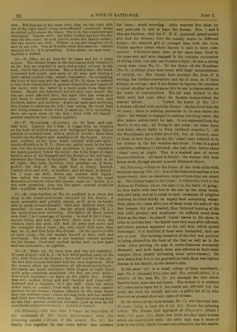arm. The feet are in the same state, that on the right side (as of the right hand) being most affected : numbness seems to extend quite above the knees. She is in fair condition and intelligent. Parents well : her elder brother has had the dis- ease for two years : he i3 at A mreli where her family resides : her two sisters are well. Widow : a son and daughter of 15 and 18, are well. Was at Kundla when thiscameon ; cannot account for it; it is spreading. Lives alone : no open sores : syphilis is denied. 25. —M, Dher, set. 45, here for 20 years and for 2 years a leper. The disease began in the hot season with blisters (?) on the feet, an eruption of spots and a sense of heat in the body, which last yet remains. Has a flushed face : the trunk is covered with round, pale spots of all sizes and having a faint, raised, reddish edge : mostly benumbed. On comparing the torso of this man and the back of No. 22, there is noticed a very close resemblance in general disposition and aspect of the spots; only the latter is a more acute form than the former. Hands not deformed, nor are they very numb: the feet are more affected, thus, the right foot has sores on it and there is decided numbness here. Parents well, and brothers, sisters and children : denies all taint and attributes this disease to catching the itch : was eating the usual food and doing common work when it came on : it is spreading : there are open sores on the feet: lives with his family : general condition fair ; denies syphilis, 26. —F., Mussulman oil-presser, ast. 30, born and resi- dent here. Leprosy for 1 year; it began with an eruption on the body of reddish spots, now fading and leaving lighter patches of rounded form with a pinkish border : there were vesicles on the fingers and numbness of the hands. At pre- sent, nothing on the face : trunk covered with pale spots ; hands affected as in N. L.: there are palish spots in the fore- arm, but she declares that the numbness is quite limited to the hands precisely below the wrist: the little finger of right hand is most of all changed and the thumb cf the left hand; elsewhere the disease is incipient. The feet are said to be all right; they look, however, very peculiar—as if mum- rnefied: the skin of the right heel is deeply fissured. Parents alive and well; so brothers, and all taint is denied : her 3 sons are well: denies any contact with lepers : was eating the common food and following the usual domestic avocations when this disease came on : thinks it is not now spreading : does not live apart ; general condition fair : syphilitic taint is denied. 27. —M , elder brother of'No. 18, confined to a straw hut close to the round mud-house occupied by his family. A most miserable and pitiable object, so ill as to be hardly able to speak or raise himself : born and resident here ; has travelled : 12 years a leper : has the mixed disease (M. L.), the nerve-form now surviving. The father of these young men died 7 to 8 years ago of leprosy : he had it for 6 years : mother living and well (saw her) : there were 3 sons, the eldest a leper, the next still well (is away just now) and the youngest also a leper ; the only sister died some time ago, «et. 15, and free from this disease. On the mother's side no taint exists ; the old woman herself is hale, well and intelligent. The sick man is not married : cannot account for his disease : lived and worked as the rest : is now apart and has open sores ; no syphilis. 28. —F., Dher, set. 40, born here and has not travelled : 20 years a leper—old A. L.: at first white patches came on the skin, with blebs on the fingers ; she could not sit in the sun : the feet then became inflamed and the nose depressed. Now the woman offers an illustration of advanced nerve-lepra : the hands are much mutilated ; little fingers of right hand quite gone ; complete numbness : the feet are even worse : nose much depressed : no hairs on the pallid face. Father was well: mother living and well : brother and sister well : husband and a daughter of 6 are well. Does not admit either taint or contact; lived with and as the rest; cannot account for her disease ; became affected in the same house here (an ordinary place) where she was born, and her mother and child now reside there with her. There are running sores on the feet: general condition tolerable (just as seen in old anaesthetic subjects elsewhere) : syphilis is denied. 7th February.—On this date I began an inspection of the residences of the lepers abovo-named, with the following results :—House of the weaver No. 12 : the family live together in one room which also contains the loom ; much crowding .• other weavers live close by and none else is said to have the disease. Nos. 1 and 2 who are brothers ; find the F. M. B. (paternal grand-uncle) also had the disease; here the malady began in different houses : the married girl is younger than both the boys. Visited another house where leprosy is said to have com- menced : 3 brothers came here at the same time, lived in the same way and were engaged in the common occupation of selling cloth, but only one became a leper : he was a strong young man (case No. 9). To the house of the Kumbhar (No. 6) : a dirtier place than usual, with large accumulations of rubbish, &c. The disease here assumes the form of a wasting the further extremities and tip of nose, as if from atrophy or old age ; and if his disease be leprosy, the question is raised whether such forms as this be not a degeneration or the result of mal-nutrition. The old man worked in the fields until last year, when he became incapacitated for manual labour. . . . Visited the house of No. 12— a woman affected with nodular disease : she has lived here for 30 years ; there is nothing particular to be seen about the place : the woman is engaged in making cow-dung cakes, she also makes cotton-twist for sale. Is not separated from the family in any way; all living in one room ; no other leper near here; she is liable to fever (without eruption?). All the Mussulmans eat a little dried fish, but, at oftenest, once in three or four days: she ate the ‘ chassrcurry referred to in her history in the hot weather and alone ; it was in a good condition; urticaria (?) followed : she had often before eaten 1 chass’ curry at night. This is a marked case of recent leprous infection : all taint is denied : the woman still does house-work, though already a much deformed object. 8th February.—Went to the house of the cloth-seller with incipient leprosy (No. 15) ; it is of the better sort and has alow upper-storey; here, as elsewhere, heaps of cow-dung are stored up. The disease began in this place : it followed a visit to the shrines at Palitana, where the man is in the habit of going : he then walks with bare feet in the sun up the steep moun- tain and back, and as is usual on such occasions of religious festivity, he lived chiefly on sugary food containing wheat- flour, ghee, &c.; soon after one of these visits the soles of the feet became dry and cracked, then followed burning of the feet (still present) and numbness: he suffered much from thirst at the time : he placed ‘limra’ leavos in his shoes in order to cool the feet: the hands were very soon after affected, and white patches appeared on the left arm, which spread downward : it is doubtful if these were benumbed, they are not so now. The burning sensation of the feet was peculiar in being situated on the back of the feet as well as in the soles (thus proving its seat in nerve-filaments commonly diseased), and both hands were also affected at their inner margins (thus clearly indicating ulnar nerve-disease). He now states that five or six generations back there was leprous disease in his family, on the father s side. In the same 1 ort’ is a small colony of these merchants; case No. 4 (woman) lives here and like several others, is a relative of the man No. 15: yet amongst the four whole families here, none else are lepers. The woman is a resident of 7 years and a leper for 3: her hands are affected, but she cooks the food for herself and son—a pallid lad of 15, who does not at present show any signs of disease. To the house of the dyer-woman No. 11, who has been here 30 years, being a leper for 3 (A. L.) : found her spinning cotton. The disease first appeared at Bhamodra (where I went, vide page 18) ; there was there another leper woman whom she used to live with. An early sign was a sense of heat in the body, which became exacerbated in the hot season.