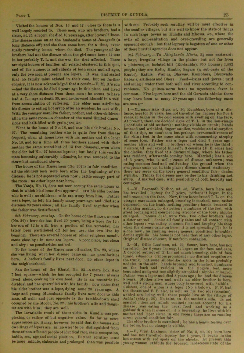Visited the houses of Nos. 16 and 17: close to these is a ■well largely resorted to. These men, who are brothers, had a sister, set. 26, a leper; she died 10 years ago, after 3 years’ illness. The disease came on at the husband’s house at Junagudh (a long distance off) and she then came here for a time, even- tually returning home, where she died. The younger of the brothers had not the disease when the girl came here : it was in her probably T. L. and she was the first affected. There are eight houses of families all related clustered in this spot, and of the numerous individuals of both sexes and all ages, only the two men at present are lepers. It was first stated that no family taint existed in their case, but on further enquiry, it is now acknowledged that a cousin—F. M. B.’s son —had the disease, he died 4 years ago in this place, and lived at a very short distance from these men: he seems to have had A. L.: age at death 35, and he drowned himself in a well from accumulation of suffering. The elder man attributes his disease to eating hot syrup after an accident he met with. With the younger man live father, mother, and other children: all in the same room—a chamber of the usual limited dimen- sions and half-filled with grain-jars, &o. Went to the house of No. 18, and saw his sick brother No. 27. The remaining brother who is quite free from disease (report), when at home lives with his mother and the leper No. 18, and for a time all three brothers shared with their mother the same round hut of 13 feet diameter, even when the elder lad No. 27 becamo leprous ; but lately this youth’s state becoming unbearably offensive, he was removed to the straw-hut mentioned above. The house of the Mussulman (No. 20) is in fair condition : all the children seen were born after the beginning of the disease: he is not separated even now : cattle oocupy part of the room; no other leper near here. The Vanja, No. 14, does not now occupy the same house as that in which his disease first appeared : saw his elder brother who is well: no children : wife ran away from him. Father was a leper, he left his family many years ago and died at a distance 20 years since ; all the family lived together when the father was first affected. $tk February, evening.—To the house of the Bhawa woman (No. 24) : here she has lived 20 years, being a leper for 12 : her son of 12 is with her; a portion of the verandah has lately been partitioned off for her use: the two live by begging. There are several houses of other religious mendi- cants close by: in none are lepers. A poor place, but clean and airy: no peculiarities noticed. To the house of the Mussulman oil-maker, No. 23, where she was living when her disease came on : no peculiarities here. A barber’s family lives next door : no other leper in the neighbourhood. Saw the house of the Khatri, No. 23—a mere box 6 or 7 feet square—which he has occupied for 7 years: always lived alone, cooking his own food. He is an eccentric in- dividual and has quarrelled with his family : now states that his elder brother was a leper, dying some 20 years ago. A large and young Mussulman family lives next door to this man, all well: and just opposite is the tumble-down shed occupied by the Mochi, No. 22; his brother's wife and daugh- ter are with him ; they are well. The invariable result of these visits in Kundla was per- plexing, or rather of but negative value. So far as mere appearances go, it may, however, be said that the houses and dwellings of lepers are in no wise* to be distinguished from thoseof non-affected people of identical race, caste, occupation, habits, sex, age and social position. Further scrutiny must '■ be more minute, elaborate and prolonged than was possible with me. Probably such scrutiny will be most effective in the smaller villages, but it is well to know the state of things in such large towns as Kundla and Mhowa, &o., where the evils of non-sanitation and over-crowding are generally apparent enough ; but that leprosy is begotten of one or other of these hurtful agencies does not appear. Dili February.—To Jhinjharda Mhota, 2$ coss eastward: a large, irregular village in the plains : but not far from a picturesque, isolated hill (Korianida), 350 houses; 1,682 people ; they are Kolis, Kunbis, Sagars (a sub-caste of the Kunbi), Kathip, Wanias, Bhawas, Kumbhars, Bhurwads- Rabaris, artificers and Dhers. Food—bajra and jowra ; urid and mung: water from both well and river according to con- venience. No guinea-worm here: no mycetoma; fever is common. Five lepers here and the old Garassia thinks there may have been as many 20 years ago: the following cases are seen 1. —M„ name Ako Gigo, at. 30, Kumbhar, born at a dis- tance, here for 10 years, has not travelled far; leprosy for 3 or 4 years, it began in the cold season with swelling on the face. At present, there are decided signs of T. L. in the lion-visage (leontiasis of old authors): nothing visible on trunk; hands bronzed and wrinkled, fingers swollen, vesicles and absorption of their tips, no numbness but perhaps over-sensitiveness of the skin; feet in the same state with commencing atrophy of some toes. Father was a leper and died 7 years ago : mother alive and well : 3 brothers of whom he is the third : 2 sistersjall well except himself: 3 cousins (F. B. sons) had the disease, they lived at a distant village, where his father was resident, afterwards coming here. Married ; has a son of 3 years, who is well; cause of disease unknown; was eating common food and cultivating the ground when the symptoms came on, in this place ; disease almost stationary ; there are sores on the toes; general condition fair; denies syphilis. Thinks the disease may be due to his drinking hot syrup. A marked case; with possibility of both heredity and contagion. 2. —M., Ragonath Nuthoo, at. 53, Wania, born here and has travelled ; leprosy for 7 years, perhaps it began in the cold season, on the face. Now, there is confirmed T. L. on the visage: ears much enlarged, bronzing is marked, nose rather depressed: on the trunk nothing peculiar ; hands bronzed in a striking manner, no distortion ; numbness of the feet, with great bronzing and commencing atrophy of the toes; nipples enlarged. Parents dead, were free : two other brothers and a sister are well : denies all family taint and all contact with other lepers : was eating common food and keeping his shop when the disease came on here; it is not spreading (?) : he is alone now; no running sores; general condition tolerable: denies syphilis: his homo is not near that of any other leper. Origin of disease obscure, if not from contagion. 3. —M., Gillo Luximon, ret. 22, Sonar, born here, has not travelled ; for 8 years leprosy, it began on the face and ears. A decided subject of T. L.: not much bronziDg, skin of face tumid, sebaceous orifices prominent : no distinct eruption on the trunk, but some sibbla-like spots in the loins probably nodules in the skin : bands bronzed and tumefied, numbness on the back and vesicles on the fingers: feet, more benumbed and great toes slightly atrophied : nipples enlarged. Father was a lepor and died 8 years ago; be had the disease 5 years. Mother alive and well: an older brother is here, well and a strong man whose body is covered with ‘ sibbla’: 4 sisters, one of whom is a leper (No. 4 below). F. F. had the disease and F. B. also, as well as his two sons (cousins), a third son being well: these people live at the village of Jabbal (vide p. 26) No taint on the mother’s side. Is not married: does not admit contact: cannot account for his disease; was eating the usual food and working as a goldsmith when it came on : it is increasing: he lives with his mother and leper sister in one room ; there are no runuing sores ; general condition fair. The older brother is examined ; he has a heavy feeling over the brows, but no change is visible. 4 — F., Vijul Luximon, sister of No. 3, ad. 16; born here and has not travelled : leprosy for 4 years, it began in the hot season with red spots on the cheeks. At present this young woman exhibits the bronzed, lardaceous state of the