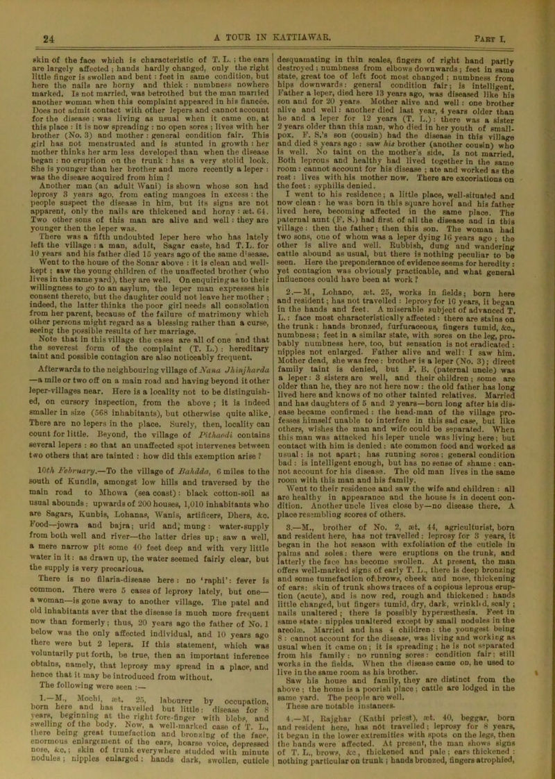 skin of the face which is characteristic of T. L. ; the ears are largely affected ; hands hardly ohanged, only the right little finger is swollen and bent: feet in same condition, but here the nails are horny and thick : numbness nowhere marked. Is not married, was betrothed but the man married another woman when this complaint appeared in his fiancee. Does not admit contact with other lepers and cannot account for the disease ; was living as usual when it came on, at this place : it is now spreading : no open sores ; lives with her brother (No. 3) and mother : general condition fair. This girl has not menstruated and is stunted in growth : her mother thinks her arm less developed than when the disease began : no eruption on the trunk : has a very stolid look. She is younger than her brother and more recently a leper : was the disease acquired from him 1 Another man (an adult Wani) is shown whose son had leprosy 3 years ago, from eating mangoes in excess : the people suspect the disease in him, but its signs are not apparent, only the nails are thickened and horny: ret. 64. Two other sons of this man are alive and well: they are younger then the leper was. There was a fifth undoubted leper here who has lately left the village : a man, adult, Sagar caste, had T. L. for 10 years aDd his father died 15 years ago of the same d’sease. Went to the house of the Sonar above : it is clean and well- kept ; »»w the young children of the unaffected brother (who lives in the same yard), they are well. On enquiring as to their willingness to go to an asylum, the leper man expresses his consent thereto, but the daughter could not leave her mother ; indeed, the latter thinks the poor girl needs all oonsolation from her parent, because of the failure of matrimony which other persons might regard as a blessing rather than a curse, seeing the possible results of her marriage. Note that in this village the cases are all of one and that the severest form of the complaint (T. L.) : hereditary taint and possible contagion are also noticeably frequent. Afterwards to the neighbouring village of Nana Jh'vnjharda —a mile or two off on a main road and having beyond it other leper-villages near. Here is a locality not to be distinguish- ed, on cursory inspection, from the above ; it is indeed smaller in size (568 inhabitants), but otherwise quite alike. There are no lepers in the place. Surely, then, locality can count for little. Beyond, the village of Pithaodl contains several lepers : so that an unaffected spot intervenes between two others that are tainted : how did this exemption arise ? 10#h February.—To the village of JBahdda, 6 miles to the south of Kundla, amongst low hills and traversed by the main road to Mhowa (sea coast): black cotton-soil as usual abounds: upwards of 200 houses, 1,010 inhabitants who are Sagars, Kunbis, Lohanas, Wanis, artificers, Dhers, &o. 1‘ood—jowra and bajra; urid andj mung: water-supply from both well and river—the latter dries up; saw a well, a mere narrow pit some 40 feet deep and with very little water in it: as drawn up, the water seemed fairly clear, but the supply is very precarious. There is no filaria-disease here: no ‘raphi’: fever is common. There were 5 cases of leprosy lately, but one— a woman—is gone away to another village. The patel and old inhabitants aver that the disease is much more frequent now than formerly; thus, 20 years ago the father of No. 1 below was the only affected individual, and 10 years ago there were but 2 lepers. If this statement, which was voluntarily put forth, be true, then an important inference obtains, namely, that leprosy may spread in a place, and hence that it may be introduced from without. The following were seen :— 1.—M., Mocbi, ret. 25, labourer by occupation, born here and has travelled but little: disease for 8 years, beginning at the right fore-finger with blebp, and swellmg of the body. Now, a well-marked case of T. L., there beiDg great tumefaction and bronzing of the facp, enormous enlargement of the ears, hoarse voice, depressed nose, &c,; skin of trunk everywhere studded with minute nodules; nipples enlarged: hands dark, swollen, cuticle desquamating in thin scales, fingers of right hand partly destroyed ; numbness from elbows downwards; feet in same state, great toe of left foot most changed ; numbness from hips downwards: general condition fair; is intelligent. Father a leper, died here 13 years ago, was diseased like his son and for 20 years Mother alive and well: one brother alive and well: another died last year, 4 years older than he and a leper for 12 years (T. L.): there was a sister 2 years older than this man, who died in her youth of small- pox. F. S.’s son (cousin) had the disease in this village and died 8 years ago : saw his brother (another cousin) who is well. No taint on the mother’s side. Is not married. Both leprous and healthy had lived together in the same room : cannot account for his disease ; ate and worked as the rest: lives with his mother now. There are excoriations on the feet: syphilis denied. I went to his residence; a little place, well-situated and now clean : he was born in this square hovel and his father lived here, becoming affected in the same place. The paternal aunt (F. S.) had first of all the disease and in tbis village: then the father; then this son. The woman had two sons, one of whom was a leper dying 16 years ago ; the other is alive and well. Rubbish, dung and wandering cattle abound as usual, but there is nothing peculiar to be seen. Here the preponderance of evidence seems for heredity : yet contagion was obviously practicable, and what general influences could have been at work 1 2. — M, Lohano, ret. 25, works in fields; born here and resident; has not travelled : leprosy for 10 years, it began in the hands and feet. A miserable subject of advanced T. L.: face most characteristically affected : there are stains on the trunk: hands bronzed, furfuraceous, fingers tumid, &c., numbness; feet in a similar state, with sores on the leg, pro- bably numbness here, too, but sensation is not eradicated : nipples not enlarged. Father alive and well: I saw him. Mother dead, she was free : brother is a leper (No. 3); direct family taint is denied, but F. B. (paternal uncle) was a leper: 3 sisters are well, and their children ; 6ome are older than he, they are not here now : the old father has long lived here and knows of no other tainted relatives. Married and has daughters of 5 and 2 years—born long after his dis- ease became confirmed : the head-man of the village pro- fesses himself unable to interfere in this sad case, but like others, wishes the man and wife could be separated. When this man was attacked his leper uncle was living here ; but contact with him is denied: ate common food and worked as usual: is not apart; has running sores: general condition bad : is intelligent enough, but has no sense of shame : can- not account for his disease. The old man lives in the same room with this man and his family. Went to their residence and saw the wife and children : all are healthy in appearance and the house is in decent con- dition. Another uncle lives close by—no disease there. A place resembling scores of others. 3. —M., brother of No. 2, ret. 44, agriculturist, born and resident here, has not travelled : leprosy for 3 years, it began in the hot season with exfoliation of the cuticle in palms and soles: there were eruptions on the trunk, and latterly the face has become swollen. At present, the man offers well-marked signs of early T. L., there is deep bronzing and some tumefaction of brows, cheek and nose, thickening of ears: skin of trunk shows traces of a copious leprous erup- tion (acute), and is now red, rough and thickened : hands little changed, but fingers tumid, dry, dark, wrinkbd, scaly ; nails unaltered ; there is possibly hyperresthesia. Feet in same state: nipples unaltered except by small nodules in the areol®. Married and has 4 children : the youngest being 8 : cannot account for the disease, was living and working as usual when it came on; it is spreading ; he is not separated from his family: no running sores: condition fair; still works in the fields. When the disease came od, he used to live in the same room as his brother. Saw his house and family, they are distinct from the above ; the home is a poorish place ; cattle are lodged in the same yard. The people are well. These are notable instances. 4. —M, Rajghar (Kathi priest), ret. 40, beggar, born and resident here, has nOt travelled; leprosy for 8 years, it began in the lower extremities with spots on the legs, then the hands were affected. At present, the man shows signs of T. L., brows, &c, thickened and pale; ears thickened : nothing particular on trunk; hands broDzed, fingers atrophied,