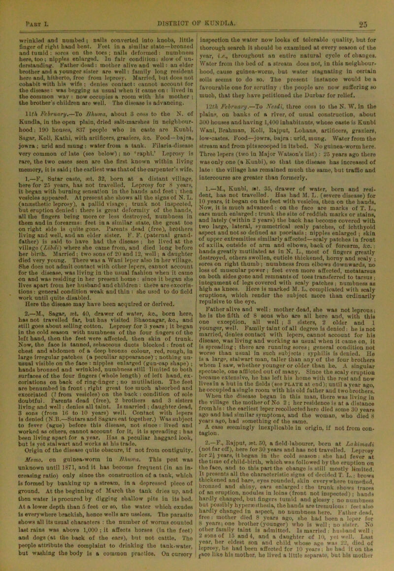 wrinkled and numbed ; nails converted into knobs, little finger of right hand bent. Feet in a similar state—bronzed and tumid : sores on the toes ; nails deformed: numbness here, too; nipples enlarged. In fair condition: slow of un- derstanding. Father dead : mother alive and well: an elder brother and a younger sister are well: family long resident here and, hitherto, free from leprosy. Married, but does not cohabit with his wife; denies contact: cannot account for the disease: was beggiDg as usual when it came on : lived in the common way : now occupies a room with his mother ; the brother’s children are well. The disease is advancing. llfA February.—To Bhuwa, about 3 coss to the N. of Kundla, in the open plain, dried salt-marshes in neighbour- hood : 190 houses, 837 people who in caste are Kunbi, Sagar, Koli, Kathi, with artificers, graziers, &o. Food—bajra, jowra; urid and mung : water from a tank. Filaria-disease very common of late (see below); no ‘rnphi.’ Leprosy is rare, the two cases seen are the first known within living memory, it is said; the earliest was thatof the carpenter’s wife. 1. —F., Sutar caste, set. 32, born at a distant village, here for 25 years, has not travelled. Leprosy for 8 years, it began with burning sensation in the hands and feet; then vesicles appeared. At present she shows all the signs of N. L. (anaesthetic leprosy), a pallid visage; trunk not inspected, but eruption denied : there is great deformity of the hands, all the fingers being more or less destroyed, numbness in them and in forearms: feet in a similar state, the great toe on right side is quite gone. Parents dead (free), brothers living and well, and an elder sister. F. F. (paternal grand- father) is said to have had the disease ; he lived at the village (Libdi) where she came from, and died long before her birth. Married; two sons of 20 and 12, well; a daughter died very young. There was a Wani leper also in her village. She does not admit contact with other lepers, cannot account for the disease, was living in the usual fashion when it came on and was residing in her present home : since it began she lives apart from her husband and children : there are excoria- tions : general condition weak and thin : she used to do field work until quite disabled. Here the disease may have been acquired or derived. 2. —M., Sagar, ret. 40, drawer of water, &c., born here, has not travelled far, but has visited Bhaonagar, &c., and still goes about selling cotton. Leprosy for 3 years; it began in the cold season with numbness of the four fingers of the left hand, then the feet were affected, then skin of trunk. Now, the face is tanned, sebaceous ducts blocked : front of chest and abdomen of a deep bronze colour, red, rough, in large irregular patches (a peculiar appearance) ; nothing un- usual visible on the face : nipples enlarged (gun-cap shape) ; hands bronzed and wrinkled, numbness still limited to both surfaces of the four fingers (whole length) of left hand, ex- coriations on back of ring-finger ; no mutilation. The feet are benumbed in front; right great toe much absorbed and excorjated (? from vesicles) on the back : condition of sole doubtful. Parents dead (free), 2 brothers and 3 sisters living and well: donies all taint. Is married ; daughter dead, 3 sods (from 16 to 10 years) well. Contact with lepers is denied (N.B.—Sutarsand Sagarseat together.) Was subject to fever (ague) before this disease, not since : lived and worked as others, cannot account for it, it is spreading ; has been living apart for a year. Has a peculiar haggard look, but is yet stalwart and works at his trade. Origin of the disease quite obscure, if not from contiguity. Memo, on guinea-worm in Bhuwa. This pest was unknown until 1871, and it has become frequent (in an in- creasing ratio) only since the construction of a tank, which is formed by banking up a stream, in a depressed piece of ground. At the beginning of March the tank dries up, and then water is procured by digging shallow pits in its bed. At a lower depth than 5 feet or so, the water which exudes is everywhere brackish, hence wells are useless. The parasite shows all its usual characters : the number of worms counted last rains was above 1,000 ; it affects horses (in the feet) and dogs (at the back of the ears), but not cattle. Tho people attribute the complaint to drinking the tank-water, but washing the body is a common practice. On cursory , inspection the water now looks of tolerable quality, but for thorough search it should be examined at every season of the year, i.e., throughout an entire natural cycle of changes, Water from the bed of a stream does not, in this neighbour- hood, cause guinea-worm, but water stagnating in certain soils seems to do so. The present instance would be a favourable one for scrutiny : the people are now suffering so much, that they have petitioned the Durbar for relief. 12(/t February.—To Nesdi, three coss to the N. W. in the plains, on banks of a river, of usual construction, about 300 houses and having 1,400 inhabitants, whose caste is Kunbi Wani, Brahman, Koli, Rajput, Lohana, artificers, graziers, low-castes. Food—jowra, bajra ; urid, mung. Water from the stream and from pits scooped in its bed. No guinea-worm here. Three lepers (two in Major Watson’s list) : 25 years ago there was only one (a Kunbi), so that the disease has increased of late: the village has remained much the same, but traffic and intercourse are greater than formerly. 1. —M., Kunbi, at. 35, drawer of water, born and resi- dent, has not travelled. Has had M. L. (severe disease) for 10 years, it began on the feet with vesicles, then on the hands. Now, it is much advanced : on the face are marks of T. L., ears much enlarged ; trunk the site of reddish marks or stains, and lately (within 2 years) the back has become covered with two large, lateral, symmetrical scaly patches, of ichthyoid aspect and not so defined as psoriasis; nipples enlarged ; skin of upper extremities similarly affected—scaly patches in front of axilla, outside of arm and elbows, back of forearm, &c.: hands greatly mutilated as in N. L., most of fingers greatly [ destroyed, others swollen, cuticle thickened, horny and scaly ; sores on right thumb ; numbness from elbows downwards, no loss of muscular power; feet even more affected, metatarsus on both sides gone and remnants of toes transferred to tarsus; integument of legs covered with scaly patches; numbness as high a3 knees. Here is marked M. L. complicated with scaly eruptions, which render the subject more than ordinarily repulsive to the eye. Father alive and well: mother dead, she was not leprous; he is the fifth of 8 sons who are all here and, with this one exception, all well ; 3 sisters, 2 older and 1 younger, well. Family taint of all degree is denied: he is not married, denies contact with lepers, cannot account for his disease, was living and working as usual when it came on, it is spreading; there are running sores; general condition not worse than usual in such subjects : syphilis is denied. He is a large, stalwart man, taller than any of the four brothers whom I saw, whether younger or older than he. A singular spectacle, one afflicted out of many. Since the scaly eruption became extensive, he has left his home with the rest and now lives in a hut in the fields (see plate at end); until a year ago, he occupied a single room with his old father and two brothers. When tho disease began in this man, there was living in the village the motherof No 2; her residence is at a distance from his: the earliest leper recollected here died some 30 years ago and had similar symptoms, and the woman, who died 8 years ago, had something of the same. A case seemingly inexplicable in origin, if not from con- tagion . 2. —F., Rajput, ast. 50, a field-labourer, born at Lakimadi (not far off), here for 30 years and has not travelled. Leprosy ior2J years, it began in the cold season: she had fever at the time of child-birth, which was followed by the eruption on i the face, and to this part the change is still mostly limited. It presents all the characteristic signs of decided T. L..- brows thickened and bare, eyes rounded, skin everywhere tumefied, j bronzed and shiny, ears enlarged : the trunk shows traces | of an eruption, nodules in loins (front, not inspected); hands hardly changed, but fingers tumid and glossy ; no numbness but possibly hyperesthesia, the hands are tremulous : feet also hardly changed in aspect, no numbness here. Father dead, free: mother died 8 years ago, she had been a leper for 8 years; one brother (younger) who is well; no sister. No other family taint is admitted. Is married : husband well ; 2 sons of 15 and 4, and a daughter of 10, yet well. Last | year, her eldest son and child whose age was 22, died of | leprosy, he had been affected for 10 years; he had it on tho 1 face like his mothor, ho lived a little separate, but his mother