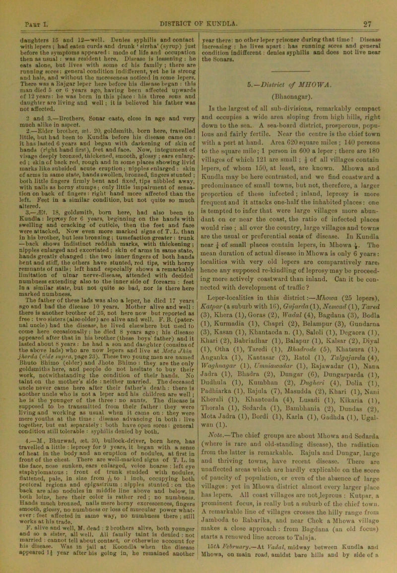 daughters 15 and 12—well. Denies syphilis and contact with lepers ; had eaten curds and drunk * sirrha’ (syrup) just before the symptoms appeared : mode of life and occupation then as usual : was resident here. Disease is lessening : he eats alone, but lives with some of his family ; there are running sores; general condition indifferent, yet ho is strong and hale, and without the moroseness noticed in some lepers. There wng a Rajgar leper here before his disease began : this man died 5 or 0 years ago, having been affected upwards of 12years: he was born in this place: his three sons and daughter are living and well; it is believed his father was not affected. 2 and 3.—Brothers, Sonar caste, close in age and very much alike in aspect. 2. —Elder brother, ost. 20, goldsmith, born here, travelled little, but had been to Kundla before his disease came on : it has lasted 6 years and began with darkening of skin of hands (right hand first), feet and face. Now, integument of visage deeply bronzed, thickened, smooth, glossy ; ears enlarg- ed ; skin of back red, rough and in some places showing livid marks like subsided acute eruption; nipples enlarged : skin of arms in same state, hands swollen, bronzed, fingers stunted ; both little fingers firmly bent and fixed, tips nibbled away, with nails as horny stumps; only little impairment of sensa- tion on back of fingers: right hand more affected than the left. Feet in a similar condition, hut not quite so much altered. 3. —JEt. 18, goldsmith, born here, had also been to Kundla: leprosy for 6 years, beginning on the hands with swelling and cracking of cuticle, then the feet and face were attacked. Now even more marked signs of T. L. than in his brother, but less bronzing; tumefaction greater: trunk —back shows indistinct reddish marks, with thickening; nipples enlarged and excoriated ; skin of arms in same state, hands greatly changed : the two inner fingers of both hands bent and stiff, the others have stunted, red tips, with horny remnants of nails; left hand especially shows a remarkable limitation of ulnar nerve-disease, attended with decided numbness extending also to the inner side of forearm : feet in a similar state, but not quite so bad, nor is there here marked numbness. The father of these lads was also a leper, he died 17 years ago and had the disease 10 years. Mother alive and well: there is another brother of 25, not here now but reported as free : two sisters (also older) are alive and well. F. B. (pater- nal uncle) had the disease, he lived elsewhere but used to come here occasionally; he died 8 years ago; his disease appeared after that in his brother (these boys’ father) and it lasted about 8 years : he had a son and daughter (cousins of the above lads) who are now lepers and live at Mota Jhin jhorda (.aide supra, page 23). These two young men are named Bhuto Bhimo (elder) and Jhote Bhimo : they are the only goldsmiths here, and people do not hesitate to buy their work, notwithstanding the condition of their hands. No taint on the mother’s side : neither married. The deceased uncle never came here after their father’s death : there is another uncle who is not a leper and his children are well; he is the younger of the three: no auntp. The disease is supposed to be transmitted from their father: they were living and working as usual when it came on : they were mere youths at the time: disease advancing in both : live together, but eat separately: both have open sores: general condition still tolerable : syphilis denied by both. 4. —M, Bhurwad, ret. 30, bullock-driver, born here, has travelled a little : leprosy for 9 years, it began with a sense of heat in the body and an eruption of nodules, at first in front of the ohest. There are well-marked signs of T. L. in the face, nose sunken, ears enlarged, voice hoarse : left eye staphylomatous : front of trunk studded with nodulep, Battened, pale, in size from to 1 inch, occupying both pectoral regions and epigastrium : nipples stunted : on the back are also nodules in middle line above and below, in both loins, here their color is rather red ; no numbness. Hands much bronzed, nails mere horny excrescences, fingers smooth, glossy, no numbness or loss of muscular power what- ever : feet affected in same way, no numbness there ; still works at his trade. F. alive and well, M. dead : 2 brothers alive, both younger and so a sister, all well. All family taint is denied ; not married : cannot tell about contact, or otherwise account for his disease. Was in jail at Koondla when the disease appeared 1J year after his going in, he remained another year there: no other leper prisoner during that time ? Disease increasing : he lives apart : has running sores and general condition indifferent: denies syphilis and does not live near the Sonars. 5.—District of MHOWA. (Bliaonngar). Is the largest of all sub-divisions, remarkably compact and occupies a wide area sloping from high bills, right down to the sea. A sea-board district, prosperous, popu- lous and fairly fertile. Near the centre is the chief town with a port at hand. Area C20 square miles ; 140 persons to the square mile; 1 person in 600 a leper ; there are 180 villages of which 121 are small ; £ of all villages contain lepers, of whom 150, at least, are known. Mhowa and Kundla may be here contrasted, and we find coastward a predominance of small towns, but not, therefore, a larger proportion of these infected ; inland, leprosy is more frequent and it attacks one-half the inhabited places: one is tempted to infer that were large villages more abun- dant on or near the coast, the ratio of infected places would rise ; all over the country, large villages and towns are the usual or preferential seats of disease. In Kundla near ^ of small places contain lepers, in Mhowa The mean duration of actual disease in Mhowa is only 6 years : localities with very old lepers are comparatively rare> hence any supposed re-kindling of leprosy may be proceed- ing more actively coastward than inland. Can it be con- nected with development of traffic ? Leper-localities in this district:—Mhowa (25 lepers), Katpar (a suburb with 16), Gujarda (1), Ncswad (1), Tartd (3), Khera (1), Goras (2), Wadal (4), Bagdaua (3), Bodla (1), Kurraadia (1), Chapri (2), Belampur (3), Gundarna (3), Ivasan (1), Khantaoda n. (1), Saloli (1), Degaora (1), Khari (2), Babriadhar (1), Balapur (1), Kalsar (2), Diyal (1), Otha (1), Taredi (1), Bhadrode (5), Khatsura (1), Anganka (1), Kantasar (2), Ratol (1), Talgajarda (4), Waghnagar (1), Umniawadar (1), Rajawadar (1), Nana Jadra (1), Bhadra (2), Dungar (G), Dungarparda (1), Dudhula (1), Kumbhau (2), Dugheri (4), Doha (1), Padhiarka (1), Rajula (7), Masudda (2), Khari (1), Nani Kherali (1), Khantoada (4), Lusadi (1), Kikaria (1), Thorala (1), Sedarda (1), Bambhania (2), Dundas (2), Mota Jadra (1), Bordi (1), Karla (1), Gadhda (1), Ugal- wan (1). Note.—The chief groups are about Mhowa and Sedarda (where is rare aud old-standing disease), tho radiation from the latter is remarkablo. Rajula and Dungar, large and thriving towns, have recent disease. There are unaffected areas which aro hardly explicable on the score | of paucity of population, or even of the absence of large j villages: yet in Mhowa district almost every larger place has lepers. All coast villages are not,leprous : Kutpar. a prominent focus, is really but a suburb of the chief town. I A remarkable line of villages crosses the hilly range from | Jamboda to Rabarika, and near Chok a Mhowa village , makes a close approach : from Bagdaua (an old focus) 1 starts a renewed line across toTalaja. 15th February.—At Vadal, midway between Kundla and Mhowa, on main road, amidst bare hills and by side of a