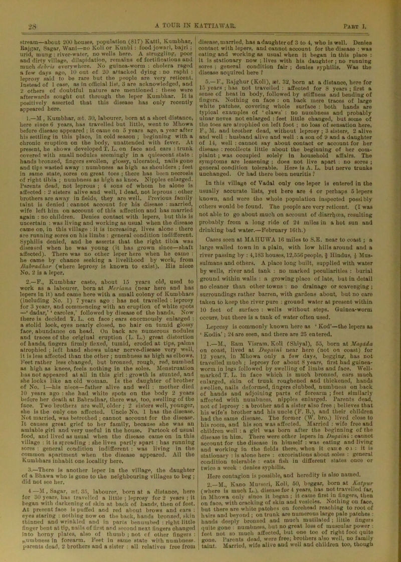 stream—about 200 housep, population (817) Katti, Kumbhar, j Raj (jar, Sagar, Wani—no Koli or Kunbi : food jowari, bajri ; | urid, mung : river-water, no wells here. A struggling, poor and dirty village, dilapidation, remains of fortiticatious and much debris everywhere. No guinea-worm : cholera raged a few days ago, 10 out of 20 attacked dying : no raphi : leprosy said to be rare but the people are very reticent. Instead of 1 case, as in official list, 3 are acknowledged, and 2 others of doubtful nature are mentioned : these were afterwards sought out through the leper Kumbhar. It is positively asserted that this disease has only recently appeared here. 1. —M , Kumbhar, aff. 30, labourer, born at a short distance, here since 6 years, has travelled but little, went to Mhowa before disease appeared ; it came on 5 years ago, a year after his settling in this place, in cold season ; beginning with a chronio eruption on the body, unattended with fever. At present, he shows developed T. L. on face and ears : trunk covered with small nodules seemingly in a quiescent state : I hands bronzed, fingers swollen, glossy, ulcerated, nails gone j and tips wasted away : numbness as high as shoulders ; feet in same state, sores on great toes ; there has been necrosis j of right tibia ; numbness as high as knee. Nipples enlarged. Parents dead, not leprous ; 4 sons of whom he alone is | affected : 2 sisters alive and well, 1 dead, not leprous : other brothers are away in fields, they are well. Previous family taint is denied : cannot account for his disease : married, wife left him on account of this affection and has married again : no children. Denies contact with lepers, but this is uncertain : was living and working as usual when the disease came on, in this village : it is increasing, lives alone : there are running sores on his limbs : general condition indifferent. Syphilis denied, and he asserts that the right tibia was diseased when he was young (it has grown since—shaft affected). There was no other leper here when he came : he came by chance seeking a livelihood by work, from Bdbradhar (where leprosy is known to exist). His niece No. 2 is a leper. 2. —F., Kumbhar caste, about 15 years old, used to work as a labourer, born at Meriana (near here and has lepers in it) and oame here with a small colony of Kumbhars (including No. 1) 7 years ago : has not travelled : leprosy ] for 3 years, and commencing with an eruption of white spots —* dadar,’ * carolea,’ followed by disease of the hands. Now j there is decided T. L. on face ; ears enormously enlarged : a stolid look, eyes nearly closed, no hair on tumid glossy face, abundance on head. On back are numerous nodules and traces of the original eruption (L. L.) great distortion of hands, fingers firmly flexed, tumid, eroded at tips, palms atrophied ; left hand shows ulnar nerve-disease very well, it is less affected than the other ; numbness as high as elbows. Feet rather less changed, but bronzed, rough, red, numbed as high as knees, feels nothing in the soles. Menstruation has not appeared at all in this girl : growth is stunted, and she looks like an old woman. Is the daughter of brother of No. 1—his niece—father alive and well : mother died 10 years 8go : she had white spots on the body 2 years before her death at Babradhar, there was, too, swelling of the face. Two brothers are well, older ; 2 sisters well, younger, she is the only’ one affected. Uncle No. 1 has the disease. Not married, was betrothed ; cannot account for the disease. It causes great grief to her family, because she was an amiable girl and very useful in the house. Partook of usual food, and lived as usual when the disease came on in this village : it is spreading : she lives partly apart : has running sores : general condition indifferent : was living in the common apartment when the disease appeared. All the Kumbhars inhabit one locality bore. 3. —There is another leper in the village, the daughter of a Bhawa who is gone to the neighbouring villages to beg ; did not see her. 4 —M, Sagar, cet. 35, labourer, born at a distance, here for 30 years, has travelled a little ; leprosy for 2 years ; it began with darkening of skin at back of handp, then of feet. At present face is puffed and red about brows and ears : eyes staring : nothing now on the back, hands bronzed, skin thinned and wrinkled and in parts benumbed : right little finger bent at tip, nails of first and second next fingers changed into horny plates, also of thumb ; not of other fingers : pumbness in forearm. Feet in same state with numbness, parents dead, 2 brothers and a sister : all relatives free from disease, married, has a daughter of 3 to 4, who is well. Denies contact with lepers, and cannot account for the disease : was eating and working as usual when it began in this place : it is stationary now ; lives with his daughter ; no running sores ; general condition fair ; denies syphilis. Was the disease acquired here 1 6.—F., Rajghur (Koli), aet. 32, born at a distance, here for 15 years ; has not travelled : affected for 8 years ; first a sense of heat in body, followed by stiffness and bending of fingers. Nothing on face : on back mere traces of large white patches, covering whole surface : both hands are typical examples of ‘ claws’ : no numbness and probably ulnar neves not enlarged : feet little changed, but some of the toes are atrophied on left foot ; no loss of Bensation here. F., M. and brother dead, without leprosy ; 3 sisters, 2 alive and well : husband alive and well : a son of 9 and a daughter of 14, well : caunot say about contact or account for her disease : recollects little about the beginning of her com- plaint ; was occupied solely in household affairs. The symptoms are lessening ; does not live apart : no sores ; general condition tolerable. Here is A. L. but nerve trunks unchanged. Or had there been neuritis 2 In this village of Vadal only one leper is entered in the usually accurate lists, yet here are 4 or perhaps 5 lepers known, and were the whole population inspected possibly others would be found. The people are very reticent. (I was not able to go about much on account of diarrhoea, resulting probably from a long ride of 24 miles in a hot sun and drinking bad water.—February 16th.) Cases seen at MAHUWA 16 miles to S.E. near to coast ; a large walled town in a plain, with low hills around and a river passing by : 4,183 houses, 12,556 people, § Hindus, $ Mus- sulmans and others. A place long built, supplied with water by wells, river and tank : no marked peculiarities : burial ground within walls : a growing place of late, but in detail no cleaner than other towns no drainage or scavenging ; surroundings rather barren, with gardens about, but no care taken to keep the river pure : ground water at present within 10 feet of surface : wells without steps. Guinea-worm occurs, but there is a tank of water often used. Leprosy is commonly known here as ‘ Kod’—the lepers as * Kodia’; 24 are seen, and there are 25 entered. 1. —M., Ram Yisram, Koli (Shiyal), 65, born at Mugada on coast, lived at Dugaini near here (not on coast) for 12 years, in Mhowa only a few days, begging, has not travelled much ; leprosy for about 8 years, first had guinea- worm in legs followed by swelling of limbs and face. Well- marked T. L. in face which is muoh bronzed, ears much enlarged, skin of trunk roughened and thickened, hands swollen, nails deformed, fingers clubbed, numbness on back of hands and adjoining parts of forearm ; feet similarly affected with numbness, nipples enlarged. Parents dead, not of leprosy : a brother and a sister also free ; believes that his wife’s brother and his uncle (F. B.), and their children had the same disease. The former (W. bro.) lived close to his room, and his son was affected. Married : wife free and children well : a girl was born after the beginning of the disease in him. There were other lepers in Dugaini : cannot account for the disease in himself : was eating and living and working in the fields there, when it cane oi : it is stationary : is alone here : excoriations about soles : general condition tolerable : eats fish in different states once or twice a week : denies syphilis. Here contagion is possible, and heredity is also named. 2. —M., Kano Murseri, Koli, 60, beggar, bom at Katpur (where is muoh L.), disease for 4 years, has not travelled far, in Mhowa only since it began ; it came first in fingers, then on face, with cracking of Bkin and vesicles. Nothing on face, but there are white patches on forehead reaching to root of hairs and beyond ; on trunk are numerous large pale patches : hands deeply bronzed and much mutilated ; little fingers quite gono : numbness, but no great loss of muscular power . feet not so much affected, but one toe of right foot quite gone. Parents dead, were free; brothers also well, no family taint. Married, wife alive and well and children too, though
