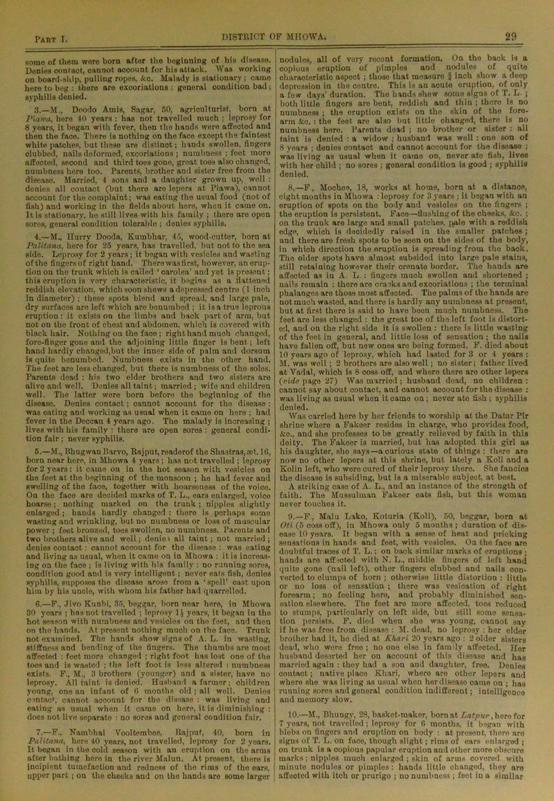 some of them were born after the beginning of his disease. Denies contaot, oannot account for his attack. Was working on board-ship, pulling ropes, &c. Malady is stationary; came here to beg : there are excoriations : general condition bad; syphilis denied. 3. —M., Doodo Amis, Sagar, 50, agriculturist, born at Piarva, here 40 years : has not travelled much ; leprosy for 8 years, it began with fever, then the hands were affected and then the face. There is nothing on the face exoept the faintest white patches, but these are distinct; hands swollen, fingers clubbed, nails deformed, excoriations ; numbness ; feet more affected, second and third toes gone, great toes also changed, numbness here too. Parents, brother and sister free from the disease. Married, 4 sons and a daughter grown up, well : denies all contact (but there are lepers at Piawa), cannot account for the complaint; was eating the usual food (not of fish) and working in the fields about here, when it came on. It is stationary, he still lives with his family ; thore are open sores, general condition tolerable ; denies syphilis. 4. —M., Hurry Dooda, Kumbhar, 45, wood-cutter, born at Palitana, here for 25 years, has travelled, but not to the sea side. Leprosy for 2 years ; it began with vesicles and wasting of the fingers of right hand. There was first, however, an erup- tion on the trunk which is called ‘ carolea’ and yet is present; this eruption is very characteristic, it begins as a flattened reddish elevation, which soon shews a depressed centre (1 inch in diameter) ; these spots blend and spread, and large pale, dry surfaces are left which are benumbed ; it is a true leprous eruption: it exists on the limbs and back part of arm, but not on the front of chest and abdomen, which is covered with black hair. Nothing on the face ; right hand much changed, fore-finger gone and the adjoining little finger is bent; left hand hardiy changed,but the inner side of palm and dorsum is quite benumbed. Numbness exists in the other hand. The feet are less changed, but there is numbness of the soles. Parents dead : his two elder brothers and two sisters are alive and well. Denies all taint; married; wife and children well. The latter were born before the beginning of the disease. Denies contact; cannot account for the disease : was eating and working as usual when it came on here ; had fever in the Deccan 4 years ago. The malady is increasing ; lives with his family : there are open sores : general condi- tion fair; never syphilis. 5. —M., Bhugwan P.arvo, Rajput, readerof the Shastras, aet. 1G, born near here, in Mhowa 4 years; has not travelled ; leprosy for 2 years: it came on in the hot season with vesicles on the feet at the beginning of the monsoon ; he had fever and swelling of the face, together with hoarseness of the voice. On the face are decided marks of T. L., ears enlarged, voice hoarse; nothing marked on the trunk ; nipples slightly enlarged; bands hardly changed : there is porhaps some wasting and wrinkling, but no numbness or loss of muscular power ; feet bronzed, toes swollen, no numbness. Parents and two brothers alive and well; denies all taint; not married; denies contaot: cannot account for the disease : was eating and living as usual, when it came on in Mhowa : it is increas- ing on the face ; is living with his family : no running sore3, condition good and is very intelligent; never eats fish, denies syphilis, supposes the disease arose from a ‘spell’ cast upon him by his uncle, with whom his father had quarrelled. 6. —F., Jivo Kunbi, 35, beggar, born near here, in Mhowa 30 years ; has not travelled ; leprosy 1J years, it began in the hot season with numbness and vesicles on the feet, and then on the hands. At present nothing much on the face. Trunk not examined. The hands show signs of A. L. in wasting, stiffness and bending of the fingers. The thumbs are most affected : feet more changed ; right foot has lo3t one of the toes and is wasted ; the left foot is les3 altered : numbness exists. F., M., 3 brothers (younger) and a sister, have no leprosy. All taint is denied. Husband a farmer; children young, one an infant of 0 months old ; all well. Denies contact, cannot account for the disease : was living and eating as usual when it came on here, it is diminishing : does not live separate : no sores and general condition fair. 7. —F., Nambhai Vooltembee, Rajput, 40, born in Palitana, here 40 years, not travelled, leprosy for 2 years. It began in the cold season with an eruption on the arms after bathing here in the river Malun. At present, there is incipient tumefaction and redness of the rims of the ears, upper part ; on the cheeks and on the hands are some larger nodules, all of very recent formation. On the back is a copious eruption of pimples and nodules of quite characteristic aspect ; those that measure $ inch show a deep depression in the centre. This is an acute eruption, of only a few days’ duration. The hands shew some signs of T. L. ; both little fingers are bent, reddish and thin ; there is no numbness ; the eruption exists on the skin of the fore- arm &c. : the feet are also but little changed, there is no numbness here. Parents dead ; no brother or sister : all taint is denied : a widow ; husband was well : one son of 8 years ; denies contaot and cannot account for the disease ; was living as usual when it came on, never ate fish, lives with her child ; no sores ; general condition is good ; syphilis denied. 8. —F , Mochee, 18, works at home, born at a distance, eight months in Mhowa : leprosy for 3 years ; it began with an eruption of spots on the body and vesioles on the fingers ; the eruption is persistent. Face—flushing of the cheeks, &c. : on the trunk are large and small patches, pale with a reddish edge, which is decidedly raised in the smaller patches ; and there are fresh spots to be seen on the sides of the body, in which direction the eruption is spreading from the back. The older spots have almost subsided into large pale stains, still retaining however their crenate border. The hands are affected as iu A. L. : fiogers much swollen and shortened ; nails remain : there are cracks and excoriations ; the terminal phalanges are those most affected. The palms of the hands are not much wasted, and there is hardly any numbness at present, but at first thore is said to have been much numbness. The feet are less changed : the great toe of the left foot is distort- ed, and on the right side it is swollen : there is little wasting of the feet in general, and little loss of sensation ; the nails have fallen off, but new ones are being formed. F. died about 10 years ago of leprosy, which had lasted for 3 or 4 years : M. was well ; 2 brothers are also well; no sister; father lived at Vadal, which is 8 coss off, and where there are other lepers (vide page 27) Was married ; husband dead, no children : cannot say about contact, and cannot account for the disease : was living as usual when it came on; never ate fish; syphilis denied. Was carried here by her friends to worship at the Datar Pir shrine where a Fakeer resides in charge, who provides food, &c., and she professes to be greatly relieved by faith in this deity. The Fakeer is married, but has adopted this girl as his daughter, she says—-a curious state of things : there are now no other lepers at this shrine, but lately a Koli and a Kolin left, who were cured of their leprosy there. She fancies the disease is subsiding, but is a miserable subject, at best. A striking case of A. L., and an instance of the strength of faith. The Mussulman Fakeer eats fish, but this woman never touches it. 9. —F., Malu Lako, Koturia (Koli), 50, beggar, born at Oti (5 coss off), in Mhowa only 5 months ; duration of dis- ease 10 years. It began with a sense of heat and pricking sensations in hands and feet, with vesicles. On the face are doubtful traces of T. L.; on back similar marks of eruptions ; hands are aff mted with N. L., middle fingers of left hand quite gone (nail left), other fingers clubbed and nails con- verted to clump3 of horn ; otherwise little distortion : little or no loss of sensation ; there was vesication of right forearm; no feeling here, and probably diminished sen- sation elsewhere. The feet are more affected, toes reduced to stumps, particularly on left side, but still some sensa- tion persists. F. died when she was young, cannot say if he was free from disease : M. dead, no leprosy : her elder brother had it, he died at Khari 20 years ago : 2 older sisters dead, who were free ; no one else in family affected. Her husbaud deserted her on account of this disease and has married again : they had a son and daughter, free. Denies contact; native place Khari, where are other lepers and whore she was liviug as usual when her disease came on ; has running sores and general condition indifferent; intelligence and memory slow. 10. —M., Bhungy, 28, basket-maker, born at Latpur, hero for 7 years, not travelled; leprosy for fi months, it began with blebs on fingers and eruption on body : at present, there are signs of T. L. on face, though slight; rims of ears enlarged ; on trunk is a copious papular eruption and other more obscure marks; nipples much enlarged ; skin of arms covered with minute nodules or pimples: hands little changed, they are affected with itch or prurigo ; no numbness ; feet iu a similar