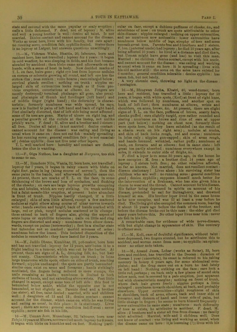 state and covered with the same papular or seal)' eruption ; nails a little deformed. F. dead, not of leprosy ; M. alive and well : a young brother is well: denies all taint. Is not married. Denies contact and cannot account for the disease. Works as usual here, lives with his family, but eats apart: no running sores, condition fair, syphilis denied. States there is no leprosy at Latpur. but answers questions unwillingly. 11 M., Vishram Waho, Bhattia, 20, labourer, born and resident here, has not travelled ; leprosy for 4 years : it began in cold weather, he was sleeping in fields, and his feet beoame abraded by accident; then blebs came and afterwards on the hands, with a sense of heat in body. Now deoided marks of T. L. on face, hairs gone ; right eye lost from leprous nodules on cornea or sclerotic growing all round, and left eye has the cornea dim ; nose sunken ; voice hoarse ; ears enlarged below ; cervical glands swollen: nothing on trunk : nipples en- larged : skin of extremities looks rough as if from pre- vious eruptions, excoriations at elbows, &c. FiDgers are mostly destroyed,' terminal phalanges all gone, also proxi- mal phalanges of thumb and forefinger (left hand) and of middle finger (right hand) ; the deformity is charac- teristic ; formerly numbness was wide spread, he says, now iris limited to palm of left band and back of right hand, Feet similarly distorted, that of left side being most affected ; some of its toes are gone. Marks of ulcers on right leg, and a peculiar growth of the cuticle at the instep, not unlike prickly warts. F. dead ; M. alive and a brother and 2 sisters ; all free. Denies all taint is not married : denies contact: cannot account for the disease : was eating and living as usual when it came on : does not eat fish : malady spreading; he has running sores ; general condition fair ; is not emaciat- ed ; denies syphilis ; does not live near other lepers, T. L. well marked here : heredity and contact are denied, hence the clue is wanting. 12. —F., Giga Nuthoo, has a daughter at Barpura, too sick to come to me. 13. —M., Runchore Nilu, Wania, 32, born here, not travelled ; leprosy for 7 years, it began in rainy season with blebs on right foot, pains in leg (along course of nerves ?), then the same pains in the hands, and afterwards nodules came out. At present, there are marks of T. L. on the face, in some thickening of the brows and loss of eyelashes, and flushing of the cheeks ; on ears are large leprous growths occupying rim and lobules, which are very striking. On trunk nothing but a faint measle-like eruption, at present : hairs abundant in front of trunk. Nipples hardly changed, if a little enlarged ; skin of arm little altered, except a few scattered nodules at right elbow along course of ulnar nerves towards wrist; hands swollen and turgid, back of hands marked with large, red or pink, turgid nodules scattered or in clumps ; these extend to back of fingers also, giving the aspect of acute lupus or syphilitic tubercles ; nails on little and ring fingers are distorted and scaly : numbness from elbow down- wards, except on palms (noteworthy) ; feet in a similar state but tubercles not so marked : morbid soreness of soles : numbness below the knees. This isolated disposition of the nodules is remarkable : they have lasted for 3 years. 14. —M., Juddo Dhano, Kumbhar, 35, pot-maker, born here and has not travelled : leprosy for 12 years, attributes it to a fright leading to a tumour, which was cut by the barber. At present, there are signs of A. L., drcoping lidF, &c., but hair not ecanty. Characteristic white spots on trunk ; in loins large transverse white spots, others on sides of trunk, reaching forward ; nipples unchanged : the spots are partly benumbed : similar ones exist on arms and forearms ; hands strikingly mutilated, the fingers being reduced to mere stumps, the nails remaining as knobs : numbness is limited to both surfaces of hands, and not extending above wrists. Feet little changed in aspect, except some toes of left side : this foot is benumbed below ankle, whilst the opposite one is not benumbed, or but slightly so. Parents dead and a brother (no sister), all free, taint denied : married, wife and ohildren well : 2 daughters of 13 and 12; denies contact: cannot account for the disease, which came on while he was living and eating as usual, in this place : it is stationary. Lives apart; there are Bores ; general condition indifferent: never syphilis ; never ate fish in his life. 15 —M , Usman Jevo, Mussulman, 32, labourer, born near Tata/a, 12 years at Mhowa,nott,ra veiled rauchileprosy for8years, it began with blebs on kunckles and on feet. Nothing parti- cular on face, except a dubious puffiness of cheeks, &c., and subsidence of nose : on trunk are spots attributable to other skin-disease : nipples enlarged : nothing on upper extremities, and no numbness now noticeable : lower extremities have numbness below middle of legs, atrophy of toes and sores beneath great toes, Parents free and 3 brothers and 2 sisters. F. bro. (paternal uncle) had leprosy; he died 10 years ago, after being affected 10 years : he lived at a distance and died there, but Usman might have gone (and has) to visit this man. Married : no children : denies contact, except with his uncle, and cannot account for the disease : was eating and working as usual when it came on here : it is spreading : lives with his old mother still: the sores on the soles have existed for 6 months ; general condition tolerable : denies syphilis : has eaten fish, but not lately. A very chronic case, throwing no light on the disease : 1 contagion. 1G.—M., Bhugwan Jetha, Khatri, 40, wood-turner, born here and resident, has travelled a little : leprosy for 10 years, it began with white spots, (Kod) at front of right knee, which was followed by numbness, and another spot on back of left foot; then numbness at elbows, wrists and shoulders, on arms, brows, &c. At present, there are slight signs of T. L. on the face, puffiness of brows, scanty hairs, cheeks puffed : ears slightly turgid, eyes rather rounded and staring : numbness on brows and rims of ears at upper part (not below) : nothing on chest now, formerly there were spots here, but they have subsided (as the result of a charm worn on his right arm) j nodules at nucha, and skin of back looks rough, red and coarse : numbness in loins only : nipples gun-capped ; skin of arms rough, and hands bronzed, wrinkled, rather puffy; numbness at back, on forearm and at elbows: feet in same state : left great toe partly absorbed : numbness everywhere except in soles, it extends to outer side of tbigbp, Sco. F, died a leper here some 30 years ago, in the house he now occupies : M. free : a brother died 14 years ago of leprosy : 2 sisters both free; no other relatives affected, so far as known. Not married, does not recollect contact : disease stationary ? Lives alone : his surviving sister has children who are well : no running sores : general condition good; denies syphilis; supposes himself much better for the intervention of a Brahman, who has also given him a charm to wear and the thread. Cannot account forhisdisease. His father being depressed in spirits on account of his disease, pretended to sail for Rutnagherry, and drowned himself at sea. His brother leper lived in the same house as he now occupies, and was ill at least a year before he died. The.living girl also occupied the common room, leaving it about 15 years ago before the death of the brother, and before the disease broke out in this man : the elder girl died many years before this. No other leper lives near him : never ate fish in his life. A remarkable case, for evidence of wide nerve-disease, with but slight change in appearance of skin. The contrary is oftener seen. 17. —M , Koli, case of doubtful significance, without taint : nose depressed, two fingers stunted, but be attributes this to accident, and worms came from nose ; no syphilis : an opium- eater : no other note taken. 18. —M., Anand Jussa, Lohar (works as Sutar), 35, born here and resident, has travelled to the Deccan : duration of disease 1 year (uncertain), its onset is referred to his taking mercury in honey 6 years ago, for some abdominal com- plaint ; and the drug came out on a burn he had lately on left hand 1 Nothing striking on the face; ears look a little red, perhaps ; on back only a few places of sound skin below nock, rest is covered by a pale eruption, just apparent but with characteristic margins ; nothing on front of trunk, where dark hair grows freely : nipples perhaps a little enlarged : numbness towards shoulders, at back, and probably elsewhere. Upper extremities—slight roughness of skin at shoulders, back of arms, elbows, back and inner side of forearm0, and dorsum of hand and inner side of palm, but little change in fingers ; he seems to burn himself frequently : lower extremities in same state ; numbness : such deformity of toes as exists, he attributes to accident. F. dead, M. alive : 2 brothers and a sister all free from disease : no family taint admitted Married, wife and 2 children well. Does not know of contact : was living and working as usual, when the disease came on here : it.is lessening (?); lives with his
