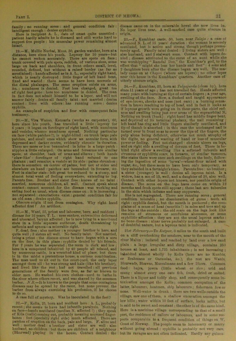 family : no running sores : and general condition fair : intelligent enough : denies syphilis. Here is incipient A. L, date of onset quite unsettled : patient hardly admits he is diseased and still works hard to support live people : his muscular power remaining almost intact. 19. —M.. Mullic Nurbai, Muss. 50, garden watcher, born at a distance, here since his youth. Leprosy for 10 years—but he cannot reckon accurately. There are spots on face; trunk covered with pale spots, reddish, of various sizes, some large on back and shoulders, in front others small, level, rounded, defined, but without a raised border (as far as scrutinised) : bands affected as in A. L., especially right hand, which is nearly destroyed : little finger of left hand bent, fixed and wasted : there seems to have been necrosis of the distal phalanges. The same eruption exists on arms, &o. : numbness is denied. Feet less changed, great toe of right foot gone : here too numbness is denied. The man in fact does not admit himself to be a leper, and will not answer fairly : denies all family taint : not married : denies contact: lives with others: has running sores : denies syphilis. An example of suspicion and fear with consequent false testimony. 20. —M., Yira Wan so, Kansarla (works as carpenter), 60, here since his youth, has travelled a little : leprosy for 6 years ; it began on forefinger of right hand, with numbness and vesicles, whence numbness spread. Nothing particular on face (white patches ?), is night-blind : on trunk large pale patches, and Email ones which shew an annular form with depressed and darker centre, evidently chronic in duration. These are more or less benumbed : in loins is a large patch : nipples a little enlarged. On arms and forearms are similar spots, at shoulder, back of arms and elbow's ; both hands ‘ claw-like’ : forefinger of right hand reduced to one phalanx ; nail remains, a vesicle at its side : palms shrunken ; there is sensation on centre of palms, but not at sides and elsewhere on hand : patches are benumbed in forearm, &c. Feet in similar state : left great toe reduced to a stump, and almost total want of feeling everywhere, extending to leg. Parents free. Brother and sister free: knows of no taint : married, numerous children, all well. Cannot speak about contact: cannot account for the disease : was working and eating food as usual, when disease came on : it is increasing ; not separated : excoriations exist: general condition fair for an old man ; denies syphilis. Obscure origin if not from contagion. Why right hand affected first ? An artificer. 21. —M., Wani, 55, priest and labourer, born and resident ; disease for 16 years, T. L. : nose sunken, extremities deformed and ulcerated, larynx affected ; he is now lying in a moribund state in a little separate outhouse, death threatening by asthenia and apnsea—a miserable sight.. F. dead, free : also mother : a younger brother is here, and quite well ; 3 sisters all well. No family taint. Not married, being a priest : the disease seems to have began with a sore on the foot, in this place : syphilis denied by his friends. For 7 years he was separated ; the room is dark and low ; here in a compound inhabited by 40 people all related, and by numerous cattle, is a w'retched kind of place, but there is in the midst a pretentious house, a curious combination. The man used to sit out in the court-yard, the only leper amongst them all : he was strong and hale (like his brother), and lived like the rest ; had not travelled : all previous generations of the family were free, as far as known to older men. He washed his own clothes—used to bathe in the river where others resort, and was shaved by the common barber. N Ji.—It is known to the people that some contagious diseases may be Bpread by the razor, but none prevent the barber from always exercising his profession, if he choose to do so. A case full of mystery. Was he inoculated in the feet? 22. —F., Kolin, 25, born and resident here : A. L., probably recent; she seems to have had infantile paralysis. Nothing on face—hands mutilated (median N. affected ?) ; they speak of Kila (nails) coming out, probably meaning necrosed finger- bones : feet (specially right side) much affected. There are patches of eruption on the back, pale and largo. F. alive and well : mother dead : a brother and sister are well : also husband, no children : but there are children of a neighbour (Bhurwad) playing in the house. Contact denied : the disease came on in the miserable hovel she now lives in. No leper lives near. A well-marked case quite obscure in origin. 23. —F., Kurabhar caste, 50, born near Talaja: a case ot advanced N. L. of 35 years’ duration : the woman is severely mutilated, but is active and strong, though perhaps prema- turely aged. Family taint denied : 2 living sisters are well : also husband, and 2 stalwart sons. Contact with lepers de- nied ; disease attributed to the curse of an aunt while she was worshipping “ Ramdal Deo,” the Kumbhar’s god, to the effect that “ might she lose her hands and feet” : 4 sons and 2 daughters born after the disease began are well. The ma- lady came on at Cliajpri (where are lepers); no other leper near this house in the Kumbhars’ quarters. Another case of utterly obscure origin. 24. —F., Kumbhar, 65, born at Tvlgajurda (close by), here since 11 years of age ; has not travelled far. Hands affected many years with burning at tips of certain fingers ; a year ago, swelling of the face. Now, a flushed and turgid appearance of eye-brows, cheeks and nose (not ears) ; a burning sensa- tion in brows reaching to top of head, and in fact it looks as if leprous growth were going on in these parts, the chief red- ness and swelling being just over areas of the supraorbital N. Nothing on trunk (back) : right hand has middle finger bent, and deprived of its terminal phalanx, the nail remaining ; left hand has ring and little fingers similarly mutilated, and tip of thumb is absorbed : in this case the unchanged nail is turned over in front so as to cover the tips of the fingers, the pulp alone being deficient, otherwise not much atrophy of the digits, no general wasting of hand or loss of muscular power or feeling. Feet not changed: chronic ulcers on legs, and on right side a swelling of dorsum of foot. There is be- hind right elbow a swelling like a softened tubercle and strumous or syphilitic scars, in forearm, of similar tumours. She Ftates there were once such swellings on the body, follow- ing the ingestion of some ‘larwa’—wheat-flour mixed with sugar, &c., but these seem to have been only temporary, as they subsided in a fortnight’s time. Parents free : no brother; a sister (younger) is well : denies all leprous taint Is a widow, has a son of 15, well, and a daughter of 20, also well. Contact with other lepers not known, nor possible origin of disease. The sores on the legs have come on within 12 months and fresh spots still appear ; these last are tubercles in the skin which inflame and may suppurate. She is not segregated. There are running sores ; general condition tolerable ; no discoloration of gums : teeth all right: syphilis denied, but the mouth is puckered ; she com- plains of a sense of heat (neuritis ?) in soles and toes and up the legs at the outside : the old scars on the legs look like remains of strumous or scrofulous abscesses, or some syphilitic affection : they are not the usual leprous marks : no bone disease : ulnar nerve probably not enlarged. A case of doubtful nature, but a leprous taint is indicated. 21s# February.—To Kutjmr, 3 miles to the south and built on a cliff overlooking the seashore, near to the mouth of the river Malun ; isolated and reached by land over a low sand plain : a large irregular and dirty village, contains 260 houses at least, and 1,725 inhabitants ; is not increasing ; inhabited almost wholly by Kolis (here are no Kunbis, or Brahmans or Garassias, &o.), the rest are Wanis, Bhurwads, Bhawas, Mussulmans and a few Dhers. Common food: bajra, jowra (little wheat or rice; urid and mung: almost every one eats fish, fresh, dried or salted. There is a liquor and toddy shop, and consequently some in- toxication amongst tho Kolis; common occupation of the latter, labourers, boatmen, ship labourers; fishermen few or none. VVell-wator is drunk : there are two wells outside the village, saw one of them, a shallow excavation amongst the low hills ; water within 10 feet of surface, looks milky, but is said to be sweet and constant; theothor is of the same kind. Here is a maritime village corresponding to that of a small port, tho residence of sailors or labourers, and in somo res- pects comparable to a frequent condition of things on AV. Coast of Norway. The people seem to intermarry or marry without going abroad : syphilis is probably not very rare, but Its ravages are not often indicated. Hardly any guinea-