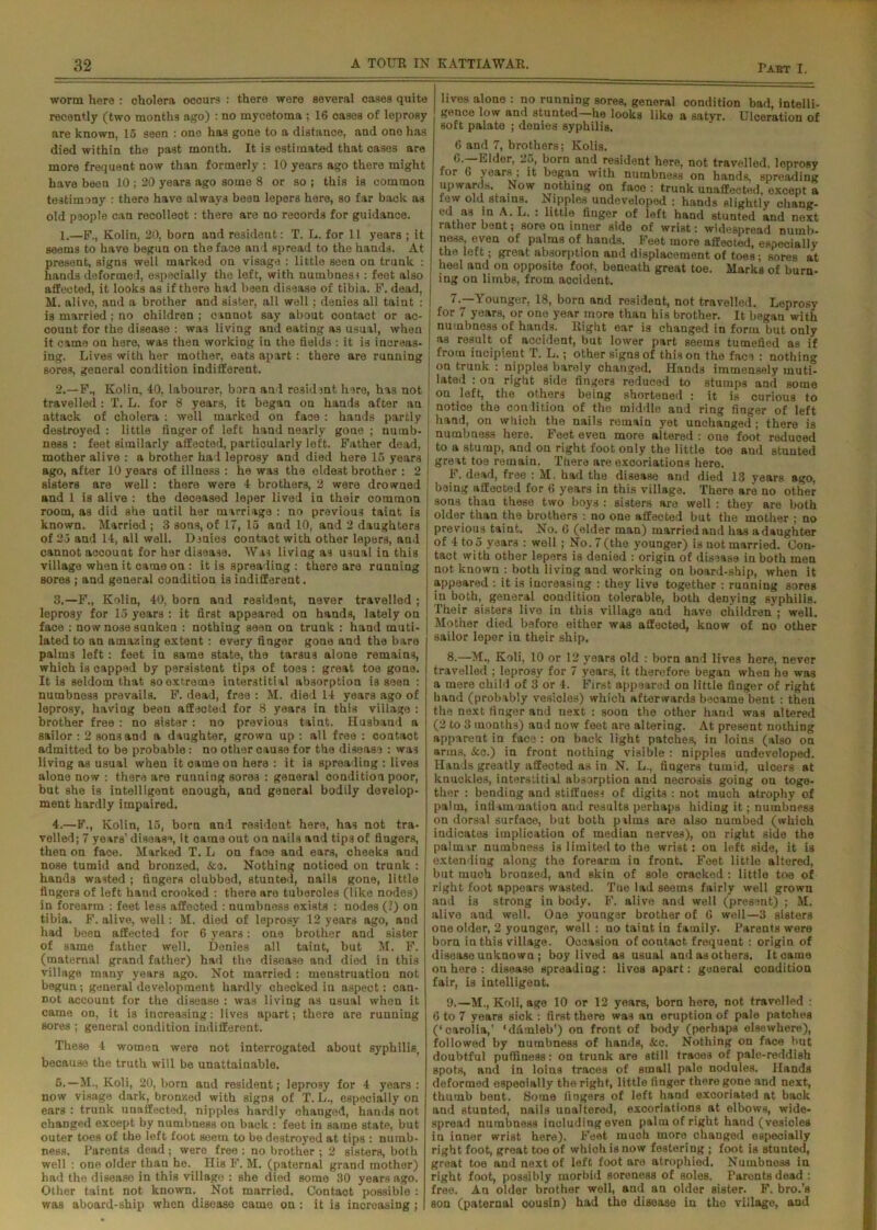 worm here : cholera ocours : there were several cases quite recently (two months ago) : no mycetoma ; 16 cases of leprosy are known, 15 seen : one has gone to a distance, and one has died within the past month. It is estimated that cases are more frequent now than formerly : 10 years ago there might have been 10 ; 20 years ago some 8 or so ; this is common testimony : there have always been lepers here, so far back as old people can recollect : there are no records for guidance. 1. —F,, Kolin, 20, born and resident: T. L. for 11 years ; it seems to have begun on the face and spread to the hands. At present, signs well marked on visage : little seen on trunk : hands deformed, especially the left, with numbnosj: feot also affected, it looks as if there had been disease of tibia. F. dead, M. alive, and a brother and sister, all well; denies all taint : is married; no children ; cannot say about contact or ac- count for the disease : was living and eating as usual, when it came on here, was then working in the fields : it is increas- ing. Lives with her mother, eats apart : there are running sores, general condition indifferent. 2. —F., Kolin, 40, labourer, bora and resident here, has not travelled : T. L. for 8 years, it began on hands after an attack of cholera : well marked on face : hands partly destroyed : little finger of left hand nearly gone ; numb- ness : feet similarly affected, particularly left. Father dead, mother alive : a brother had leprosy and died here 15 years ago, after 10 years of illness : he was the eldest brother : 2 sisters are well: there were 4 brothers, 2 were drowned and 1 is alive : the deceased leper lived in their common room, as did she uatil her marriage : no previous taint is known. Married ; 3 sons, of 17, 15 and 10, and 2 daughters of 25 and 14, all well. Denies oontact with other lepers, and cannot account for her disease. Was living as usual in this village when it came on : it is spreading : there are running sores ; and general condition is indifferent. 3. —F., Kolin, 40, born and resident, never travelled ; leprosy for 15 years : it first appeared on hands, lately on face : now nose sunken : nothing seen on trunk : hand muti- lated to an amazing extent : every finger gone and the bare palm3 left: feet in same state, the tarau3 alone remains, which is capped by persistent tips of toes : great toe gone. It is seldom that so extreme interstitial absorption is seen : numbness prevails. F. dead, free : M. died 14 years ago of leprosy, having beeu affected for 8 years in this village : brother free : no sister : no previous taint. Husband a sailor : 2 sons and a daughter, grown up : all free : contact admitted to be probable: no other cause for the disease : was living a3 usual when it came on here : it is spreading : lives alone now : there are running sores : general condition poor, but she is intelligent enough, and general bodily develop- ment hardly impaired. 4. —F., Kolin, 15, born and resident here, has not tra- velled; 7 years’ disease, it came out on nails and tip3 of fingers, then on face. Marked T. L on face and ears, cheeks and nose tumid and bronzed, &o. Nothing noticed on trunk : hands wasted ; fingers clubbed, stunted, nails gone, little fingers of left baud crooked : there are tubercles (like nodes) in forearm : feet less affected : numbness exists : nodes (?) on tibia. F. alive, well: M. died of leprosy 12 years ago, and had been affected for 6 years: one brother and sister of same father well. Denies all taint, but M. F. (maternal grand father) had the disease and died in this village many years ago. Not married : menstruation not begun; general development hardly checked in aspect: can- not account for the disease : was living as usual when it came on, it is increasing: lives apart; there are running sores ; general condition indifferent. These 4 women were not interrogated about syphilis, because the truth will be unattainable. 5. —M., Koli, 20, born and resident; leprosy for 4 years : now visage dark, bronzed with sigDS of T. L., especially on ears : trunk unaffected, nipples hardly ohauged, hands not changed except by numbness on back : feet in same state, but outer toes of the left foot seem to be destroyed at tips : numb- ness. Parents dead ; were free : no brother ; 2 sisters, both well : one older than he. His F. M. (paternal grand mother) had the disease in this village : she died some 30 years ago. Other taint not known. Not married. Contact possible : was aboard-ship when disease came on : it is increasing ; lives alone : no running sores, general condition bad, intelli- gence low and stunted—he looks like a satyr. Ulceration of soft palate ; denies syphilis. 6 and 7, brothers; Kolis. 6. —Elder, 25, born and resident here, not travelled, loprosy for 6 years; it began with numbness on hands, spreading upwards. Now nothing on face : trunk unaffected, except a few old stains. Nipples undeveloped : hands slightly chang- ed as in A. L. : little finger of left hand stunted and next rather bent; sore on inner side of wrist: widespread numb- ness, even of palms of hands. Feet more affected, especially the left; great absorption and displacement of toes; sores at heel and on opposite foot, beneath great toe. Marks of burn- ing on limbs, from accident. 7. —Younger, 18, born and rosident, not travelled. Leprosy for 7 years, or one year more than his brother. It began with numbness of hands. Right ear is changed in form but only as result of accident, but lower part seems tumefied as if from iucipient T. L.; other signs of this on the face : nothing on trunk : nipples barely changed. Hands immensely muti- lated : on right side fingers reduced to stumps and some on left, the others being shortened : it is curious to notice the coalition of the middle and ring finger of left hand, on which the nails remain yet unchanged ; there is numbness here. Feet even more altered : one foot reduced to a stump, and on right foot only the little toe and stunted great toe remain. There are excoriations hero. F. dead, free : M. had the disease and died 13 years ago, being affected for 6 years in this village. There are no other sons than these two boys : sisters are well : they are both older than the brothers : no one affected but the mother ; no previous taint. No. 6 (elder man) married and has adaughter of 4 to 5 years : well ; No. 7 (the younger) is not married. Con- tact with other lepers is denied : origin of disease in both men not known : both living and working on board-ship, when it appeared : it is increasing : they live together : running sores in both, general coudition tolerable, both denying syphilis. Their sisters live in this village and have children ; well. Mother died before either was affected, know of no other sailor leper in their ship. 8. —M., Koli, 10 or 12 years old : born and lives here, never travelled ; leprosy for 7 years, it therefore began when he was a more child of 3 or 4. First appeared on little finger of right band (probably vesicles) which afterwards became bent : then the next finger and next : soon the other hand was altered (2 to 3 months) and now feet are altering. At present nothing apparent in face : on back light patches, in loins (also on arms, &c.) in front nothing visible : nipples undeveloped. Hands greatly affected as in N. L., fiagers tumid, ulcers at knuckles, interstitial absorption and necrosis going ou toge- ther : bending and stiffness of digits : not much atrophy of palm, inflammation and results perhaps hiding it; numbness on dorsal surface, but both palm3 are also numbed (which indicates implication of median nerves), ou right side the palmar numbness is limited to the wrist: on left side, it is extending along the forearm in front. Feet little altered, but much bronzed, and skin of sole cracked : littlo toe of right foot appears wasted. The lad seems fairly well grown and is strong in body. F. alive and well (present) ; M. alive and well. One younger brother of 6 well—3 sisters one older, 2 younger, well: no taint in family. Parents wore born in this village. Occasion of ooutact frequent : origin of disease unknown ; boy lived as usual andasothers. It came on here : disease spreading : lives apart: general condition fair, is intelligent. 9. —M., Koli, age 10 or 12 years, born here, not travelled : 6 to 7 years sick : first there was an eruption of pale patches (‘ carolia,’ ‘diimleb') on front of body (perhaps elsewhere), followed by numbness of hands, &c. Nothing on face but doubtful puffiness: on trunk are still traces of pale-reddish spots, and in loins traces of small pale nodules. Hands deformed especially the right, little finger there gone and next, thumb bent. Some fingers of left hand excoriated at back and stunted, nails unaltered, excoriations at elbows, wide- spread numbness including even palm of right hand (vesioles in inner wrist here). Feet much more changed especially right foot, great toe of which is now festering ; foot is stuuted, great toe aud next of left foot are atrophied. Numbness in right foot, possibly morbid soreness of soles. Parents dead : free. An older brother well, and an older sister. F. bro.’s son (paternal oousin) had the disease in the village, and