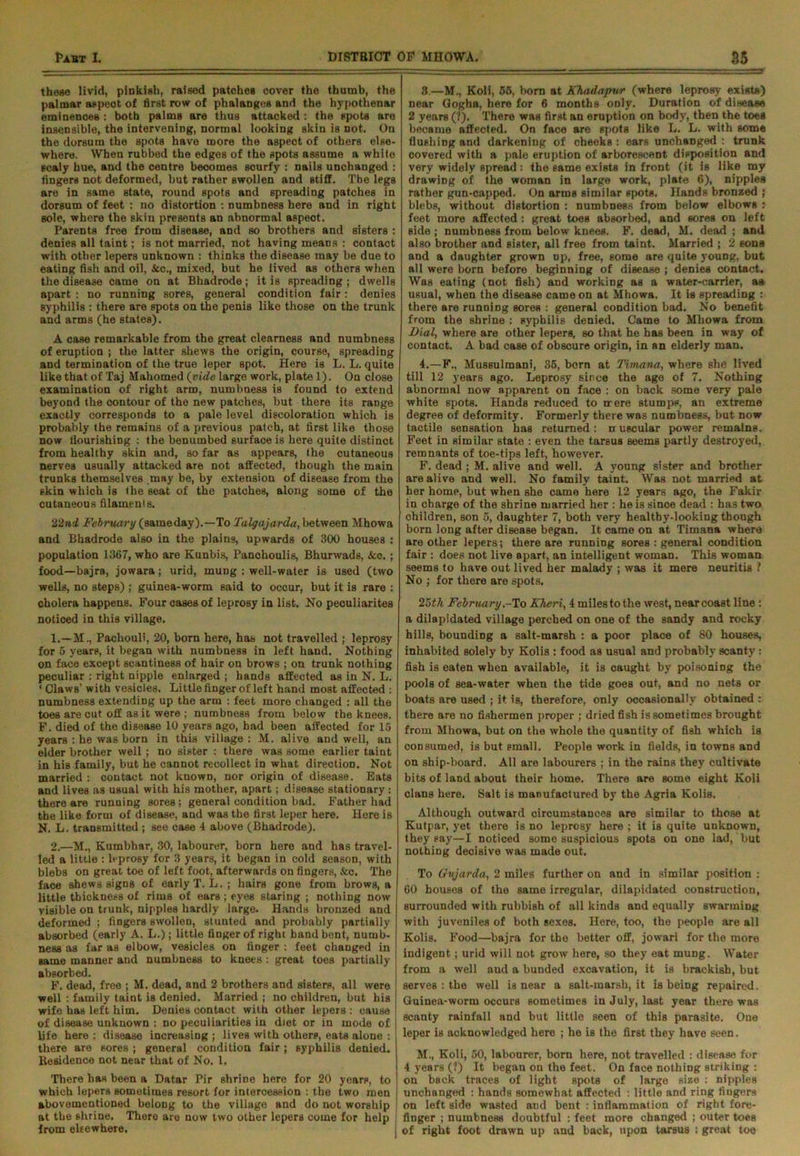these livid, pinkish, raised patches cover the thumb, the palmar aspect of first row of phalanges and the hypothenar eminences : both palms are thus attacked : the spots are insensible, the intervening, normal looking skin is not. On the dorsum the spots have more the aspect of others else- where. When rubbed the edges of the spots assume a while scaly hue, and the centre becomes scurfy : nails unchanged : fingers not deformed, but rather swollen and stiff. Tbe legs are in same state, round spots and spreading patches in dorsum of feet : no distortion : numbness here and in right sole, where the skin presents an abnormal aspect. Parents free from disease, and so brothers and sisters : denies all taint; is not married, not having means : contact with other lepers unknown : thinks the disease may be due to eating fish and oil, &c., mixed, but he lived as others when the disease came on at Bhadrode; it is spreading; dwells apart : no running sores, general condition fair: denies syphilis : there are spots on the penis like those on the trunk and arms (he states). A case remarkable from the great clearness and numbness of eruption ; the latter shews the origin, course, spreading and termination of the true leper spot. Here is L. L. quite like that of Taj Mahomed (vide large work, plate 1). On close examination of right arm, numbness is found to extend beyond the contour of the new patches, but there its range exactly corresponds to a pale level discoloration which is probably the remains of a previous patch, at first like those now flourishing : the benumbed surface is here quite distinct from healthy skin and, so far as appears, the cutaneous nerves usually attacked are not affected, though the main trunks themselves .may be, by extension of disease from the skin which is the seat of the patches, along some of the cutaneous filaments. 22 ad February (same day).—To Taiga jar da, between Mhowa and Bhadrode also in the plains, upwards of 300 houses : population 1367, who are Kunbis, Panclioulis, Bhurwads, &c.; food—bajra, jowara; urid, mung : well-water is used (two wells, no steps) ; guinea-worm said to occur, but it is rare ; cholera happens. Four cases of leprosy in list. No peouliarites noticed in this village. 1. —M., Pachouli, 20, born here, has not travelled ; leprosy for 5 years, it began with numbness in left hand. Nothing on face except scantiness of hair on brows ; on trunk nothing peculiar : right nipple enlarged ; hands affected as in N. L. ‘ Claws’ with vesicles. Little finger of left hand most affected : numbness extending up the arm : feet more changed : all the toes are cut off as it were ; numbness from below the knees. F. died of the disease 10 years ago, had been affected for 15 years : he was born in this village: M. alive and well, an elder brother well; no sister : there was some earlier taint in his family, but he cannot recollect in what direction. Not married : contact not known, nor origin of disease. Eats and lives as usual with his mother, apart; disease stationary : there are running sores; general condition bad. Father had the like form of disease, and was the first leper here. Here is N. L. transmitted ; see case 4 above (Bhadrode). 2. —M., Kumbhar, 30, labourer, born here and has travel- led a little : leprosy for 3 years, it began in cold season, with blebs on great toe of left foot, afterwards on fingers, &c. The face shews signs of early T. L. ; hairs gone from brows, a little thickness of rims of ears ; eyes staring ; nothing now visible on trunk, nipples hardly large. Hands bronzed and deformed ; fingers swollen, stunted and probably partially absorbed (early A. L.); little finger of right hand bent, numb- ness as far as elbow, vesicles on linger : feet changed in Bame manner and numbness to knees: great toes partially absorbed. F. dead, free ; M. dead, and 2 brothers and sisters, all were well : family taint is denied. Married ; no children, but his wife has left him. Denies contact with other lepers : cause of disease unknown : no peculiarities in diet or in mode of life here : disease increasing ; lives with others, eats alone : there are sores ; general condition fair; syphilis denied. Residence not near that of No. 1. There has been a Datar Pir shriDe here for 20 years, to which lepers sometimes resort for intercession : the two men abovementioned belong to the village and do not worship at the shrine. There are now two other lepers come for help from elsewhere. 3. —M., Koli, 55, born at Khadapwr (where leprosy exists) near Gogha, here for 6 months ODly. Duration of disease 2 years (?). There was first an eruption on body, then the toes became affected. On face are spots like L. L. with some flushing and darkening of cheeks: ears unchanged : trunk covered with a pale eruption of arborescent disposition and very widely spread: the same exists in front (it is like my drawing of the woman in large work, plate 6), nipples rather gun-capped. On arms similar spots. Hands bronzed ; blebs, without distortion : numbness from below elbows : feet more affected : great toes absorbed, and sores on left side ; numbness from below knees. F. dead, M. dead ; and also brother and sister, all free from taint. Married j 2 eons and a daughter grown up, free, some are quite young, but all were born before beginning of disease ; denies contact. Was eating (not fish) and working as a water-carrier, as usual, when the disease came on at Mhowa. It is spreading : there are running sores : general condition bad. No benefit from the shrine : syphilis denied. Came to Mhowa from Dial, where are other lepers, so that he has been in way of contact. A bad case of obscure origin, in an elderly man. 4. —F., Mussulman^ 35, born at Timana, where she lived till 12 years ago. Leprosy since the age of 7. Nothing abnormal now apparent on face : on back some very pale white spots. Hands reduced to mere stumps, an extreme degree of deformity. Formerly there was numbness, but now tactile sensation has returned: nruscular power remains. Feet in similar state : even the tarsus seems partly destroyed, remnants of toe-tips left, however. F. dead ; M. alive and well. A young sister and brother are alive and well. No family taint. Was not married at her home, but when she came here 12 years ago, the Fakir in charge of the shrine married her : he is since dead : has two children, son 5, daughter 7, both very healtby-looking though born long after disease began. It came on at Timana where are other lepers; there are running sores : general condition fair : does not live apart, an intelligent woman. This woman seems to have out lived her malady ; was it mere neuritis ? No ; for there are spots. 25 th February - To Kheri, 4 miles to the west, near coast line : a dilapidated village perched on one of the sandy and rocky hills, bounding a salt-marsh : a poor place of 80 houses, inhabited solely by Kolis : food as usual and probably scanty : fish is eaten when available, it is caught by poisoning the pools of sea-water when the tide goes out, and no nets or boats are used ; it is, therefore, only occasionally obtained : there are no fishermen proper ; dried fish is sometimes brought from Mhowa, but on the whole the quantity of fish which is consumed, is but small. People work in fields, in towns and on ship-board. All are labourers ; in the rains they cultivate bits of land about their home. There are some eight Koli clans here. Salt is manufactured by the Agria Kolis. Although outward circumstances are similar to those at Kutpar, yet there is no leprosy here ; it is quite unknown, they say—I noticed some suspicious spots on one lad, but nothing decisive was made out. To Gvjarda, 2 miles further on and in similar position : 60 bouses of the same irregular, dilapidated construction, surrounded with rubbish of all kinds and equally swarming with juveniles of both sexes. Here, too, the people are all Kolis. Food—bajra for tbe better off, jowari for the more indigent; urid will not grow here, so they eat mung. Water from a well and a bunded excavation, it is brackish, but serves : the well is near a salt-marsh, it is being repaired. Guinea-worm occurs sometimes in July, last year there was scanty rainfall and but little seen of this parasite. One leper is acknowledged here ; he is the first they have seen. M., Koli, 50, labourer, born here, not travelled : disease for 4 years (?) It began on the feet. On face nothing striking : on back traces of light Bpots of large size : nipples unchanged : hands somewhat affected : little and ring fingers on left side wasted and bent : inflammation of right fore- finger ; numbness doubtful : feet more changed ; outer toes j of right foot drawn up and back, upon tarsus : great toe