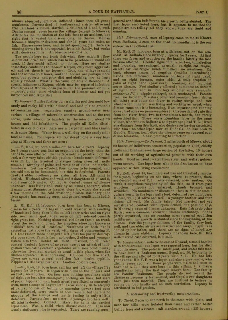 almost absorbed ; left foot inflamed : inner toes all gone ; numbness. Parents dead : 2 brothers and a sister alive and free ; all taint is denied. Married ; 2 children of 3 and 5, well. Denies contact ; never leaves the village (except to Mhowa). Attributes the mutilation of the left foot to an accident, but right foot is wasted by disease only, he thinks. He has become a Bhugist or devotee, and for 15 years has eaten no fish. Disease arose here, and is not spreading (?) : there are running sores ; he is not separated from his family, but works still ; denies syphilis. An obscure case of A. L. The people here eat fresh fish when they catch it : they seldom eat dried fish, whioh has to be purchased : would eat meat, if they could afford to do so. Here are similar insanitary conditions to those of Katpur, only more aggravat- ed, and yet there is no leprosy. True, the village is small and not so near to Mhowa, and the houses are perhaps more open, but poverty and poor diet and clothing, are at least equally evident. What is the cause of this difference ? A special influence at Katpur, which may be repeated infection from lepers at Mhowa, or in particular the presence of T. L. —probably the more virulent form of disease and not yet introduced into Gujarda ? To Dugheri, 2 miles further on : a similar position amid low sandy and rocky hills with ‘ dunes’ and arid plains around : salt-marshes near; vegetation scanty; ground-water near surface : a village of miserable construction and as the rest above, quite inferior to hamlets in the interior : about 70 houses and 335 inhabitants. The people all Kolis, distri- buted in 5 or 6 clans : there are a carpenter and blacksmith with some Dhers. Water from a well dug on the sandy soil: food as usual. Four lepers are registered : one is away beg- ging at Mhowa and three are seen :— 1. —F., Koli, 35, born 4 miles off, here for 20 years : leprosy for 3 years : there was first an eruption on the body, then the hands became affected. On the face nothing peculiar : on the back a few very faint whitish patches : hands much deformed as in N. L., the terminal phalanges being absorbed; nails remain; atrophy of palms and remains of blebs; no marked numbness : feet less affected, they appear to be bronzed, and are said not to be benumbed, but this is doubtful. Parents dead ; 4 older brothers ; no sister; all free. All taint is denied. Husband alive and well, and 2 daughters of 17 and 8, and 2 sons of 5 and 4. Contact is denied : cause of disease unknown : was living and working as usual (labourer) when it came on at Mahadeo, a hamlet close by, where she stayed a few months in the cold weather ; disease stationary ; she lives apart; has running sores, and general condition is indif- ferent. 2. —M., Koli, 45, labourer, born here, has been to Mhowa, disease for 2 years ; it began in cold weather with swelling of hands and feet; then bleb3 on left inner wrist and on right side, near same spot; then sores on left sole and beneath right great toe. Nothing abnormal visible on face : on trunk about the neck and chest, the eruption elsewhere known as “ sibbla” here called ‘ carolea.’ Numbness of both hands extending just above the wrist, with signs of commencing N. L.: feet rather more changed : left great toe partly destroy- ed; open sores. Parents free ; no brother, 2 older and younger sisters, also free. Denies all taint : married, no children : contact denied ; knows of no cause except an attack of indi- gestion from eating certain vegetables with sour condiments ; otherwise lived and worked as usual in this place, when the disease appeared : it is increasing. He does not live apart. There are sores; general condition fair : denies syphilis. Nipples a little large perhaps. Another obscure case. 3. —M., Koli, 16, born here, and has not left the village (?) ; leprosy for 10 years. It began with blebs on the fingers and ou feet; no eruption. On face now nothing peculiar; sight of right eye lost after small-pox ; nothing on back but scars of pock : nipples normal: hands greatly mutilated as commonly seen, mere stumps of lingers left; excoriations ; little atrophy of palms; no loss of feeling or muscular power: feet even more deformed, mere traces of (oes remain, but there is no atrophy of the stumps and tactile feeling is only a little defective. Parents free : no sister : 3 younger brothers well : all taint is denied. Contact unlikely, for he is the earliest leper here. Was a child when disease came on. It is now nearly stationary ; he is separated. There are running sores ; general condition indifferent, his growth being stunted. The first leper recollected here, but it appears to me that the people are not telling all they know : they are timid and cunning. 25th February.—A case of leprosy came to me at Mhowa from Dudhala, 5 coss on the road to Kundla : it is the one entered in the official list. M., Koli, 25, labourer, born at a distance, not on the sea- coaBt; at Dudhala since infancy ; leprosy for 3 years. At first there was fever, and eruption on the hands ; latterly the face became affected. Decided signs of T. L. on faoe, tumefaction and bronzing, ears enlarged as usual; on right ear tragus, on left ear antitragus much tumefied : no numbness. On back obscure traces of eruption (scabies intermixed) ; hands not deformed, numbness on back of right hand, and on right forearm, outer side. A scaly eruption in palm of right hand (psoriasis?), bronzing and incipient nerve disease. Feet similarly affected ; numbness on dorsum of right foot, and in both legs at outer side (musculo- cutaneous N.~) : nipples enlarged, nails unchanged. Parents free : no brother ; 2 sisters, older and younger, free : denies all taint; attributes the fever to eating unripe and raw wheat when hungry : was living and working as usual, when disease came on : it is increasing, lives separate ; no running sores ; had sores on penis—scabies ? Chancre denied ; ate fish from the river, fresh, two to three times a month, has rarely eaten dried fish. There was a Kumbhar leper in the same village, who went to Rajkote 5 to 6 years ago ; had T. L.; lived at a distance from this Koli, who denies ever having associated with him : no other leper now at Dudhala : he has been to Kundla, Mhowa, Ac., before the disease came on ; general con- dition tolerable. A case pointing to infection. 26th February.—To Feswad, 2 miles north of Mhowa, about 80 houses of indifferent construction, population (522) chiefly Kolis and Brahmans—a large section of the latter, 10 houses out of 20 working at agricultural pursuits with their own hands. Food as usual: water from river and wells : guinea- worm occurs. One leper here, who is the first known to have appeared within living recollection. F., Koli, about 15, born here and has not travelled ; leprosy for 6 years, beginning on the face, where, at present, there are deoided signs of T. L. ; ears enlarged, nose sunken. On trunk, a suspicious roughening of the skin, as if from past eruptions: nipples not enlarged. Hands bronzed and wrinkled. No numbness or distortion : feet in similar state ; guinea-worm in the legs : nails look deformed : no numbness. F. here, well; M. alive and well; a younger brother and four sisters, all well. No family taint. Not married ; not yet menstruated ; contact with lepers denied, but possible (e.g. in Mhowa) ; cause of disease unknown. Eats fish as do other Kolis: was a common labourer : disease stationary. She is partly separated, has no running sores; general condition indifferent: her growth is stunted since the beginning of the disease. Saw the younger children of the family, they look well, and two older sisters are married and away. Syphilis is denied by her father, and there are no signs of hereditary disease in these children. Leprosy unknown here, till this well-marked case occurred, it is said. To Umniavadar, 1 mile to the eastof Neswad, a small hamlet with trees around ; one leper was reported here, but he died 2 months since. The patel is intelligent, and states this man to have been a Brahman named Gopal, aet. 30, belonging to the village and affected for 8 years with A. L. He has left young sons. His F. F. was a leper, and also a great-uncle, who died 2 years ago ; all these people were males and seem to have had A. L. ; they were born in this village, this man's grandfather being the first leper known here. The family are Pandur Brahmans. The people do not regard the disease as necessarily transmitted, and Gopal’s two daughters have just been married. They are inclined to believe in contagion, but hardly act on such conviction. Leprosy is attributed to indigestion. A noteworthy and trustworthy memorandum. To Tarid, 2 coss to the north in the same wide plain, and near low hills; more isolated than usual and rather better built; trees and a stream : salt-marshes around ; 225 houses ;